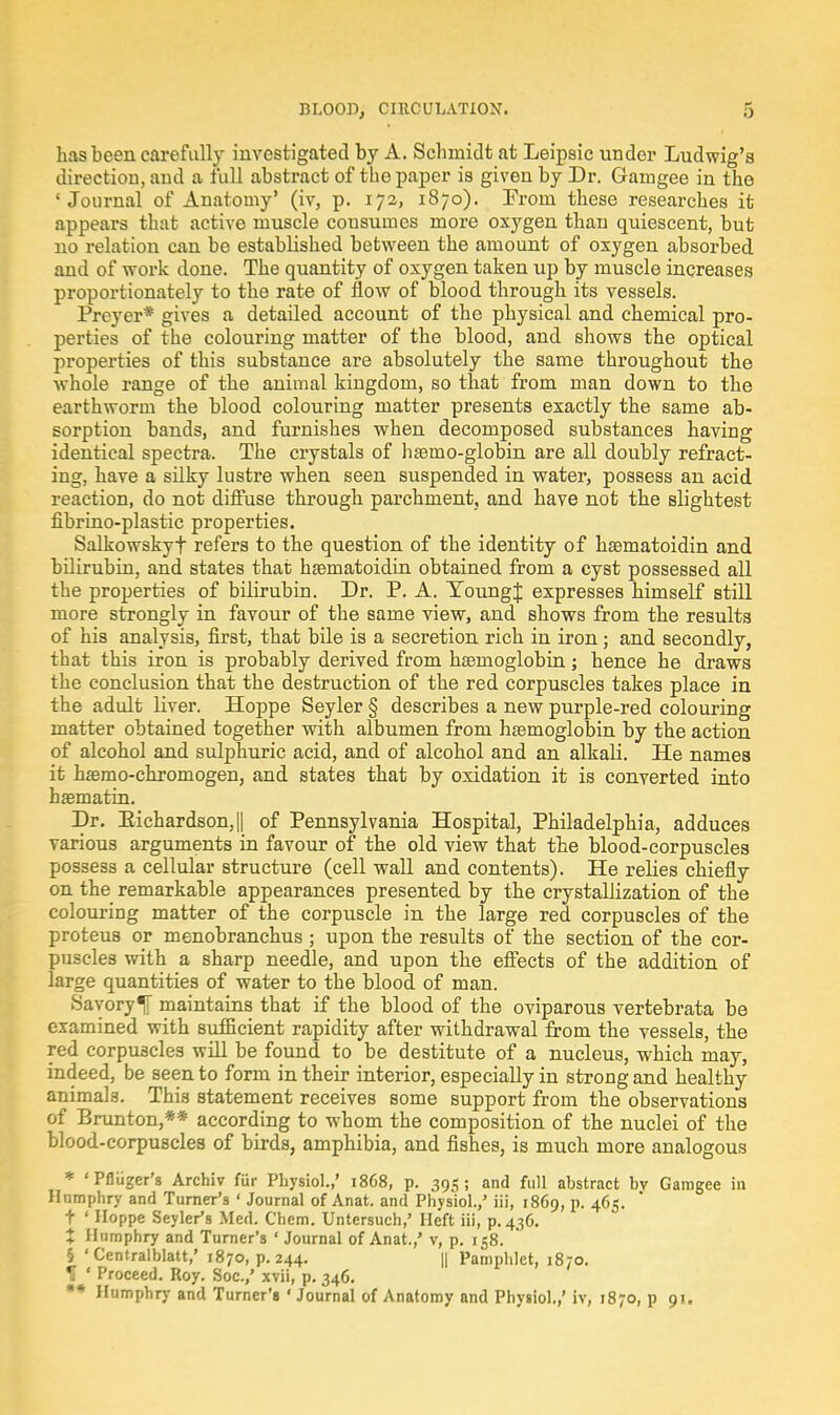 has been carefully investigated by A. Schmidt at Leipsic under Ludwig's direction, and a full abstract of the paper is given by Dr. Garngee in the 'Journal of Anatomy' (iv, p. 172, 1870). From these researches it appears that active muscle cousumes more oxygen than quiescent, but no relation can be established between the amount of oxygen absorbed and of work done. The quantity of oxygen taken up by muscle increases proportionately to the rate of flow of blood through its vessels. Preyer* gives a detailed account of the physical and chemical pro- perties of the colouring matter of the blood, and shows the optical properties of this substance are absolutely the same throughout the whole range of the animal kingdom, so that from man down to the earthworm the blood colouring matter presents exactly the same ab- sorption bands, and furnishes when decomposed substances having identical spectra. The crystals of hsemo-globin are all doubly refract- ing, have a silky lustre when seen suspended in water, possess an acid reaction, do not diffuse through parchment, and have not the slightest fibrino-plastic properties. Salkowskyf refers to the question of the identity of hsematoidin and bilirubin, and states that hsematoidin obtained from a cyst possessed all the properties of bilirubin. Dr. P. A. YoungJ expresses himself still more strongly in favour of the same view, and shows from the results of his analysis, first, that bile is a secretion rich in iron; and secondly, that this iron is probably derived from haemoglobin; hence he draws the conclusion that the destruction of the red corpuscles takes place in the adult liver. Hoppe Seyler § describes a new purple-red colouring matter obtained together with albumen from haemoglobin by the action of alcohol and sulphuric acid, and of alcohol and an alkali. He names it haBmo-chromogen, and states that by oxidation it is converted into haematin. Dr. Eichardson,|| of Pennsylvania Hospital, Philadelphia, adduces various arguments in favour of the old view that the blood-corpuscles possess a cellular structure (cell wall and contents). He relies chiefly on the remarkable appearances presented by the crystallization of the colouring matter of the corpuscle in the large red corpuscles of the proteus or menobranchus ; upon the results of the section of the cor- puscles with a sharp needle, and upon the effects of the addition of large quantities of water to the blood of man. Savory1[ maintains that if the blood of the oviparous vertebrata be examined with sufficient rapidity after withdrawal from the vessels, the red corpuscles will be found to be destitute of a nucleus, which may, indeed, be seen to form in their interior, especially in strong and healthy animals. This statement receives some support from the observations of Brunton,** according to whom the composition of the nuclei of the blood-corpuscles of birds, amphibia, and fishes, is much more analogous * 'Pfliiger's Archiv fur Physiol.,' 1868, p. 395; and full abstract bv Gamgee in Humphry and Turner's ' Journal of Anat. and Physiol.,' iii, 1869, p. 465. t ' Hoppe Seyler's Med. Chem. Untersuch,' Heft iii, p. 436. + Humphry and Turner's ' Journal of Anat.,' v, p. 158. § 'Centralblatt,' 1870, p. 244. || Pamphlet, 1870. H ' Proceed. Roy. Soc.,' xvii, p. 346. ** Humphry and Turner's • Journal of Anatomy and Physiol.,' iv, 1870, p 91.