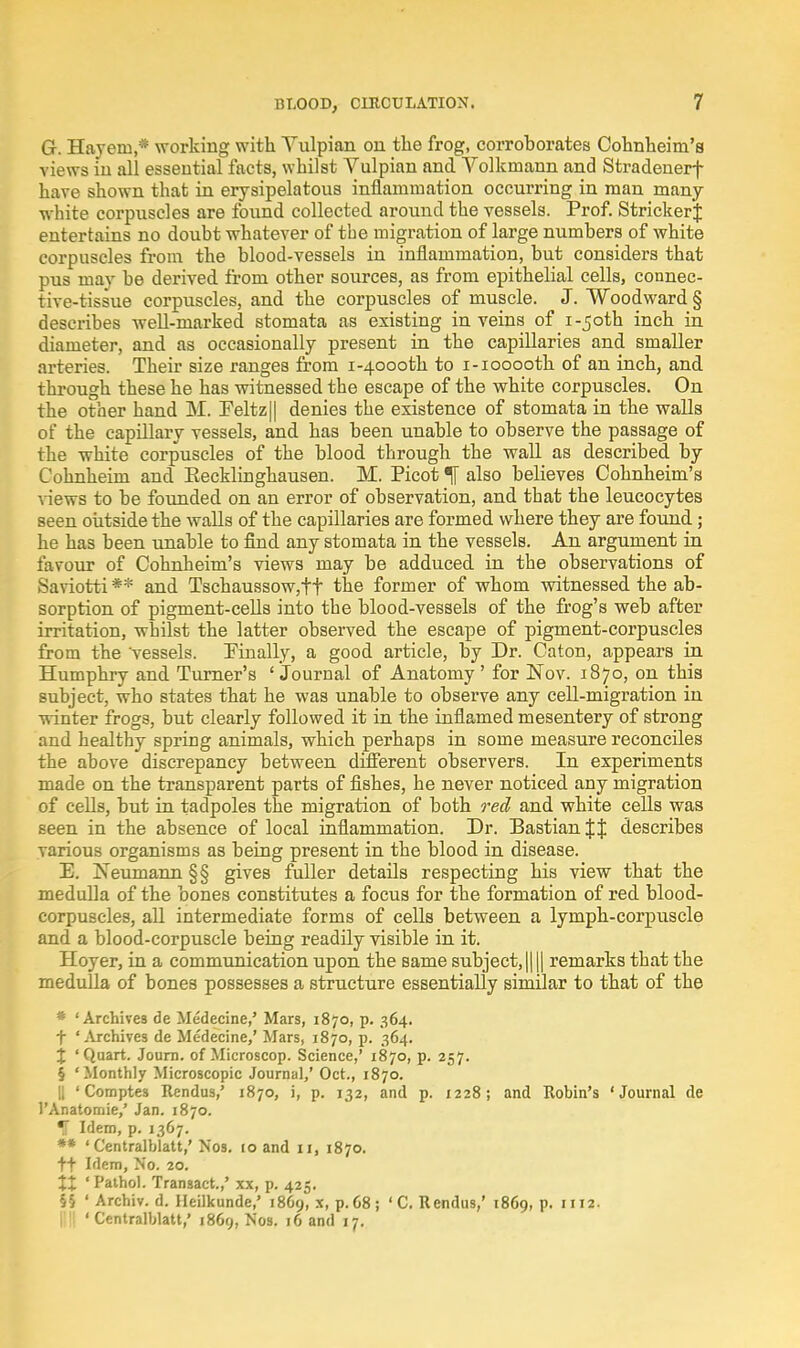 G. Hajem,* working with Yulpian on the frog, corroborates Cohnheim's views iu all essential facts, whilst Vulpian and Volkmann and Stradenerf have shown that in erysipelatous inflammation occurring in man many- white corpuscles are found collected around the vessels. Prof. StrickerJ entertains no doubt whatever of tbe migration of large numbers of white corpuscles from the blood-vessels in inflammation, but considers that pus may be derived from other sources, as from epithelial cells, connec- tive-tissue corpuscles, and the corpuscles of muscle. J. Woodward § describes well-marked stomata as existing in veins of 1.50th inch in diameter, and as occasionally present in the capillaries and smaller arteries. Their size ranges from i-4oooth to i-iooooth of an inch, and through these he has witnessed the escape of the white corpuscles. On the other hand M. !Feltz 11 denies the existence of stomata in the walls of the capillary vessels, and has been unable to observe the passage of the white corpuscles of the blood through the wall as described by Cohnhehn and Eecklinghausen. M. Picot ^[ also believes Cohnheim's views to be founded on an error of observation, and that the leucocytes seen outside the walls of the capillaries are formed where they are found; he has been unable to find any stomata in the vessels. An argument in favour of Cohnheim's views may be adduced in the observations of Saviotti** and Tschaussow,tt the former of whom witnessed the ab- sorption of pigment-cells into the blood-vessels of the frog's web after irritation, whilst the latter observed the escape of pigment-corpuscles from the vessels. Pinally, a good article, by Dr. Caton, appears in Humphry and Turner's ' Journal of Anatomy' for Nov. 1870, on this subject, who states that he was unable to observe any cell-migration in winter frogs, but clearly followed it in the inflamed mesentery of strong and healthy spring animals, which perhaps in some measure reconciles the above discrepancy between different observers. In experiments made on the transparent parts of fishes, he never noticed any migration of cells, but in tadpoles the migration of both red and white cells was seen in the absence of local inflammation. Dr. Bastian describes various organisms as being present in the blood in disease. E. Neumann §§ gives fuller details respecting his view that the medulla of the bones constitutes a focus for the formation of red blood- corpuscles, all intermediate forms of cells between a lymph-corpuscle and a blood-corpuscle being readily visible in it. Hoyer, in a communication upon the same subject, |||| remarks that the medulla of bones possesses a structure essentially similar to that of the * 'Archives de Medecine,' Mars, 1870, p. 364. + 'Archives de Medecine,' Mars, 1870, p. 364. j 'Quart. Journ. of Microscop. Science,' 1870, p. 257. § 'Monthly Microscopic Journal,' Oct., 1870. || ' Comptes Rendus,' 1870, i, p. 132, and p. 1228; and Robin's 'Journal de 1'Anatomie/ Jan. 1870. H Idem, p. 1367. ** ' Centralblatt,' N'os. 10 and 11, 1870. tt Idem, No. 20. XX ' Pathol. Transact.,' xx, p. 425. ff ' Archiv. d. Heilkunde,' 18C9, x, p. 68; ' C. Rendus,' 1869, p. 1112. Illl 'Centralblatt,' 1869, Nos. 16 and 17.