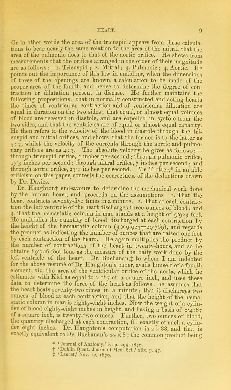Or in other words the area of the tricuspid appears from these calcula- tions to bear nearly the same relation to the area of the mitral that the area of the pulmonic does to that of the aortic orifice. He shows from measurements that the orifices arranged in the order of their magnitude are as follows:—i. Tricuspid ; 2. Mitral; 3. Pulmonic; 4. Aortic. He points out the importance of this law in enabling, when the dimensions of three of the openings are known, a calculation to be made of the proper area of the fourth, and hence to determine the degree of con- traction or dilatation present in disease. He further maintains the following propositions: that in normally constructed and acting hearts the times of ventricular contraction and of ventricular dilatation are equal in duration on the two sides; that equal, or almost equal, volumes of blood are received in diastole, and are expelled in systole from the two sides, and that the ventricles are of equal or almost equal capacity. He then refers to the velocity of the blood in diastole through the tri- cuspid and mitral orifices, and shows that the former is to the latter as 5 : 7, whilst the velocity of the currents through the aortic and pulmo- nary orifices are as 4: 3. The absolute velocity he gives as follows:— through tricuspid orifice, 5 inches per second; through pulmonic orifice, 17-3 inches per second; through mitral orifice, 7 inches per second; and through aortic orifice, 23 i inches per second. Mr. Trotter,* in an able criticism on this paper, contests the correctness of the deductions drawn by Dr. Davies. Dr. Haughtonf endeavours to determine the mechanical work done by the human heart, and proceeds on the assumptions: 1. That the heart contracts seventy-five times in a minute. 2. That at each contrac- tion the left ventricle of the heart discharges three ounces of blood; and 3. That the hsetnastatic column in man stands at a height of c/923 feet. He multiplies the quantity of blood discharged at each contraction by the height of the hsemastatic column (3 x c/923 =29769), and regards the product as indicating the number of ounces that are raised one foot by each contraction of the heart. He again multiplies the product by the number of contractions of the heart in twenty-hours, and so he obtains 89706 foot tons as the measure of the daily work done by the left ventricle of the heart. Dr. Buchanan,! to whom I am indebted for the above resume of Dr. Haughton's paper, avails himself of a fourth element, viz. the area of the ventricular orifice of the aorta, which he estimates with Kiel as equal to -4187 of a square inch, and uses these data to determine the force of the heart as follows: he assumes that the heart beats seventy-two times in a minute; that it discharges two ounces of blood at each contraction, and that the height of the hfema- static column in man is eighty-eight inches. Now the weight of a cylin- der of blood eighty-eight inches in height, and having a basis of 0-4187 of a square inch, is twenty-two ounces. Further, two ounces of blood, the quantity discharged at each contraction, fill exactly of such a cylin- der eight inches. Dr. Haughton's computation is 2 x 88, and that is exactly equivalent to Dr. Buchanan's 22 x 8 ; the common product being * ' Journal of Anatomy,' iv, p. 295, 1870. t 'Dublin Quart. Journ. of Med. Sci.,' xlix, p. 47. X 'Lancet,' Nov. 12, 1870.