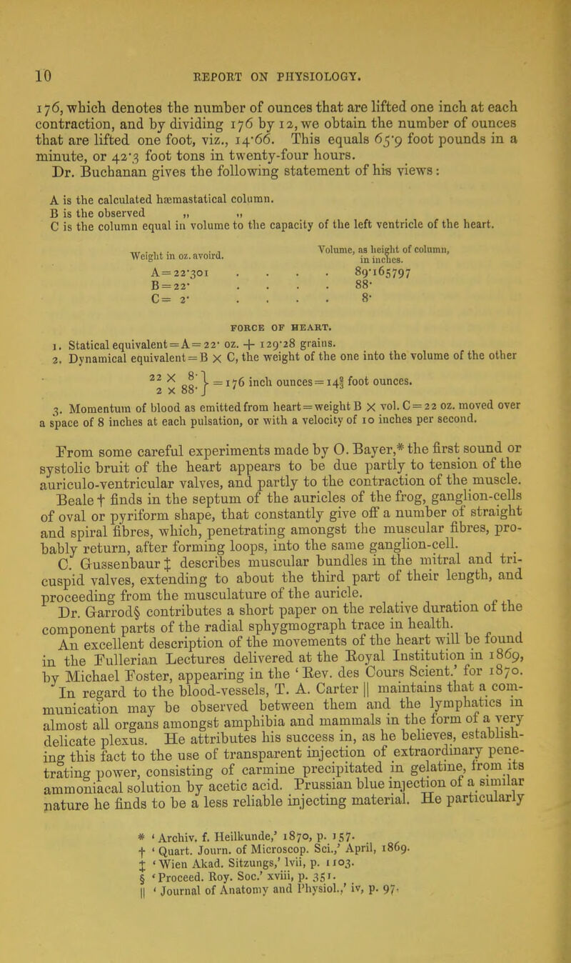 176, which denotes the number of ounces that are lifted one inch at each contraction, and by dividing 176 by 12, we obtain the number of ounces that are lifted one foot, viz., 14*66. This equals 65*9 foot pounds in a minute, or 42-3 foot tons in twenty-four hours. Dr. Buchanan gives the following statement of his views: A is the calculated haeraastatical column. B is the observed „ „ C is the column equal in volume to the capacity of the left ventricle of the heart. Weight in oz. avoird. A= 22*301 B = 22* C= 2- Volume, as height of column, in inches. 89-165797 88- 8- FORCE OF HEART. 1. Statical equivalent = A= 22- oz. + 129-28 grains. 2. Dynamical equivalents B X C, the weight of the one into the volume of the other 22 X do \ =176 inch ounces=i4? foot ounces. 2 x 88- J ' nj 3. Momentum of blood as emitted from heart = weight B X vol.C = 22 oz. moved over a space of 8 inches at each pulsation, or with a velocity of 10 inches per second. From some careful experiments made by O. Bayer,* the first sound or systolic bruit of the heart appears to be due partly to tension of the auriculo-ventricular valves, and partly to the contraction of the muscle. Beale f finds in the septum of the auricles of the frog, ganglion-cells of oval or pyriform shape, that constantly give off a number of straight and spiral fibres, which, penetrating amongst the muscular fibres, pro- bably return, after forming loops, into the same ganglion-cell. _ C. G-ussenbaur % describes muscular bundles in the mitral and tri- cuspid valves, extending to about the third part of their length, and proceeding from the musculature of the auricle. Dr. Garrod§ contributes a short paper on the relative duration ot the component parts of the radial sphygmograph trace in health. An excellent description of the movements of the heart will be found iii the Fullerian Lectures delivered at the Royal Institution m 1869, by Michael Foster, appearing in the 'Rev. des Cours Scient.' for 1870. In regard to the blood-vessels, T. A. Carter || maintains that a com- munication may be observed between them and the lymphatics m almost all organs amongst amphibia and mammals m the form ot a very delicate plexus. He attributes his success in, as he believes, establish- ing this fact to the use of transparent injection of extraordinary pene- trating power, consisting of carmine precipitated in gelatine, from its ammoniacal solution by acetic acid. Prussian blue injection of a similar nature he finds to be a less reliable injecting material. He particularly * ' Archiv. f. Heilkunde,' 1870, p. 157. f ' Quart. Journ. of Microscop. Sci./ April, 1869. X ' Wien Akad. Sitzungs,' lvii, p. 1103. § 'Proceed. Roy. Soc.' xviii, p. 351. || ' Journal of Anatomy and Physiol..' iv, p. 97.