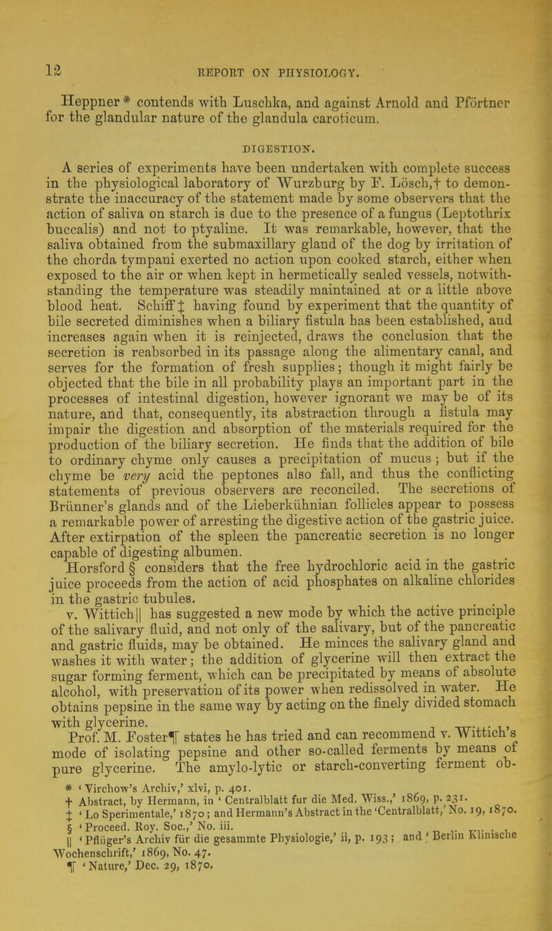 Heppner * contends with Luschka, and against Arnold and Pfortner for the glandular nature of the glandula caroticum. DIGESTION. A series of experiments have heen undertaken with complete success in the physiological laboratory of Wurzburg by F. Losch.f to demon- strate the inaccuracy of the statement made by some observers that the action of saliva on starch is due to the presence of a fungus (Leptothrix buccalis) and not to ptyaline. It was remai-kable, however, that the saliva obtained from the submaxillary gland of the dog by irritation of the chorda tympani exerted no action upon cooked starch, either when exposed to the air or when kept in hermetically sealed vessels, notwith- standing the temperature was steadily maintained at or a little above blood heat. Schiff J having found by experiment that the quantity of bile secreted diminishes when a biliary fistula has been established, aud increases again wben it is reinjected, draws the conclusion that the secretion is reabsorbed in its passage along the alimentary canal, and serves for the formation of fresh supplies; though it might fairly be objected that the bile in all probability plays an important part in the processes of intestinal digestion, however ignorant we may be of its nature, and that, consequently, its abstraction through a fistula may impair the digestion and absorption of the materials required for the production of the biliary secretion. He finds that the addition of bile to ordinary chyme only causes a precipitation of mucus ; but if the chyme be very acid the peptones also fall, and thus the conflicting statements of previous observers are reconciled. The secretions of Briinner's glands and of the Lieberkiihnian follicles appear to possess a remarkable power of arresting the digestive action of the gastric juice. After extirpation of the spleen the pancreatic secretion is no longer capable of digesting albumen. Horsford § considers that the free hydrochloric acid in the gastric juice proceeds from the action of acid phosphates on alkaline chlorides in the gastric tubules. v. Wittich|| has suggested a new mode by which the active principle of the salivary fluid, and not only of the salivary, but of the pancreatic and gastric fluids, may be obtained. He minces the salivary gland and washes it with water; the addition of glycerine will then extract the sugar forming ferment, which can be precipitated by means of absolute alcohol, with preservation of its power when redissolved in water. He obtains pepsine in the same way by acting on the finely divided stomach with glycerine. -xrr-,.- i , Prof. M. Foster^ states he has tried and can recommend v. Witticn s mode of isolating pepsine and other so-called ferments by means of pure glycerine. The amylo-lytic or starch-converting ferment ob- * 1 Yirchow's Archiv,' xlvi, p. 401. f Abstract, by Hermann, in ' Centralblatt fur die Med. Wiss.,' 1869, p. 231. X 1 Lo Sperimentale,' 1870; and Hermann's Abstract in tbe 'Centralblatt,' No. 19,1870. § 'Proceed. Roy. Soc.,' No. iii. . || 'Pfluger's Arcbiv fur die gesammte Pbysiologie,' ii, p. 193 ; and ' Berlin Mimsciie Wochenschrift,' 1869, No. 47. H 'Nature,' Dec. 29, 1870.