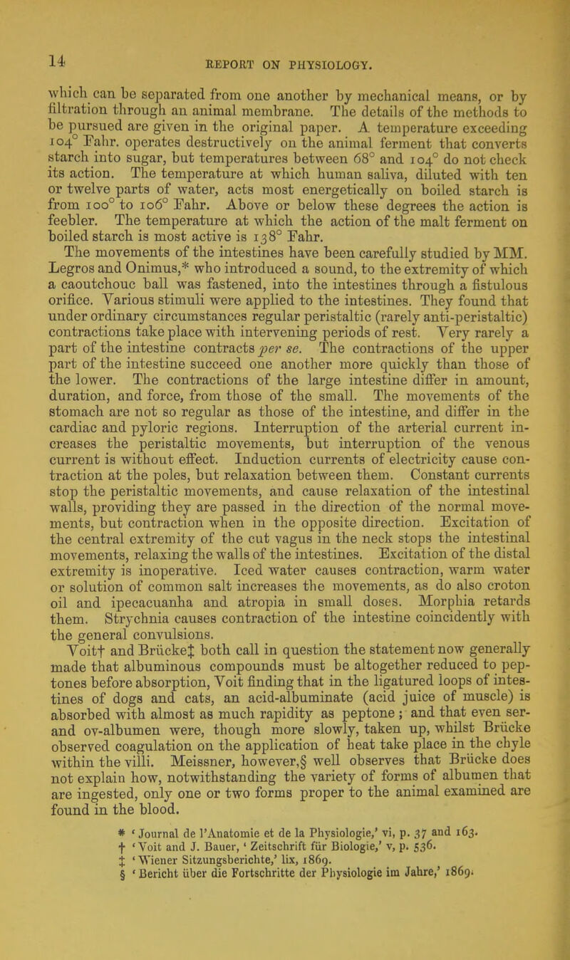 which can he separated from one another by mechanical means, or by filtration through an animal membrane. The details of the methods to be pursued are given in the original paper. A temperature exceeding 1040 Eahr. operates destructively on the animal ferment that converts starch into sugar, but temperatures between 68° and 1040 do not check its action. The temperature at which human saliva, diluted with ten or twelve parts of water, acts most energetically on boiled starch is from ioo° to 1060 Eahr. Above or below these degrees the action is feebler. The temperature at which the action of the malt ferment on boiled starch is most active is 13 8° Fahr. The movements of the intestines have been carefully studied by MM. Legros and Onimus,* who introduced a sound, to the extremity of which a caoutchouc ball was fastened, into the intestines through a fistulous orifice. Various stimuli were applied to the intestines. They found that under ordinary circumstances regular peristaltic (rarely anti-peristaltic) contractions take place with intervening periods of rest. Very rarely a part of the intestine contracts per se. The contractions of the upper part of the intestine succeed one another more quickly than those of the lower. The contractions of the large intestine differ in amount, duration, and force, from those of the small. The movements of the stomach are not so regular as those of the intestine, and differ in the cardiac and pyloric regions. Interruption of the arterial current in- creases the peristaltic movements, but interruption of the venous current is without effect. Induction currents of electricity cause con- traction at the poles, but relaxation between them. Constant currents stop the peristaltic movements, and cause relaxation of the intestinal walls, providing they are passed in the direction of the normal move- ments, but contraction when in the opposite direction. Excitation of the central extremity of the cut vagus in the neck stops the intestinal movements, relaxing the walls of the intestines. Excitation of the distal extremity is inoperative. Iced water causes contraction, warm water or solution of common salt increases the movements, as do also croton oil and ipecacuanha and atropia in small doses. Morphia retards them. Strychnia causes contraction of the intestine coincidently with the general convulsions. Voitf and BruckeJ both call in question the statement now generally made that albuminous compounds must be altogether reduced to pep- tones before absorption, Voit finding that in the ligatured loops of intes- tines of dogs and cats, an acid-albuminate (acid juice of muscle) is absorbed with almost as much rapidity as peptone ; and that even ser- and ov-albumen were, though more slowly, taken up, whilst Briicke observed coagulation on the application of heat take place in the chyle within the villi. Meissner, however,§ well observes that Briicke does not explain how, notwithstanding the variety of forms of albumen that are ingested, only one or two forms proper to the animal examined are found in the blood. * 'Journal cle 1'Anatomie et de la Physiologic,' vi, p. 37 and 163. t 'Voit and J. Bauer,' Zeitschrift fur Biologie,' v, p. 536. X 'Wiener Sitzungsberichte/ lix, 1869. § ' Bericht uber die Fortschritte der Pbysiologie im Jahre,' 1869.