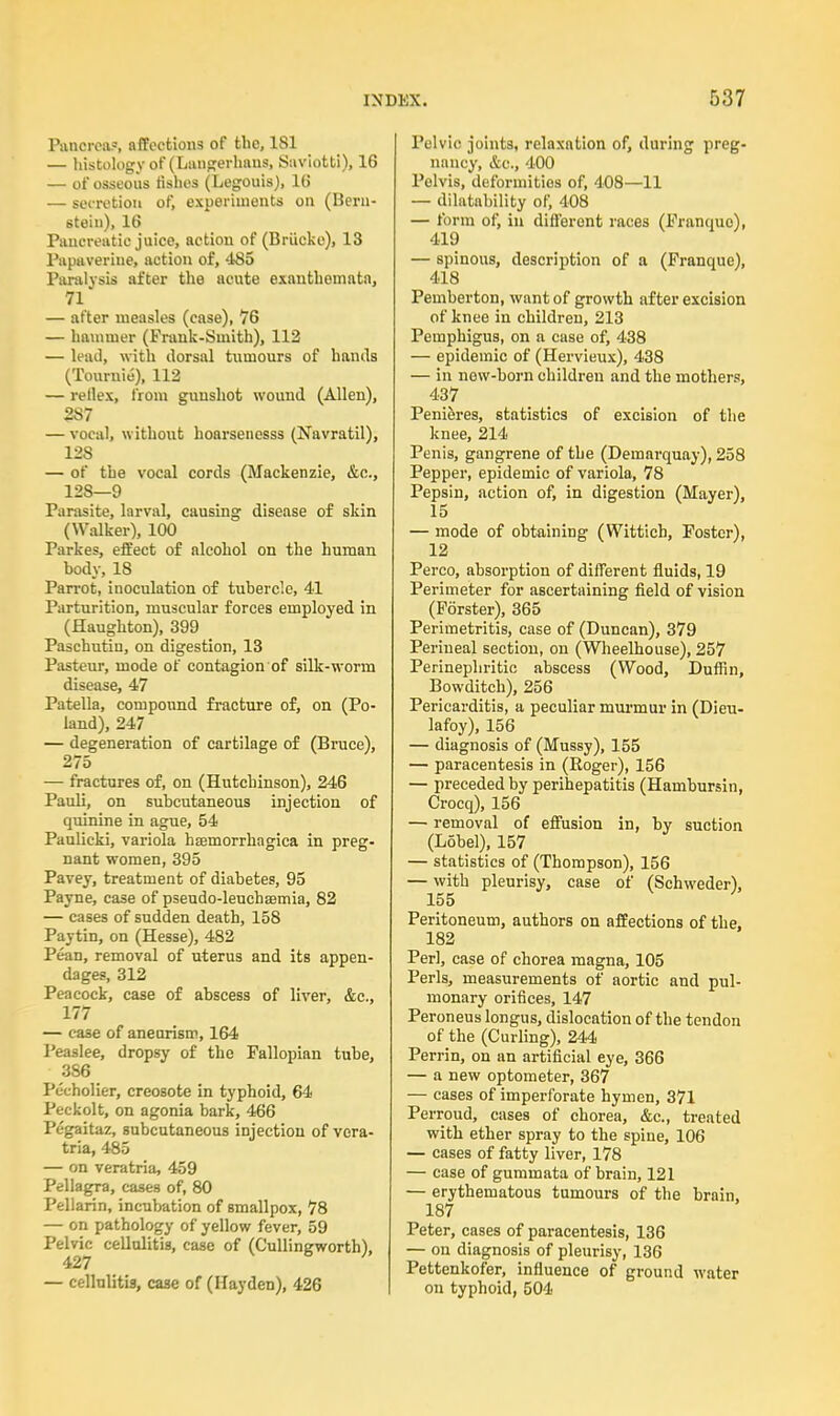 Pancrea?, affections of the, 181 — histology of (Langerhaus, Saviotti), 16 — of osseous fishes (Legouis), 16 — secretion of, experiments on (Hern- stein), 16 Pancreatic juice, action of (Briicke), 13 Papaverine, action of, 485 Paralysis after the acute exanthemata, 71 — after measles (case), 76 — hammer (Frank-Smith), 112 — lead, with dorsal tumours of hands (Tournie), 112 — rellex, from gunshot wound (Allen), 287 — vocal, without hoarseiiesss (Navratil), 128 — of the vocal cords (Mackenzie, &c, 128—9 Parasite, larval, causing disease of skin (Walker), 100 Parkes, effect of alcohol on the human hody, IS Parrot, inoculation of tubercle, 41 Parturition, muscular forces employed in (Haughton), 399 Paschutin, on digestion, 13 Pasteur, mode of contagion of silk-worm disease, 47 Patella, compound fracture of, on (Po- land), 247 — degeneration of cartilage of (Bruce), 275 — fractures of, on (Hutchinson), 246 Pauli, on subcutaneous injection of quinine in ague, 54 Paulicki, variola hemorrhagica in preg- nant women, 395 Pavey, treatment of diabetes, 95 Payne, case of pseudo-leuchaemia, 82 — cases of sudden death, 158 Paytin, on (Hesse), 482 Pean, removal of uterus and its appen- dages, 312 Peacock, case of abscess of liver, &c, 177 — case of aneurism, 164 Peaslee, dropsy of the Fallopian tube, 386 Pucholier, creosote in typhoid, 64 Peckolt, on agonia bark, 466 Pcgaitaz, subcutaneous injection of vera- tria, 485 — on veratria, 459 Pellagra, cases of, 80 Pellarin, incubation of smallpox, 78 — on pathology of yellow fever, 59 Pelvic cellulitis, case of (Cullingworth), 427 — cellulitis, case of (Hayden), 426 Pelvic joints, relaxation of, during preg- nancy, &c, 400 Pelvis, deformities of, 408—11 — dilatability of, 408 — form of, in ditferont races (Franque), 419 — spinous, description of a (Franque), 418 Pemberton, want of growth after excision of knee in children, 213 Pemphigus, on a case of, 438 — epidemic of (Hervieux), 438 — in new-born children and the mothers, 437 Penieres, statistics of excision of the knee, 214 Penis, gangrene of the (Demarquay), 258 Pepper, epidemic of variola, 78 Pepsin, action of, in digestion (Mayer), 15 — mode of obtaining (Wittich, Foster), 12 Perco, absorption of different fluids, 19 Perimeter for ascertaining field of vision (Forster), 365 Perimetritis, case of (Duncan), 379 Perineal section, on (Wheelhouse), 257 Perinephritic abscess (Wood, Duffin, Bowditch), 256 Pericarditis, a peculiar murmur in (Dieu- lafoy), 156 — diagnosis of (Mussy), 155 — paracentesis in (Roger), 156 — preceded by perihepatitis (Hambursin, Crocq), 156 — removal of effusion in, by suction (Lobel), 157 — statistics of (Thompson), 156 — with pleurisy, case of (Schweder), X55 Peritoneum, authors on affections of the, 182 Perl, case of chorea magna, 105 Perls, measurements of aortic and pul- monary orifices, 147 Peroneus longus, dislocation of the tendon of the (Curling), 244 Perrin, on an artificial eye, 366 — a new optometer, 367 — cases of imperforate hymen, 371 Perroud, cases of chorea, &c, treated with ether spray to the spine, 106 — cases of fatty liver, 178 — case of gummata of brain, 121 — erythematous tumours of the brain, 187 Peter, cases of paracentesis, 136 — on diagnosis of pleurisy, 136 Pettenkofer, influence of ground water on typhoid, 504