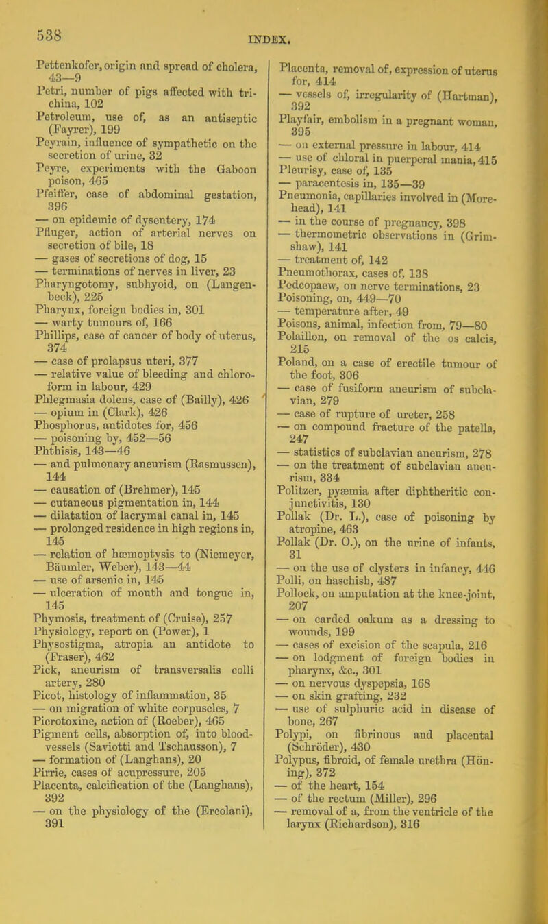 INDEX. Pettenkofer, origin and spread of cholera, 43—9 Petri, number of pigs affected with tri- china, 102 Petroleum, use of, as an antiseptic (Paper), 199 Peyrain, influence of sympathetic on the secretion of urine, 32 Peyre, experiments with the Gaboon poison, 465 Pt'eifl'er, case of abdominal gestation, 396 — on epidemic of dysentery, 174 Pfluger, action of arterial nerves on secretion of bile, 18 — gases of secretions of dog, 15 — terminations of nerves in liver, 23 Pharyngotomy, subhyoid, on (Langen- beck), 225 Pharynx, foreign bodies in, 301 — warty tumours of, 166 Phillips, caso of cancer of body of uterus, 374 — case of prolapsus uteri, 377 — relative value of bleeding and chloro- form in labour, 429 Phlegmasia dolens, case of (Bailly), 426 — opium in (Clark), 426 Phosphorus, antidotes for, 456 — poisoning by, 452—56 Phthisis, 143—46 — and pulmonary aneurism (Rasmussen), 144 — causation of (Brehmer), 145 — cutaneous pigmentation in, 144 — dilatation of lacrymal canal in, 145 — prolonged residence in high regions in, 145 — relation of hajmoptysis to (Niemeyer, Baumler, Weber), 143—44 — use of arsenic in, 145 — ulceration of mouth and tongue in, 145 Phymosis, treatment of (Cruise), 257 Physiology, report on (Power), 1 Physostigma, atropia an antidote to (Praser), 462 Pick, aneurism of transversalis colli artery, 280 Picot, histology of inflammation, 35 — on migration of white corpuscles, 7 Picrotoxine, action of (Roeber), 465 Pigment cells, absorption of, into blood- vessels (Saviotti and Tschausson), 7 — formation of (Langhans), 20 Pirrie, cases of acupressure, 205 Placenta, calcification of the (Langhans), 392 — on the physiology of the (Ercolani), 391 Placenta, removal of, expression of uterus for, 414 — vessels of, irregularity of (Hartman). 392 ' Play fair, embolism in a pregnant woman. 395 — on external pressure in labour, 414 — use of chloral in puerperal mania, 415 Pleurisy, case of, 135 — paracentesis in, 135—39 Pneumonia, capillaries involved in (More- head), 141 — in the course of pregnancy, 398 — thermometric observations in (Grim- shaw), 141 — treatment of, 142 Pneumothorax, cases of, 138 Podcopaew, on nerve terminations, 23 Poisoning, on, 449—70 — temperature after, 49 Poisons, animal, infection from, 79—80 Polaillou, on removal of the os calcis, 215 Poland, on a case of erectile tumour of the foot, 306 — case of fusiform aneurism of subcla- vian, 279 — case of rupture of ureter, 258 — on compound fracture of the patella, 247 — statistics of subclavian aneurism, 278 — on the treatment of subclavian aneu- rism, 334 Politzer, pyaemia after diphtheritic con- junctivitis, 130 Pollak (Dr. L.), case of poisoning by atropine, 463 Pollak (Dr. O.), on the urine of infants, 31 — on the use of clysters in infancy, 446 Polli, on haschish, 487 Pollock, on amputation at the knee-joint, 207 — on carded oakum as a dressing to wounds, 199 — cases of excision of the scapula, 216 — on lodgment of foreign bodies in pharynx, &c, 301 — on nervous dyspepsia, 168 — on skin grafting, 232 — use of sulphuric acid in disease of bone, 267 Polypi, on fibrinous and placental (Schroder), 430 Polypus, fibroid, of female urethra (Hon- ing), 372 — of the heart, 154 — of the rectum (Miller), 296 — removal of a, from the ventricle of the larynx (Richardson), 316