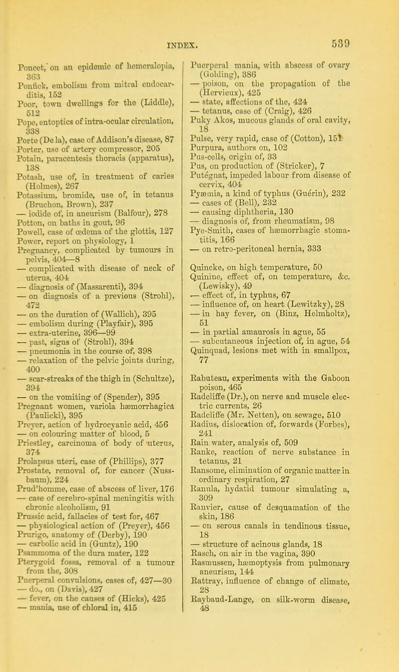 Poneet, on an cpidomic of hemeralopia, 363 Poutick, embolism from mitral endocar- ditis, 152 Poor, town dwellings for the (Liddle), 512 Pope, entoptics of intra-ocular circulation, 338 Porte (De la), case of Addison's disease, 87 Porter, use of artery compressor, 205 Potain, paracentesis thoracis (apparatus), 138 Potash, use of, in treatment of caries (Holmes), 267 Potassium, bromide, use of, in tetanus (Bruchon, Brown), 237 — iodide of, in aneurism (Balfour), 278 Potton, on baths in gout, 96 Powell, case of oedema of the glottis, 127 Power, report on physiology, 1 Pregnancy, complicated by tumours in pelvis, 404—8 — complicated with disease of neck of uterus, 404 — diagnosis of (Massarenti), 394 — on diagnosis of a previous (Strohl), 472 — on the duration of (Wallich), 395 — embolism during (Playfair), 395 — extra-uterine, 396—99 — past, signs of (Strohl), 394 — pneumonia in the course of, 398 — relaxation of the pelvic joints during, 400 — scar-streaks of the thigh in (Schultze), 394 — on the vomiting of (Spender), 395 Pregnant women, variola hemorrhagica (Paulicki), 395 Pn-yer, action of hydrocyanic acid, 456 — on colouring matter of blood, 5 Priestley, carcinoma of body of uterus, 374 Prolapsus uteri, case of (Phillips), 377 Prostate, removal of, for cancer (Nuss- baum), 224 Prud'homme, case of abscess of liver, 176 — case of cerebro-spinal meningitis with chronic alcoholism, 91 Prussic acid, fallacies of test for, 467 — physiological action of (Preyer), 456 Prurigo, anatomy of (Derby), 190 — carbolic acid in (Guntz), 190 Psammoraa of the dura mater, 122 Pterygoid fossa, removal of a tumour from the, 308 Puerperal convulsions, cases of, 427—30 — do., on (Davis), 427 — fever, on the causes of (Hicks), 425 — mania, use of chloral in, 415 Puorpcral mania, with nbsces3 of ovary (Golding), 386 — poison, on the propagation of the (Hervieux), 425 — state, affections of the, 424 — tetanus, case of (Craig), 426 Puky Akos, mucous glands of oral cavity, 18 Pulse, very rapid, case of (Cotton), 151 Purpura, authors on, 102 Pus-colls, origin of, 33 Pus, on production of (Strieker), 7 Putegnat, impeded labour from disease of cervix, 404 Pyseinia, a land of typhus (Guerin), 232 — cases of (Bell), 232 — causing diphtheria, 130 — diagnosis of, from rheumatism, 98 Pye-Smith, cases of haamorrhagic stoma- titis, 166 — on retro-peritoneal hernia, 333 Quincke, on high temperature, 50 Quinine, effect of, on temperature, &c. (Lewisky), 49 — effect of, in typhus, 67 — influence of, on heart (Lewitzky), 28 — in hay fever, on (Binz, Helmholtz), 51 — in partial amaurosis in ague, 55 — subcutaneous injection of, in ague, 54 Quinquad, lesions met with in smallpox, 77 Eabuteau, experiments with the Gaboon poison, 465 Radcliffe (Dr.), on nerve and muscle elec- tric currents, 26 Radcliffe (Mr. Netten), on sewage, 510 Radius, dislocation of, forwards (Forbes), 241 Rain water, analysis of, 509 Ranke, reaction of nerve substance in tetanus, 21 Ransome, elimination of organic matter in ordinary respiration, 27 Ranula, hydatid tumour simulating a, 309 Ranvier, cause of desquamation of the skin, 186 — on serous canals in tendinous tissue, 18 — structure of acinous glands, 18 Rasch, on air in the vagina, 390 Rasmussen, hasmoptysis from pulmonary aneurism, 144 Rattray, influence of change of climate, 28 Raybaud-Lange, on silk-worm disease, 48