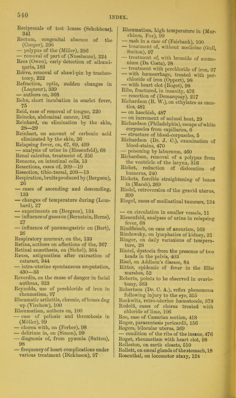 INDEX. Reciprocals of test lenses (Schobbeus). 341 ' Rectum, congenital absence of tbe (Coupcr), 296 — polypus of the (Miller), 296 — removal of part of (Nussbaum), 224 Rees (Owen), early detection of albumi- nuria, 183 Reeve, removal of shawl-pin by tracheo- tomy, 222 Refraction, optic, sudden changes in (Laqueur), 339 — authors on, 368 Rehn, short incubation in scarlet fever, 75 Reid, case of removal of tongue, 220 Reincke, abdominal cancer, 182 Reinhard, on elimination by the skin, 28—29 Reinhart, on amount of carbonic acid eliminated by the skin, 26 Relapsing fever, on, 67, 69, 499 — analysis of urine in (Riesenfeld), 68 Renal calculus, treatment of, 256 Renzone, on intestinal cells, 13 Resections, cases of, 209—19 Resection, tibio-tarsal, 209—13 Respiration, bruits produced by (Bergeon), 26 — cases of ascending and descending, 133 — changes of temperature during (Lom- bard), 27 — experiments on (Bergeon), 134 — influence of gases on (Bernstein, Berns), 27 — influence of pneumogastric on (Bert), 26 Respiratory murmur, on the, 133 Retina, authors on affections of the, 367 Retinal anaesthesia, on (Sichel), 364 Reuss, astigmatism after extraction of cataract, 344 — intra-uterine spontaneous amputation, 430—33 Reverdin, on the cause of danger in facial authrax, 323 Reynolds, use of perchloride of iron in rheumatism, 97 Rheumatic arthritis, chronic, of bones dug up (Virchow), 100 Rheumatism, authors on, 100 — case of peliosis and thrombosis in (Moller), 99 — chorea with, on (Ferber), 98 — delirium in, on (Simon), 99 — diagnosis of, from pyaemia (Sutton), 98 — frequency of heart complications undeir various treatment (Dickinson), 97 Rheumatism, high temperature in (Mur- chison, Fox), 99 — rash in a case of (Fairbank), 100 — treatment of, without medicine (Gull Sutton), 97 — treatment of, with bromide of ammo- nium (Da Costa), 98 — treatment with perchloride of iron, 97 — with haemorrhage, treated with chloride of iron (Oppert), 98 — with heart clot (Roget), 98 Ribs, fractured, in insanity, 476 — resection of (Demarquay), 217 Richardson (B. W.), on ethylates as caus- tics, 481 — on haschish, 487 — on increment of animal heat, 29 Richardson (Philadelphia), escape of white corpuscles from capillaries, 6 — structure of blood-corpuscles, 5 Richardson (Dr. J. C), examination of blood-stains, 470 — poisoning by laburnum, 460 Richardson, removal of a polypus from the ventricle of the larynx, 316 Richet, reduction of dislocation of humerus, 240 Rickets, forcible straightening of bones in (Marsh), 269 Riedel, retroversion of the gravid uterus. 399 Riegel, cases of mediastinal tumours, 134 — on circulation in smaller vessels, 11 Riesenfeld, analyses of urine in relapsing fever, 68 Rindfleisch, on case of aneurism, 163 Rindowsky, on lymphatics of kidney, 31 Ringer, on daily variations of tempera- ture, 28 Riutel, dystocia from the presence of two heads in the pelvis, 403 Risel, on Addison's disease, 84 Ritter, epidemic of fever in the Elbe marshes, 52 Roberts, points to be observed in ovario- tomy, 383 Robertson (Dr. C. A.), reflex phenomena following injury to the eye, 355 Rockwitz, retro-uterine haeniatocele, 378 Rodolfi, cases of chorea treated with chloride of lime, 106 Roe, case of Caesarian section, 418 Roger, paracentesis pericardii, 156 Rogers, bilocular uterus, 369 — condition of the ribs of the insane, 476 Roget, rheumatism with heart clot, 98 Rolleston, on earth closets, 510 Rollett, on caecal glands of the stomach, 18 Rosenthal, on locomotor ataxy, 124
