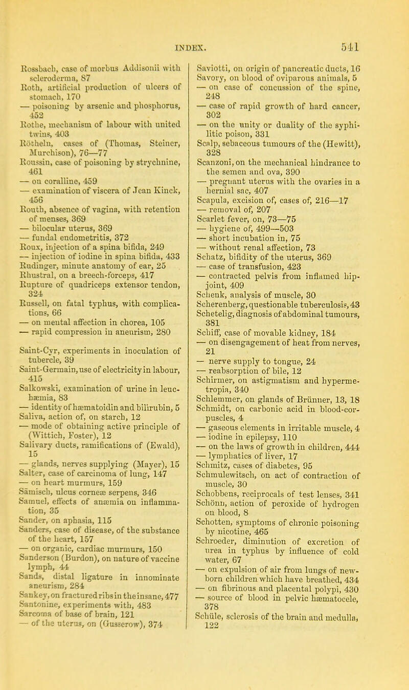 Rossbacli, case of morbus Addisonii with scleroderma, 87 Roth, artificial production of ulcers of stomach, 170 — poisoning by arsenic unci phosphorus, 152 Rothe, mechanism of labour with united twins, 403 EOthelu, cases of (Thomas, Stcincr, Murchison), 76—77 Roussin, case of poisoning by strychnine, 461 — on coralline, 459 — examination of viscera of Jean Kinck, 456 Routh, absence of vagina, with retention of menses, 369 — bilocnlar uterus, 369 — fundal endometritis, 372 Roux, injection of a spina bifida, 249 — injection of iodine in spina bifida, 433 Rudinger, minute anatomy of ear, 25 Rhustral, on a breech-forceps, 417 Rupture of quadriceps extensor tendon, 324 Russell, on fatal typhus, with complica- tions, 66 — on mental affection in chorea, 105 — rapid compression in aneurism, 280 Saint-Cyr, experiments in inoculation of tubercle, 39 Saint-Gerinain,use of electricity in labour, 415 Salkowski, examination of urine in leuc- haemia, 83 — identity of hsematoidin and bilirubin, 5 Saliva, action of, on starch, 12 — mode of obtaining active principle of (Wittich, Poster), 12 Salivary ducts, ramifications of (Ewald), 15 — glands, nerves supplying (Mayer), 15 Salter, case of carcinoma of lung, 147 — on heart murmurs, 159 Samisch, ulcus corneas serpens, 346 Samuel, effects of anaemia on inflamma- tion, 35 Sander, on aphasia, 115 Sanders, case of disease, of the substance of the heart, 157 — on organic, cardiac murmurs, 150 Sanderson (Burdon), on nature of vaccine lymph, 44 Sands, distal ligature in innominate aneurism, 284 Sankey, on fractured ribs in the insane, 477 Santonine, experiments with, 483 Sarcoma of base of brain, 121 — of the uterus, on (Ousserow), 374 Saviotti, on origin of pancreatic ducts, 16 Savory, on blood of oviparous animals, 5 — on case of concussion of the spine, 218 — case of rapid growth of hard cancer, 302 — on the unity or duality of the syphi- litic poison, 331 Scalp, sebaceous tumours of the (Hewitt), 328 Scanzoni,on the mechanical hindrance to the semen and ova, 390 — pregnant uterus with the ovaries in a hernial sac, 407 Scapula, excision of, cases of, 216—17 — removal of, 207 Scarlet fever, on, 73—75 — hygiene of, 499—503 — short incubation in, 75 — without renal affection, 73 Schatz, bifidity of the uterus, 369 — case of transfusion, 423 — contracted pelvis from inflamed hip- joint, 409 Schenk, analysis of muscle, 30 Scherenberg, questionable tuberculosis, 43 Schetelig, diagnosis of abdominal tumours, 381 Scbiff, case of movable kidney, 184 — on disengagement of heat from nerves, 21 — nerve supply to tongue, 24 — reabsorption of bile, 12 Schirmer, on astigmatism and hyperme- tropia, 340 Schlemmer, on glands of Briinner, 13, 18 Schmidt, on carbonic acid in blood-cor- puscles, 4 — gaseous elements in irritable muscle, 4 — iodine in epilepsy, 110 — on the laws of growth in children, 444 — lymphatics of liver, 17 Schmitz, cases of diabetes, 95 Schmulewitsch, on act of contraction of muscle, 30 Schobbens, reciprocals of test lenses, 341 Schonn, action of peroxide of hydrogen on blood, 8 Schotten, symptoms of chronic poisoning by nicotine, 465 Schroeder, diminution of excretion of urea in typhus by influence of cold water, 67 — on expulsion of air from lungs of new- born children which have breathed, 434 — on fibrinous and placental polypi, 430 — source of blood in pelvic naeniatocele, 378 Schiile, sclerosis of the brain and medulla* 122