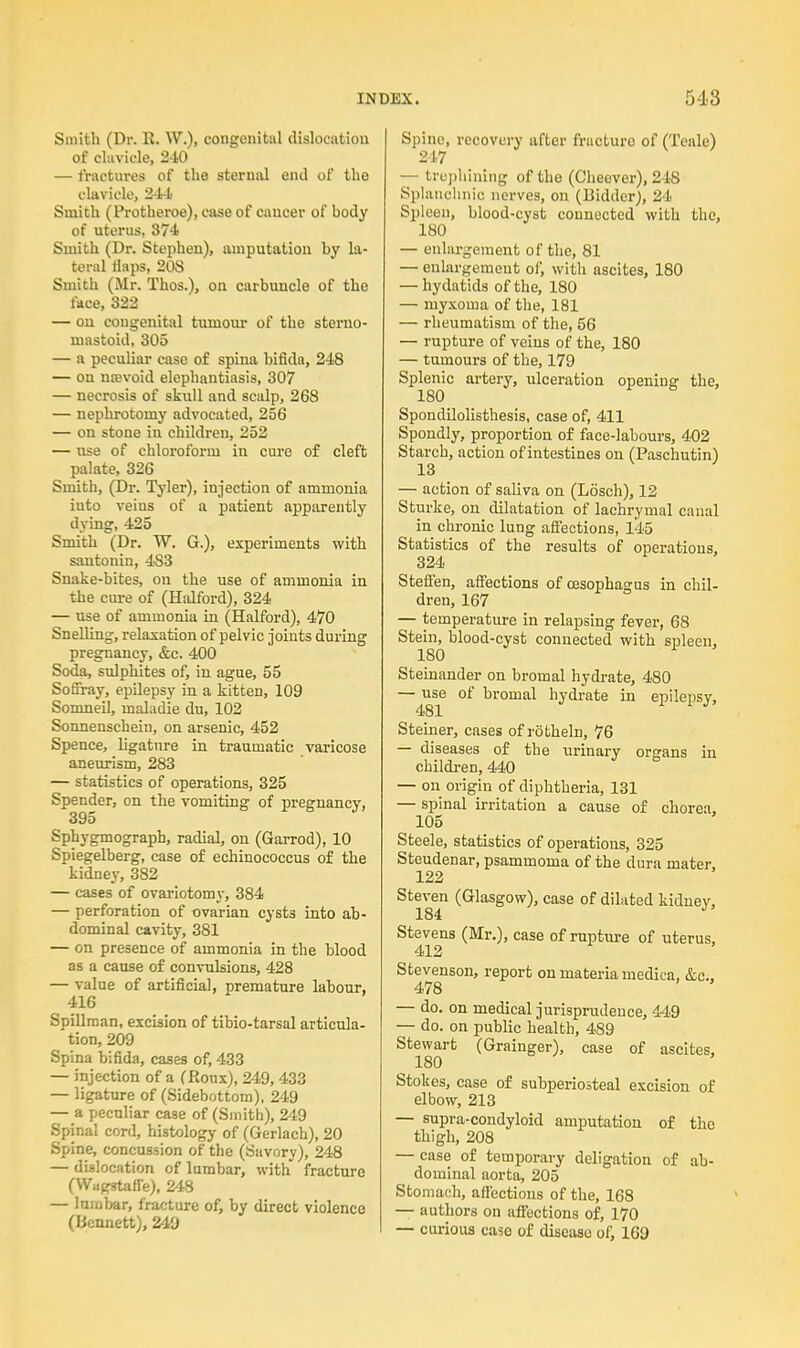 Smith (Dr. li. W.)i congenital dislocation of clavicle, 2-10 — fractures of the sternal eiul of the clavicle, 244 Smith (Protheroe), case of cancer of body of uterus, 874 Smith (Dr. Stephen), amputation by la- teral flaps, 208 Smith (Mr. Thos.), on carbuncle of the face, 322 — on congenital tumour of the sterno- mastoid, 305 — a peculiar case of spina bifida, 248 — on nsevoid elephantiasis, 307 — necrosis of skull and scalp, 268 — nephrotomy advocated, 256 — on stone in children, 252 — use of chloroform in cure of cleft palate, 326 Smith, (Dr. Tyler), injection of ammonia iuto veins of a patient apparently dying, 425 Smith (Dr. W. G.), experiments with santonin, 4S3 Snake-bites, on the use of ammonia in the cure of (Halford), 324 — use of ammonia in (Halford), 470 Snelling, relaxation of pelvic joints during pregnancy, &c. 400 Soda, sulphites of, in ague, 55 Soffray, epilepsy in a kitten, 109 Somneil, maladie du, 102 Sonnenschein, on arsenic, 452 Spence, ligature in traumatic varicose aneurism, 283 — statistics of operations, 325 Spender, on the vomiting of pregnancy, 395 Sphygmograpb, radial, on (Garrod), 10 Spiegelberg, case of echinococcus of the kidney, 382 — cases of ovariotomy, 384 — perforation of ovarian cysts into ab- dominal cavity, 381 — on presence of ammonia in the blood as a cause of convulsions, 428 — value of artificial, premature labour, 416 Spillraan, excision of tibio-tarsal articula- tion, 209 Spina bifida, cases of, 433 — injection of a (Roux), 249, 433 — ligature of (Sidebottom), 249 — a peculiar case of (Smith), 249 Spinal cord, histology of (Gerlach), 20 Spine, concussion of the (Savory), 248 — dislocation of lumbar, with fracture (Wagstafle), 248 — lumbar, fracture of, by direct violence (Bennett), 249 Spine, recovery after fracture of (Teale) 247 — trephining of the (Cheever), 248 Splanchnic nerves, on (Bidder), 24 Spleen, blood-cyst connected with the, 180 — enlargement of the, 81 — enlargement of, with ascites, 180 — hydatids of the, 180 —■ myxoma of the, 181 — rheumatism of the, 56 — rupture of veins of the, 180 — tumours of the, 179 Splenic artery, ulceration opening the, 180 Spondilolisthesis, case of, 411 Spondly, proportion of face-labours, 402 Starch, action of intestines on (Paschutin) 13 — action of saliva on (Losch), 12 Sturke, on dilatation of lachrymal canal in chronic lung affections, 145 Statistics of the results of operations, 324 Steffen, affections of oesophagus in chil- dren, 167 — temperature in relapsing fever, 68 Stein, blood-cyst connected with spleen, 180 Steinander on bromal hydrate, 480 — use of bromal hydrate in epilepsy, 481 Steiner, cases of rotheln, 76 — diseases of the urinary organs in children, 440 — on origin of diphtheria, 131 — spinal irritation a cause of chorea, 105 Steele, statistics of operations, 325 Steudenar, psammoma of the dura mater, 122 Steven (Glasgow), case of dilated kidney, 184 Stevens (Mr.), case of rupture of uterus, 412 Stevenson, report on materia medica, &c, 478 — do. on medical jurisprudence, 449 — do. on public health, 489 Stewart (Grainger), case of ascites, ^ 180 Stokes, case of subperiosteal excision of elbow, 213 — supra-condyloid amputation of the thigh, 208 — case of temporary deligation of ab- dominal aorta, 205 Stomach, affections of the, 168 — authors on affections of, 170 — curious case of disease of, 169