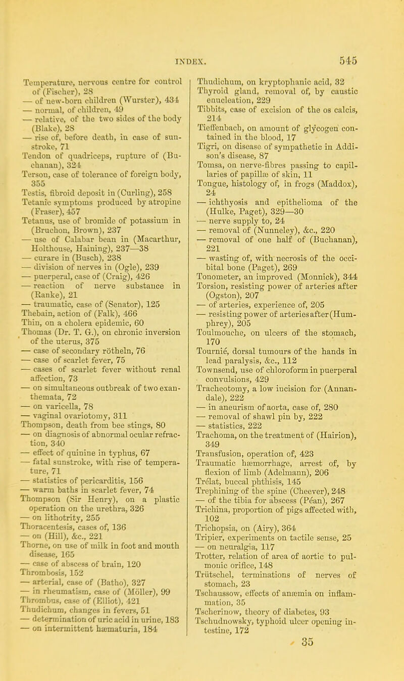 Temperature, uervous ceutre for control of (Fischer), 28 — of uew-borii children (Wurster), 431 — normal, of children, 49 — relative, of the two sides of the body (Blake), 28 — rise of, before death, in case of sun- stroke, 71 Tendon of quadriceps, rupture of (Bu- chanan), 324 Tersou, case of tolerance of foreign body, 355 Testis, fibroid deposit in (Curling), 258 Tetanic symptoms produced by atropine (Fraser), 457 Tetanus, use of bromide of potassium in (Bruchon, Brown), 237 — use of Calabar bean in (Macarthur, Holthouse, Haining), 237—38 — curare in (Busch), 238 — division of nerves in (Ogle), 239 — puerperal, case of (Craig), 426 — reaction of nerve substance in (Ranke), 21 — traumatic, case of (Senator), 125 Thebain, action of (Falk), 466 Thin, on a cholera epidemic, 60 Thomas (Dr. T. G.), on chronic inversion of the uterus, 375 — case of secondary rotheln, 76 — case of scarlet fever, 75 — cases of scarlet fever without renal affection, 73 — on simultaneous outbreak of two exan- themata, 72 — on varicella, 78 — vaginal ovariotomy, 311 Thompson, death from bee stings, 80 — on diagnosis of abnormal ocular refrac- tion, 340 — effect of quinine in typhus, 67 — fatal sunstroke, with rise of tempera- ture, 71 — statistics of pericarditis, 156 — warm baths in scarlet fever, 74 Thompson (Sir Henry), on a plastic operation on the urethra, 326 — on lithotrity, 255 Thoracentesis, cases of, 136 — on (Hill), &c, 221 Thorne, on use of milk in foot and mouth disease, 165 — case of abscess of brain, 120 Thrombosis, 152 — arterial, case of (Batho), 327 — in rheumatism, case of (Moller), 99 Thrombus, case of (Elliot), 421 Thudichum, changes in fevers, 51 — determination of uric acid in urine, 183 — on intermittent hematuria, 184 Thudichum, on kryptophanic acid, 32 Thyroid gland, removal of, by caustic enucleation, 229 Tibbits, case of excision of the os calcis, 214 Tieffenbach, on amount of glycogen con- tained in the blood, 17 Tigri, on disease of sympathetic in Addi- son's disease, 87 Tomsa, on nerve-fibres passing to capil- laries of papilla) of* skin, 11 Tongue, histology of, in frogs (Maddox), 24 — ichthyosis and epithelioma of the (Hulke, Paget), 329—30 ■— nerve supply to, 24 — removal of (Nunneley), &c, 220 — removal of one half of (Buchanan), 221 — wasting of, with necrosis of the occi- bital bone (Paget), 269 Tonometer, an improved (Monnick), 344 Torsion, resisting power of arteries after (Ogston), 207 — of arteries, experience of, 205 — resisting power of arteries after (Hum- phrey), 205 Toulmouche, on ulcers of the stomach, 170 r Tournie, dorsal tumours of the hands in lead paralysis, &c, 112 Townsend, use of chloroform in puerperal convulsions, 429 Tracheotomy, a low iucision for (Annan- dale), 222 — in aneurism of aorta, case of, 280 — removal of shawl pin by, 222 — statistics, 222 Trachoma, on the treatment of (Hairion), 349 Transfusion, operation of, 423 Traumatic hajinorrhage, arrest of, by flexion of limb (Adelmann), 206 Trelat, buccal phthisis, 145 Trephining of the spine (Cheever), 248 — of the tibia for abscess (Pean), 267 Trichina, proportion of pigs affected with, 102 Trichopsia, on (Airy), 364 Tripier, experiments on tactile sense, 25 — on neuralgia, 117 Trotter, relation of area of aortic to pul- monic orifice, 148 Triitschel, terminations of nerves of stomach, 23 Tschaussow, effects of anasmia on inflam- mation, 35 Tscherinow, theory of diabetes, 93 Tschudnowsky, typhoid ulcer opening in- testine, 172 * 35