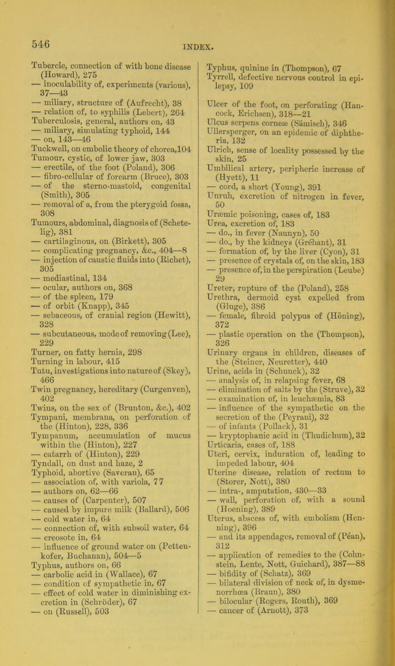 INDEX. Tubercle, connection of with bone disease (Howard), 275 — inoculability of, experiments (various), 37—43 — miliary, structure of (Aufrccht), 38 — relation of, to syphilis (Lebert), 264 Tuberculosis, general, authors on, 43 — miliary, simulating typhoid, 144 — on, 143—16 Tuckwell, on embolic theory of chorca,104 Tumour, cystic, of lower jaw, 303 — erectile, of the foot (Poland), 306 — fibro-cellular of forearm (Bruce), 303 — of the sterno-mastoid, congenital (Smith), 305 — removal of a, from the pterygoid fossa, 308 Tumours, abdominal, diagnosis of (Sehete- Hg), 381 — cartilaginous, on (Birkett), 305 — complicating pregnancy, &c, 404—8 — injection of caustic fluids into (Richet), 305 — mediastinal, 134 — ocular, authors on, 368 — of the spleen, 179 — of orbit (Knapp), 345 — sebaceous, of cranial region (Hewitt), 328 — subcutaneous, mode of removing (Lee), 229 Turner, on fatty hernia, 298 Turning in labour, 415 Tutu, investigations into nature of (Skey), 466 Twin pregnancy, hereditary (Curgenven), 402 Twins, on the sex of (Brunton, &c), 402 Tympani, membrana, on perforation of the (Hinton), 228, 336 Tympanum, accumulation of mucus within the (Hinton), 227 — catarrh of (Hinton), 229 Tyndall, on dust and haze, 2 Typhoid, abortive (Saveran), 65 — association of, with variola, 77 — authors on, 62—66 — causes of (Carpenter), 507 — caused by impure milk (Ballard), 506 — cold water in, 64 — connection of, with subsoil water, 64 — creosote in, 64 — influence of ground water on (Petten- kofer, Buchanan), 504—5 Typhus, authors on, 66 — carbolic acid in (Wallace), 67 — condition of sympathetic in, 67 — effect of cold water in diminishing ex- cretion in (Schroder), 67 — on (Russell), 503 Typhus, quinine in (Thompson), 67 Tyrrell, defective nervous control in epi- lepsy, 109 Ulcer of the foot, on perforating (Han- cock, Erichsen), 318—21 Ulcus serpens corneaj (Sauiisch), 346 Ullersperger, on an epidemic of diphthe- ria, 132 Ulrich, sense of locality possessed by the skin, 25 Umbilical artery, peripheric increase of (Hyett), 11 — cord, a short (Young), 391 Unruh, excretion of nitrogen in fever, 50 Uraimic poisoning, cases of, 183 Urea, excretion of, 183 — do., in fever (Naunyn), 50 — do., by the kidneys (Grehant), 31 — formation of, by the liver (Cyon), 31 — presence of crystals of, on the skin, 183 — presence of, in the perspiration (Leube) 29 Ureter, rupture of the (Poland), 258 Urethra, dermoid cyst expelled from (Gluge), 386 — female, fibroid polypus of (Honing), 372 — plastic operation on the (Thompson), 326 Urinary organs in children, diseases of the (Steincr, Neuretter), 440 Urine, acids in (Schunck), 32 — analysis of, in relapsing fever, 68 — elimination of salts by the (Struve), 32 — examination of, in leuchaimia, 83 — influence of the sympathetic on the secretion of the (Peyrani), 32 — of infants (Pollack), 31 — kryptophanic acid in (Thudichum), 32 Urticaria, cases of, 188 Uteri, cervix, induration of, leading to impeded labour, 404 Uterine disease, relation of rectum to (Storer, Nott), 380 — intra-, amputation, 430—33 — wall, perforation of, with a sound (HoeniDg), 389 Uterus, abscess of, with embolism (Heu- ning), 396 — and its appendages, removal of (Pean), 312 — application of remedies to the (Cohn- stein, Lente, Nott, Guichard), 387—88 — bifidity of (Schatz), 369 — bilateral division of neck of, in dysme- norrhcea (Braun), 380 — bilocular (Rogers, Routh), 369 — cancer of (Aruott), 373