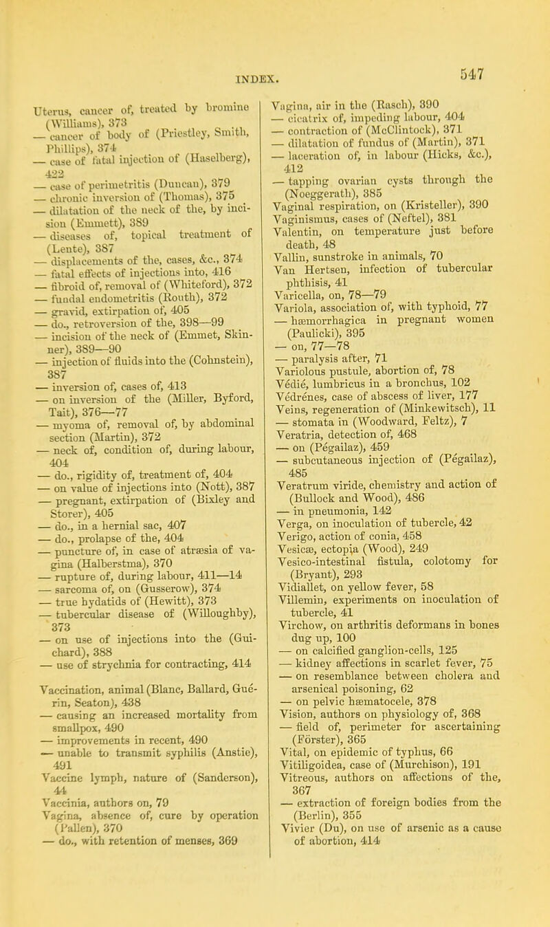 Uterus, cancer of, treated by bromine (Williams), 373 — cancer of body of (Priestley, Smith, Phillips), 874 — case of fatal injection ot (Haselberg), 422 s . ^ case of perimetritis (Duncan), 3/9 — chronic inversion of (Thomas), 375 — dUatation of the neck of the, by inci- sion (Ennnett), 389 — diseases of, topical treatment of (Leute), 3S7 — displacements of the, cases, &c, 374 — fatal effects of injections into, 416 — fibroid of, removal of (Whiteford), 372 — fuudal endometritis (Routli), 372 — gravid, extirpation of, 405 — do., retroversion of the, 398—99 — incision of the neck of (Emmet, Skin- ner), 389—90 — injection of fluids into the (Cohnstein), 387 — inversion of, cases of, 413 — on inversion of the (Miller, Byford, Tait), 376—77 — myoma of, removal of, by abdominal section (Martin), 372 — neck of, condition of, during labour, 404 — do., rigidity of, treatment of, 404 — on value of injections into (Nott), 387 — pregnant, extirpation of (Bixley and Storer), 405 — do., in a hernial sac, 407 — do., prolapse of the, 404 — puncture of, in case of atrsesia of va- gina (Halberstma), 370 — rupture of, during labour, 411—14 — sarcoma of, on (Gusserow), 374 — true hydatids of (Hewitt), 373 — tubercular disease of (Willoughby), 373 — on use of injections into the (Gui- chard), 388 — use of strychnia for contracting, 414 Vaccination, animal (Blanc, Ballard, Gue- rin, Seaton), 438 — causing an increased mortality from smallpox, 490 — improvements in recent, 490 — unable to transmit syphilis (Anstie), 491 Vaccine lymph, nature of (Sanderson), 44 Vaccinia, authors on, 79 Vagina, absence of, cure by operation (Fallen), 370 — do., with retention of menses, 369 Vagina, air in the (Rasch), 390 — cicatrix of, impeding labour, 404 — contraction of (McClintock), 371 — dilatation of fundus of (Martin), 371 — laceration of, in labour (Hicks, &c), 412 — tapping ovarian cysts through the (Noeggerath), 385 Vaginal respiration, on (Kristeller), 390 Vaginismus, cases of (Neftel), 381 Valentin, on temperature just before death, 48 Vallin, sunstroke in animals, 70 Van Hertsen, infection of tubercular phthisis, 41 Varicella, on, 78—79 Variola, association of, with typhoid, 77 — hemorrhagica in pregnant women (Paulicki), 395 — on, 77—78 — paralysis after, 71 Variolous pustule, abortion of, 78 Vedie, lumbricus in a bronchus, 102 Vedrenes, case of abscess of liver, 177 Veins, regeneration of (Minkewitsch), 11 — stomata in (Woodward, Feltz), 7 Veratria, detection of, 468 — on (Pegailaz), 459 — subcutaneous injection of (Pegailaz), 485 Veratrum viride, chemistry and action of (Bullock and Wood), 486 — in pneumonia, 142 Verga, on inoculation of tubercle, 42 Verigo, action of conia, 458 Vesicas, ectopia (Wood), 249 Vesicointestinal fistula, colotomy for (Bryant), 293 Vidiallet, on yellow fever, 58 Villemin, experiments on inoculation of tubercle, 41 Virchow, on arthritis deformans in bones dug up, 100 — on calcified ganglion-cells, 125 — kidney affections in scarlet fever, 75 — on resemblance between cholera and arsenical poisoning, 62 — on pelvic hamiatocele, 378 Vision, authors on physiology of, 368 — field of, perimeter for ascertaining (Forster), 365 Vital, on epidemic of typhus, 66 Vitiligoidea, case of (Murchison), 191 Vitreous, authors on affections of the, 367 — extraction of foreign bodies from the (Berlin), 355 Vivier (Du), on use of arsenic as a cause of abortion, 414