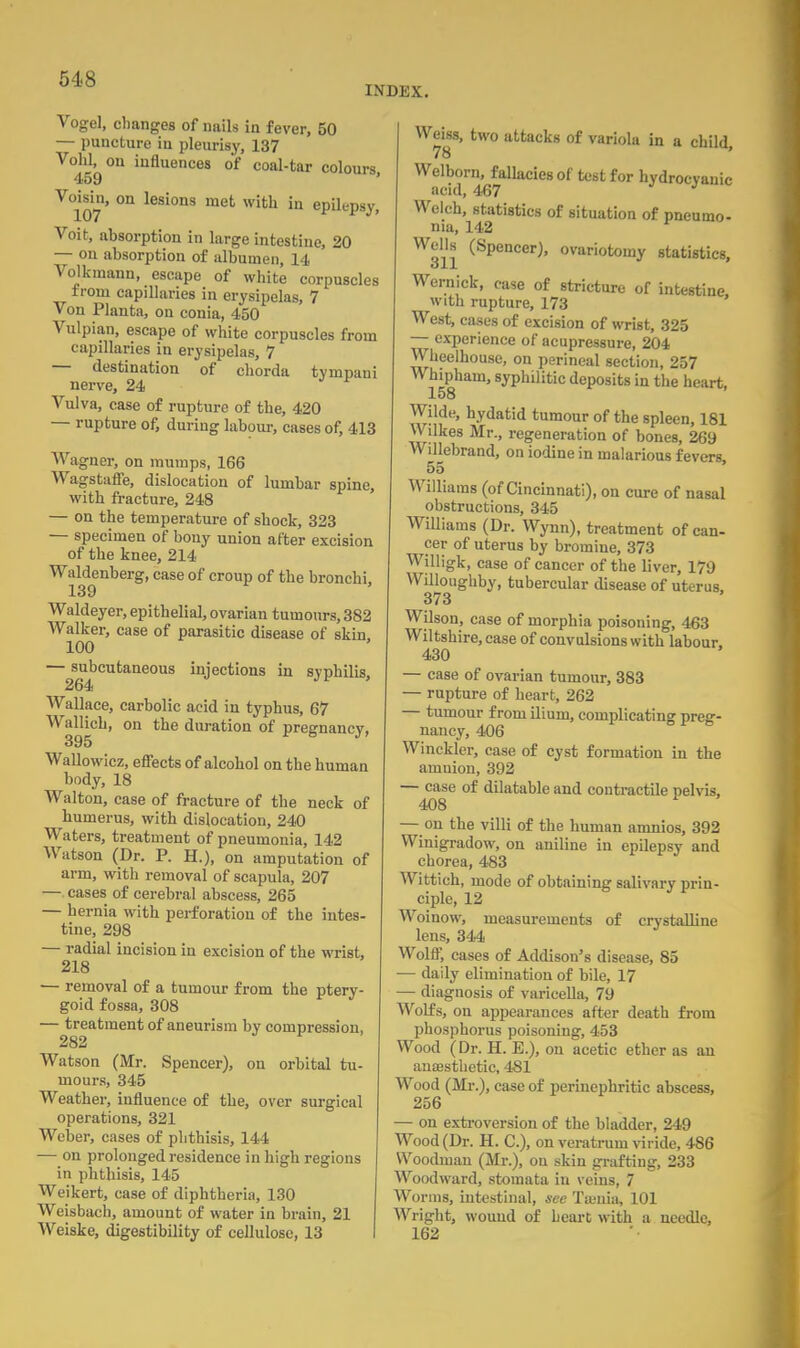 INDEX. Vogel, changes of nails in fever, 50 — puncture in pleurisy, 137 Void, on influences of coal-tar colours 459 ' V°107' °n lesi°ns mefc with in epi^psy, Voit, absorption in large intestine, 20 — on absorption of albumen, 14 Volkinann, escape of white corpuscles from capillaries in erysipelas, 7 Von Planta, on conia, 450 Vulpian, escape of white corpuscles from capillaries in erysipelas, 7 — destination of chorda tyinpaui nerve, 24 Vulva, case of rupture of the, 420 — rupture of, during labour, cases of, 413 Wagner, on mumps, 166 Wagstaffe, dislocation of lumbar spine, with fracture, 248 — on the temperature of shock, 323 — specimen of bony union after excision of the knee, 214 Waldenberg, case of croup of the bronchi, 139 Waldeyer, epithelial, ovarian tumours, 382 Walker, case of parasitic disease of skin 100 — subcutaneous injections in syphilis, 264 Wallace, carbolic acid in typhus, 67 Wallieh, on the duration of pregnancy, 395 Wallowicz, effects of alcohol on the human body, 18 Walton, case of fracture of the neck of humerus, with dislocation, 240 Waters, treatment of pneumonia, 142 Watson (Dr. P. H.), on amputation of arm, with removal of scapula, 207 —. cases of cerebral abscess, 265 — hernia with perforation of the intes- tine, 298 — radial incision in excision of the wrist, 218 — removal of a tumour f rem the ptery- goid fossa, 308 — treatment of aneurism by compression, 282 Watson (Mr. Spencer), on orbital tu- mours, 345 Weather, influence of the, over surgical operations, 321 Weber, cases of phthisis, 144 — on prolonged residence in high regions in phthisis, 145 Weikert, case of diphtheria, 130 Weisbach, amount of water in brain, 21 Weiske, digestibility of cellulose, 13 Weiss, two attacks of variola in a child, 78 Welborn, fallacies of test for hydrocyanic acid, 467 Welch, statistics of situation of pneumo- nia, 142 Wells (Spencer), ovariotomy statistics, oil Wernick, case of stricture of intestine, with rupture, 173 West, cases of excision of wrist, 325 — experience of acupressure, 204 Wheelhouse, on perineal section, 257 Whipham, syphilitic deposits in the heart, 158 Wilde, hydatid tumour of the spleen, 181 Wilkes Mr., regeneration of bones, 269 Willebrand, on iodine in malarious fevers, 55 Williams (of Cincinnati), on cure of nasal obstructions, 345 Williams (Dr. Wynn), treatment of can- cer of uterus by bromine, 373 Willigk, case of cancer of the liver, 179 WUloughby, tubercular disease of uterus. 373 Wilson, case of morphia poisoning, 463 Wiltshire, case of convulsions with labour. 430 — case of ovarian tumour, 383 — rupture of heart, 262 — tumour from ilium, complicating preg- nancy, 406 Winckler, case of cyst formation in the amnion, 392 — case of dilatable and contractile pelvis, 408 — on the villi of the human amnios, 392 Winigradow, on aniline in epilepsy and chorea, 483 Wittich, mode of obtaining salivary prin- ciple, 12 Woinow, measurements of crystalline lens, 344 Wolff, cases of Addison's disease, 85 — daily elimination of bile, 17 — diagnosis of varicella, 79 Wolfs, on appearances after death from phosphorus poisoning, 453 Wood (Dr. H. E.), on acetic ether as an anaesthetic, 481 Wood (Mr.), case of periuephritic abscess, 256 — on extroversion of the bladder, 249 Wood (Dr. H. C), on veratrum viride, 486 Woodman (Mr.), ou skin grafting, 233 Woodward, stomata in veins, 7 Worms, intestinal, see Tsenia, 101 Wright, wound of heart with a needle, 162