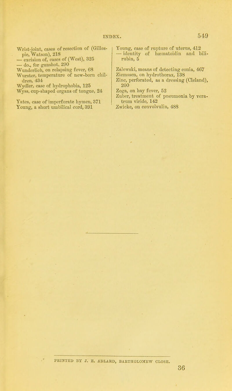 Wrist-joint, cases of resection of (Gilles- pie, Watson), 218 — excision of, cases of (West), 325 — do„ for gunshot, 290 Wunderlich, on relapsing fever, 68 Wurster, temperature of new-born chil- dren, 43-1 WyiUer, case of hydrophobia, 125 Wjss, cup-shaped organs of tongue, 24 Yates, case of imperforate hymen, 371 Young, a short umbilical cord, 391 Young, case of rapture of uterus, 412 — identity of hnomatoidin and bili- rubin, 5 Zalewski, means of detecting conia, 467 Ziemsaen, on hydrothorax, 138 Zinc, perforated, as a dressing (Cleland), 200 Zoga, on hay fever, 52 Zuber, treatment of pneumonia by vera- trum viride, 142 Zwicke, on convolvnlin, 488 VBUTBV BY J. E. ADLARD, BARTHOLOMEW CLOSE. 36