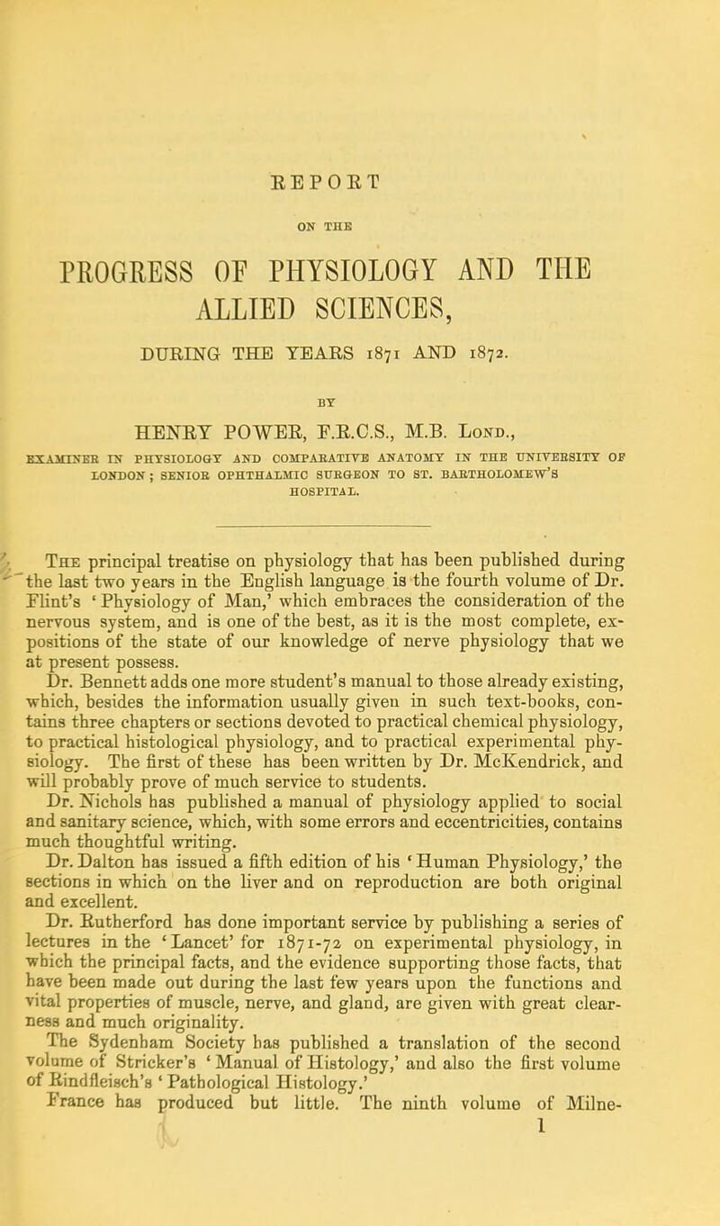 E E P 0 E T ON THE PROGRESS OF PHYSIOLOGY AND THE ALLIED SCIENCES, KXAiONEE ru PHTSIOLOGY AST) COMPAEATITB ANATOMY IN THE TJNITEESITY OF LONDON ; SENIOE OPHTHAIMIO SUEGEON TO ST. BAETHOLOMEW'S HOSPITAL. The principal treatise on physiology that has been published during the last two years in the English language is the fourth volume of Dr. Flint's ' Physiology of Man,' which embraces the consideration of the nervous system, and is one of the best, as it is the most complete, ex- positions of the state of our knowledge of nerve physiology that we at present possess. Dr. Bennett adds one more student's manual to those already existing, which, besides the information usually given in such text-books, con- tains three chapters or sections devoted to practical chemical physiology, to practical histological physiology, and to practical experimental phy- siology. The first of these has been written by Dr. McKendrick, and will probably prove of much service to students. Dr. Nichols has published a manual of physiology applied to social and sanitary science, which, with some errors and eccentricities, contains much thoughtful writing. Dr. Dalton has issued a fifth edition of his ' Human Physiology,' the sections in which on the liver and on reproduction are both original and excellent. Dr. Eutherford has done important service by publishing a series of lectures in the 'Lancet'for 1871-72 on experimental physiology, in which the principal facts, and the evidence supporting those facts, that have been made out during the last few years upon the functions and vital properties of muscle, nerve, and gland, are given with great clear- ness and much originality. The Sydenham Society has published a translation of the second volume of Strieker's ' Manual of Histology,' and also the first volume of Eindfleisch's ' Pathological Histology,' France has produced but little. The ninth volume of Milne- DURING THE TEARS 1871 AND 1872. BY HENET POWEE, E.E.C.S., M.B. Lond.,