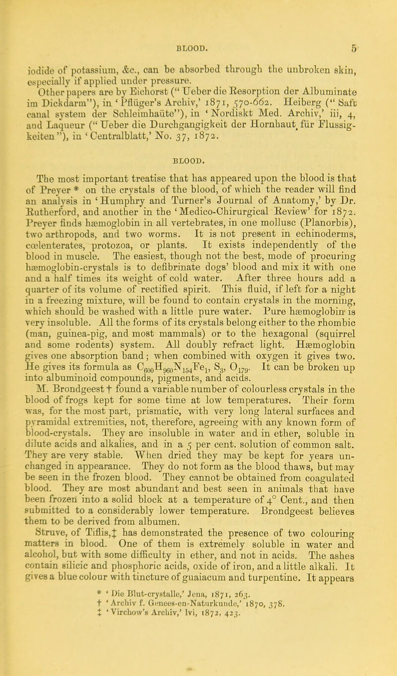 iodide of potassium, &c., can be absorbed through tlie unbroken skin, especially it' applied under pressure. Other papers are by Eichorst ( Ueber die Eesorption der Albuminate im Dickdarm), in ' Pfliiger's Archiv,' 1871, 570-662. Heiberg ( Safe canal system der Schleimhaiite), in ' Nordiskt Med. Archiv,' iii, 4, and Laqueur (TJeber die Durchgangigkeit der Hornhaut^ fiir Flussig- keiten), in ' Ceutralblatt,' No. 37, 1872. BLOOD. The most important treatise that has appeared upon the blood is that of Preyer * on the crystals of the blood, of which the reader will find an analysis in 'Humphry and Turner's Journal of Anatomy,' by Dr. Eutherford, and another in the ' Medico-Chirurgical Review' for 1872. Preyer finds haemoglobin in all vertebrates, in one mollusc (Planorbis), two arthropods, and two worms. It is not present in echinoderma, ccelenterates, protozoa, or plants. It exists independently of the blood in muscle. The easiest, though not the best, mode of procuring hasmoglobin-crystals is to defibrinate dogs' blood and mix it with one and a half times its weight of cold water. After three hours add a quarter of its volume of rectified spirit. This fluid, if left for a night in a freezing mixture, will be found to contain crystals in the morning, which should be washed with a little pure water. Pure haemoglobin is very insoluble. All the forms of its crystals belong either to the rhombic (man, guinea-pig, and most mammals) or to the hexagonal (squirrel and some rodents) system. All doubly refract light. Haemoglobin gives one absorption band; when combined with oxygen it gives two. He gives its formula as CgooHggo^jj^Pej, S3, Ojyg. It can be broken up into albuminoid compounds, pigments, and acids. M. Brondgeest t found a variable number of colourless crystals in the blood of frogs kept for some time at low temperatures. Their form was, for the most part, prismatic, with very long lateral surfaces and pyramidal extremities, not, therefore, agreeing with any known form of blood-crystals. They are insoluble in water and in ether, soluble in dilute acids and alkalies, and in a 5 per cent, solution of common salt. They are very stable. When dried they may be kept for years un- changed in appearance. They do not form as the blood thaws, but may be seen in the frozen blood. They cannot be obtained from coagulated blood. They are most abundant and best seen in animals that have been frozen into a solid block at a temperature of 4° Cent., and then submitted to a considerably lower temperature. Brondgeest believes them to be derived from albumen. Struve, of Tiflis,J has demonstrated the presence of two colouring matters in blood. One of them is extremely soluble in water and alcohol, but with some difficulty in ether, and not in acids. The ashes contain silicic and phosphoric acids, oxide of iron, and a little alkali. It gives a blue colour with tincture of guaiacum and turpentine. It appears * ' Die Blut-crystalle,' Jena, 1871, 263. t 'Archiv f. Gunees-en-Natiirkuiide,' 1870, 378. J ' Virchow's Archiv,' Ivi, 1872, 423.