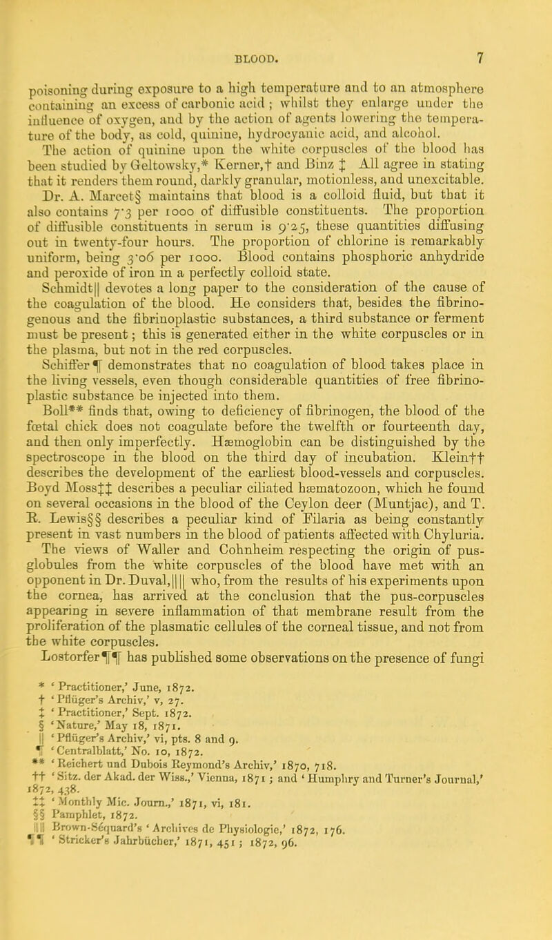 poisoning during exposure to a high temperature and to an atmosphere containing an excess of carbonic acid ; wliilst they enhirge under the iutluence of oxygen, and by the action of agents lowering tlie tempera- ture of the body, as cold, quinine, hydrocyanic acid, and alcohol. The action of quinine upon tlie white corpuscles of the blood has been studied by Geltowsky,* Kerner.f and Biuz J All agree in stating that it renders them round, darkly granular, motionless, and unexcitable. Dr. A. Marcet§ maintains that blood is a colloid fluid, but that it also contains 7-3 per 1000 of ditFusible constituents. The proportion of diftusible constituents in serum is 9*25, these quantities diflFusing out in twenty-four hours. The proportion of chlorine is remarkably uniform, being 3 06 per 1000. Blood contains phosphoric anhydride and peroxide of iron in a perfectly colloid state. Schmidt|| devotes a long paper to the consideration of the cause of the coagulation of the blood. He considers that, besides the fibrino- genous and the fibrinoplastic substances, a third substance or ferment must be present; this is generated either in the white corpuscles or in the plasma, but not in the red corpuscles. Schifter % demonstrates that no coagulation of blood takes place in the living vessels, even though considerable quantities of free fibrino- plastic substance be injected into them. Boll** finds that, owing to deficiency of fibrinogen, the blood of the fostal chick does not coagulate before the twelfth or fourteenth day, and then only imperfectly. Haemoglobin can be distinguished by the spectroscope in the blood on the third day of incubation. Kleinft describes the development of the earliest blood-vessels and corpuscles. Boyd Mossjij: describes a peculiar ciliated hsematozoon, which he found on several occasions in the blood of the Ceylon deer (Muntjac), and T. E,. Lewis§§ describes a peculiar kind of Filaria as being constantly present in vast numbers in the blood of patients afi'ected with Chyluria. The views of Waller and Cohnheim respecting the origin of pus- globules from the white corpuscles of the blood have met with an opponent in Dr. Duval,|| || who, from the results of his experiments upon the cornea, has arrived at the conclusion that the pus-corpusclea appearing in severe inflammation of that membrane result from the proliferation of the plasmatic cellules of the corneal tissue, and not from the white corpuscles. LostorferTf^ has published some observations on the presence of fungi * ' Practitioner,' June, 1872. t 'PHiiger's Archiv,' v, 27. X ' Practitioner,' Sept. 1872. § 'Nature,' May 18, 1871. II ' Pfluger's Archiv,' vi, pts. 8 and 9. •i ' Centralblatt,'No. 10, 1872. •* ' Reichert und Dubois Reymond's Archiv,' 1870, 718. ft ' Sitz. der Akad. der Wiss.,' Vienna, 187 £; and ' Humphry and Turner's Journal,' 1872, 438. It ' .Vionthly Mic. Joum.,' 1871, vi, 181. §§ Pamphlet, 1872. illl Brown-S<;quard'8 ' Archives de Pliysiologic,' 1872, 176. llH * Strieker's Jahrbucher,' 1871, 451; 1872, 96.