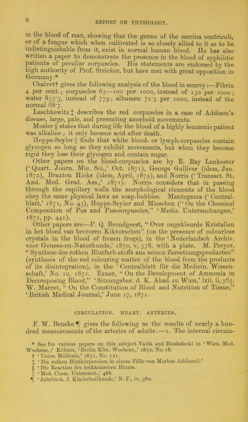 llEPORT ON PHYSIOLOGY. in the blood of man, showing that tl)e germs of the sarcina ventricuH, or of a fungus which when cultivated is so closely allied to it as to be indistinguishable from it, exist in normal human blood. He has also written a paper to demonstrate the presence in the blood of syphilitic patients of peculiar corpuscles. His statements are endorsed by the high authority of Prof Strieker, but have met with great opposition in Germany.* Chalvett gives the follovmig analysis of the blood in scurvy:—Fibrin 4 per cent.; corpuscles 63—100 per 1000, instead of 130 per 1000; ■water Sr^^-^, instead of 779; albumen 72-3 per 1000, instead of the normal 687. Laschkewitz J describes the red corpuscles in a case of Addison's disease, large, pale, and presenting amoeboid movements. Hosier § states that during life the blood of a highly leuc£emic patient was alkaline ; it only became acid after death. Hoppe-Seyler || finds that white blood- or lymph-corpuscles contain glycogen so long as they exhibit movements, but when they become rigid they lose their glycogen and contain sugar. Other papers on the blood-corpuscles are by E. Eay Lankester ('Quart. Journ. Mic. Sci.,' Oct. 1871), George Gulliver (idem, Jan. 1872), Braxton Hicks (idem, April, 1872), and Norris ('Transact. St. And. Med. Grad. Ass.,' 1871). Norris considers that in passing through the capillary walls the morphological elements of the blood obey the same physical laws as soap-bubbles. Mantegazza (' Central- blatt,' 1871, No. 45), Hoppe-Seyler and Mieschen ( On the Chemical Composition of Pus and Pus-corpuscles, 'Mediz. TJntersuchungen,' 1871, pp. 441). Other papers are—P. Q. Brondgeest,  Over ongekleurde Kristallen in het bloed van bevroren Kikvorschen (on the presence of colourless crystals in the blood of frozen frogs), in the ' Nederlandsch Archiv. voor Genees-en-Naturkunde,' 1870, v, 378, with a plate. M. Preyer,  Synthese des rothen Blutfarb-stoifs aus seinen Zersetzungsproducten (synthesis of the red colouring matter of the blood from the products of its disintegration), in the ' Centralblatt fiir die Medicin. Wissen- Bchaft,' No. 10, 1871. Exner, On the Development of Ammonia in Decomposing Blood, ' Sitzungsber. d. K. Akad. zu Wien,' Ixii, ii, 363. W. Marcet,  On the Constitution of Blood and Nutrition of Tissue, 'British Medical Journal,' June 17, 1871. CIRCULATION. HEART. ARTERIES. F. W. Beneke ^ gives the following as the results of nearly a hun- dred measui'ements of the arteries of adults:—i. The internal circum- * See for various papers on this subject Vaida and Biesiadccki in 'Wicn. Med. Wochens.Kobuer, 'Berlin Klin. Wochens.,' 1872, No. i8. t 'Union Medicale,' 1871, No. 121. X ' Die rothen Blutkorperchen in einem Falls von Morbus Addisonii.' § ' Die Reaction des leukiimischen Blubes. II ' Med. Chem. Untersucb.,' 486. ' Jahrbiich. f. Kinderheilkunde,' N. F., iv, 380.