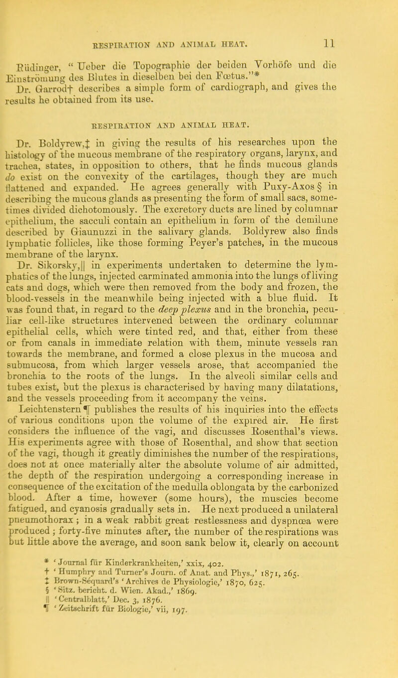 Eiiiliucer,  Ueber die Topographie der beiden Vorliofe und die Eiustroiuiujg des Blutes in dieselben bei den Foetus.* Dr. Grarrodf describes a simple form of cardiograph, and gives the results he obtained from ita use. KESPIRATION AND ANIMAL HEAT, Dr. Boldrrew,J in giving the results of his researches upon the histology of the mucous membrane of the respiratory organs, larynx, and trachea, states, in opposition to others, that he finds mucous glands do exist on the convexity of the cartilages, though they are much flattened and expanded. He agrees generally with Puxy-Axos § in describing the mucous glands as presenting the form of small sacs, some- times divided dichotomously. The excretory ducts are lined by columnar epithelium, the sacculi contain an epithelium in form of the demilune described by Giaunuzzi in the salivary glands. Boldyrew also finds lymphatic follicles, like those forming Peyer's patches, in the mucous membrane of the larynx. Dr. Sikorsky,II in experiments undertaken to determine the lym- phatics of the lungs, injected carminated ammonia into the lungs of living cats and dogs, which, were then removed from the body and frozen, the blood-vessels in the meanwhile being injected with a blue fiuid. It was found that, in regard co the deep plexus and in the bronchia, pecu- liar cell-like structures intervened between the ordinary columnar epithelial cells, which were tinted red, and that, either from these or from canals in immediate relation with them, minute vessels ran towards the membrane, and formed a close plexus in the mucosa and submucosa, from which larger vessels arose, that accompanied the bronchia to the roots of the lungs. In the alveoli similar cells and tubes exist, but the plexus is characterised by having many dilatations, and the vessels proceeding from it accompany the veins. Leichtenstern ^ publishes the results of his inquiries into the efiects of various conditions upon the volume of the expired air. He first considers the influence of the vagi, and discusses Rosenthal's views. His experiments agree with those of Rosenthal, and show that section of the vagi, though it greatly diminishes the number of the respirations, does not at once materially alter the absolute volume of air admitted, the depth of the respiration undergoing a corresponding increase in consequence of the excitation of the medulla oblongata by the carbonized blood. After a time, however (some hours), the muscles become fatigued, and cyanosis gradually sets in. He next produced a unilateral pneumothorax ; in a weak rabbit great restlessness and dyspnoea were produced ; forty-five minutes after, the number of the respirations was but little above the average, and soon sank below it, clearly on account * ' Journal fiir Kinderkrankheiten,' xxix, 402. + ' Humphry and Turner's Journ. of Anat. and Pbys.,' 1871, 265. t Brown-Sequard's 'Archives do Physiologic,' 1870, 625. § 'Sitz. bericht. d. Wien. Akad.,' 1869. 11 ' Centralhlatt,' Dec. 3, 1876. If ' Zeitechrift fiir Biologic,' vii, 197.