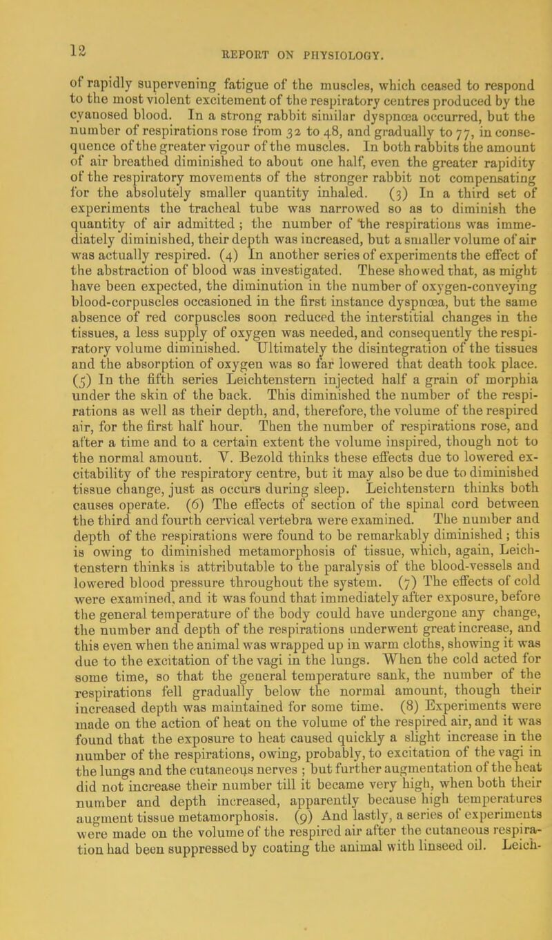 of rapidly supervening fatigue of the muscles, which ceased to respond to tlie most violent excitement of the respiratory centres produced by the cyanosed blood. In a strong rabbit similar dyspnoea occurred, but the number of respirations rose from ,32 to 48, and gradually to 77, in conse- quence of the greater vigour of the muscles. In both rabbits the amount of air breathed diminished to about one half, even the greater rapidity of the respiratory movements of the stronger rabbit not compensating for the absolutely smaller quantity inhaled. (3) In a third set of experiments the tracheal tube was narrowed so as to diminish the quantity of air admitted ; the number of the respirations was imme- diately diminished, their depth was increased, but a smaller volume of air was actually respired. (4) In another series of experiments the effect of the abstraction of blood was investigated. These showed that, as might have been expected, the diminution in the number of oxygen-conveying blood-corpuscles occasioned in the first instance dyspnoea, but the same absence of red corpuscles soon reduced the interstitial changes in the tissues, a less supply of oxygen was needed, and consequently the respi- ratory volume diminished. Ultimately the disintegration of the tissues and the absorption of oxygen was so far lowered that death took place. (5) In the fifth series Leichtenstern injected half a grain of morphia under the skin of the back. This diminished the number of the respi- rations as well as their depth, and, therefore, the volume of the respired air, for the first half hour. Then the number of respirations rose, and after a time and to a certain extent the volume inspired, though not to the normal amount. V. Bezold thinks these effects due to lowered ex- citability of the respiratory centre, but it may also be due to diminished tissue change, just as occurs during sleep. Leichtenstern thinks both causes operate. (6) The effects of section of the spinal cord between the third and fourth cervical vertebra were examined. Tlie number and depth of the respirations were found to be remarkably diminished ; this is owing to diminished metamorphosis of tissue, which, again, Leich- tenstern thinks is attributable to the paralysis of the blood-vessels and lowered blood pressure throughout the system. (7) The effects of cold were examined, and it was found that immediately after exposure, before the general temperature of the body could have undergone any change, the number and depth of the respirations underwent great increase, and this even when the animal was wrapped up in warm cloths, showing it was due to the excitation of the vagi in the lungs. When the cold acted for some time, so that the general temperature sank, the number of the respirations fell gradually below the normal amount, though their increased depth was maintained for some time. (8) Experiments were made on the action of heat on the volume of the respired air, and it was found that the exposure to heat caused quickly a slight increase in the number of the respirations, owing, probably, to excitation of the vagi in the lungs and the cutaneoijs nerves ; but further augmentation of the heat did not increase their number till it became very high, when both their number and depth increased, apparently because high temperatures augment tissue metamorphosis. (9) And lastly, a series of experiments were made on the volume of the respired air after the cutaneous respira- tion had been suppressed by coating the animal with linseed oil. Leich-