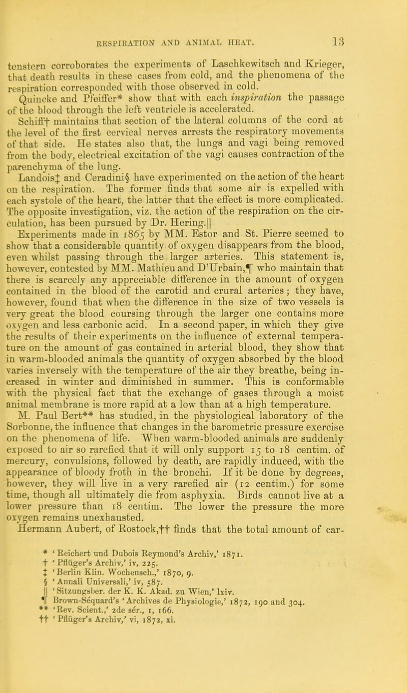 tenstern corroborates the experiments of Laschkewitsch and Krieger, that death results in these cases from cold, and the phenomena of the respiration corresponded with those observed in cold. Quincke and Pfeifter* show that with each inspiration the passage of the blood through the left ventricle is accelerated. Schiti't maintains that section of the lateral columns of the cord at the level of the first cervical nerves arrests the respiratory movements of that side. He states also that, the lungs and vagi being removed from the body, electrical excitation of the vagi causes contraction of the parenchyma of the lung. LandoisJ and Ceradini§ have experimented on the action of the heart on the respiration. The former finds that some air is expelled with each systole of the heart, the latter that the efiect is more complicated. The opposite investigation, viz. the action of the respiration on the cir- culation, has been pursued by Dr. Hering.|| Experiments made in 1865 by MM. Estor and St. Pierre seemed to show that a considerable quantity of oxygen disappears from the blood, even whilst passing through the larger arteries. This statement is, however, contested by MM. Mathieuand D'Urbain,^ who maintain that there is scarcely any appreciable ditference in the amount of oxygen contained in the blood of the carotid and crural arteries; they have, however, found that when the difference in the size of two vessels is very great the blood coursing through the larger one contains more oxygen and less carbonic acid. In a second paper, in which they give the results of their experiments on the influence of external tempera- ture on the amount of gas contained in arterial blood, they show that in warm-blooded animals the quantity of oxygen absorbed by the blood varies inversely with the temperature of the air they breathe, being in- creased in winter and diminished in summer. This is conformable with the physical fact that the exchange of gases through a moist animal membrane is more rapid at a low than at a high temperature. M. Paul Bert** has studied, in the physiological laboratory of the Sorbonne, the influence that changes in the barometric pressure exercise on the phenomena of life. When warm-blooded animals are suddenly exposed to air so rarefied that it will only support 15 to 18 centim. of mercury, convulsions, followed by death, are rapidly induced, with the appearance of bloody froth in the bronchi. If it be done by degrees, however, they will live in a very rarefied air (12 centim.) for some time, though all ultimately die from asphyxia. Birds cannot live at a lower pressure than 18 centim. The lower the pressure the more oxygen remains unexhausted. Hermann Aubert, of Rostock,tt finds that the total amount of car- * 'Reichert und Dubois Reymond's Archiv,' 1871. t ' Pfliiger's Archiv,' iv, 225. X 'Berlin Klin. Wochensch.,' 1870, 9. § ' Annali Universal!,' iv, 587. II ' Sitzun^sber. der K. K. Akad. zu Wicn,' Ixiv. % Brown-Seqnard's 'Archives de Physiologic,' 1872, 190 and 304. *• 'Rev. .Scieiit.,' 2de ser., i, 166. ft ' Pflugcr's Archiv,' vi, 1872, xi.