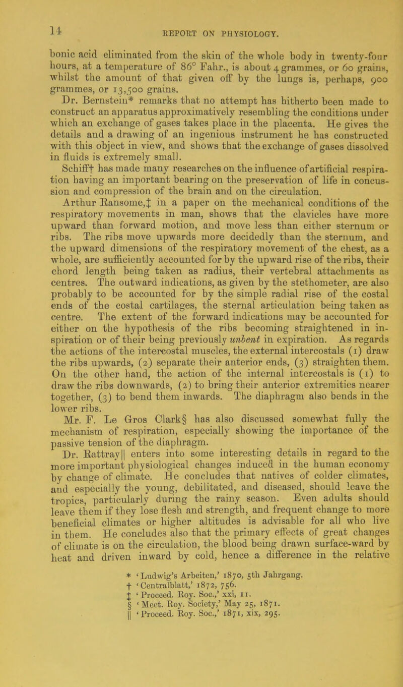 bonic acid eliminated from the skin of the whole body in twenty-four hours, at a temperature of 86° Fahr., is about 4 grammes, or 60 grains, whilst the amount of that given off by the lungs is, perhaps, 900 grammes, or 13,500 grains. Dr. Bernstein* remarks that no attempt has hitherto been made to construct an apparatus approximatively resembling the conditions under which an exchange of gases takes place in the placenta. He gives the details and a drawing of an ingenious instrument he has constructed with this object in view, and shows that the exchange of gases dissolved in fluids is extremely small. Schifff has made many researches on the influence of artificial respira- tion having an important bearing on the preservation of life in concus- sion and compression of the brain and on the circulation. Arthur E-an8ome,J in a paper on the mechanical conditions of the respiratory movements in man, shows that the clavicles have more upward than forward motion, and move less than either sternum or ribs. The ribs move upwards more decidedly than the sternum, and the upward dimensions of the respiratory movement of the chest, as a whole, are sufficiently accounted for by the upward rise of the ribs, their chord length being taken as radius, their vertebral attachments as centres. The outward indications, as given by the stethometer, are also probably to be accounted for by the simple radial rise of the costal ends of the costal cartilages, the sternal articulation being taken as centre. The extent of the forward indications may be accounted for either on the hypothesis of the ribs becoming straightened in in- spiration or of their being previously unbent in expiration. As regards the actions of the intercostal muscles, the external intercostals (i) draw the ribs upwards, (2) separate their anterior ends, (3) straighten them. On the other hand, the action of the internal intercostals is (i) to draw the ribs downwards, (2) to bring their anterior extremities nearer together, (3) to bend them inwards. The diaphragm also bends in the lower ribs. Mr. F. Le Gros Clark § has also discussed somewhat fully the mechanism of respiration, especially showing the iuiportance of the passive tension of the diaphragm. Dr. Eattrayll enters into some interesting details in regard to the more important physiological changes induced in the human economy by change of climate. He concludes that natives of colder climates, and especially the young, debilitated, and diseased, should leave the tropics, particularly during the rainy season. Even adults should leave them if they lose flesh and strength, and frequent change to more beneficial climates or higher altitudes is advisable for all who live in them. He concludes also that the primary efi'ecta of great changes of climate is on the circulation, the blood being drawn surface-ward by heat and driven inward by cold, hence a difference in the relative * 'Ludwig's Arbeiten,' 1870, 5th Jalirgaug. t 'Centralblatt,' 1872, 756. J 'Proceed. Roy. Soc.,' xxi, 11. § ' Meet. Roy. Society,' May 25, 1871. II 'Proceed. Roy. Soc.,' 1871, xix, 295.