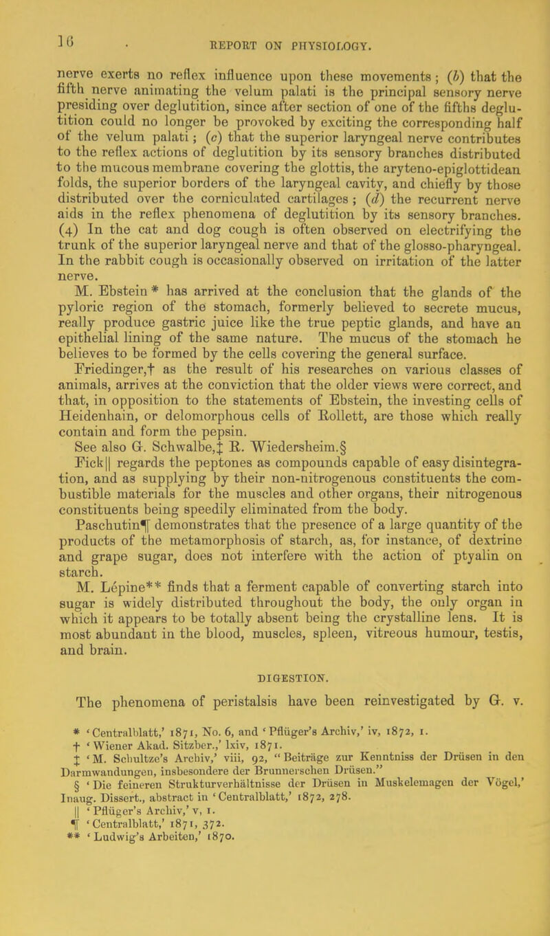 36 nerve exerts no reflex influence upon these movements; (h) that the fifth nerve animating the velum palati is the principal sensory nerve presiding over deglutition, since after section of one of the fifths deglu- tition could no longer be provoked by exciting the corresponding half of the velum palati; (c) that the superior laryngeal nerve contributes to the reflex actions of deglutition by its sensory branches distributed to the mucous membrane covering the glottis, the aryteno-epiglottidean folds, the superior borders of the laryngeal cavity, and chiefly by those distributed over the corniculated cartilages ; (d) the recurrent nerve aids in the reflex phenomena of deglutition by its sensory branches. (4) In the cat and dog cough is often observed on electrifying the trunk of the superior laryngeal nerve and that of the glosso-pharyngeal. In the rabbit cough is occasionally observed on irritation of the latter nerve. M. Ebstein * has arrived at the conclusion that the glands of the pyloric region of the stomach, formerly believed to secrete mucus, really produce gastric juice like the true peptic glands, and have an epithelial lining of the same nature. The mucus of the stomach he believes to be formed by the cells covering the general surface. Friedinger,t as the result of his researches on various classes of animals, arrives at the conviction that the older views were correct, and that, in opposition to the statements of Ebstein, the investing cells of Heidenhain, or delomorphous cells of RoUett, are those which really contain and form the pepsin. See also G. Schwalbe,! R. Wiedersheim.§ rick|| regards the peptones as compounds capable of easy disintegra- tion, and as supplying by their non-nitrogenous constituents the com- bustible materials for the muscles and other organs, their nitrogenous constituents being speedily eliminated from the body. Paschutin^ demonstrates that the presence of a large quantity of the products of the metamorphosis of starch, as, for instance, of dextrine and grape sugar, does not interfere with the action of ptyalin on starch. M. Lepine** finds that a ferment capable of converting starch into sugar is widely distributed throughout the body, the only organ in which it appears to be totally absent being the crystalline lens. It is most abundant in the blood, muscles, spleen, vitreous humour, testis, and brain. DIGESTION. The phenomena of peristalsis have been reinvestigated by G. v. » 'Centralblatt,' 1871, No. 6, and 'Pfliiger's Archiv,' iv, 1872, i. t 'Wiener Akail. Sitzber.,' Ixiv, 1871. X ' M. Sclmltze's Archiv,' viii, 92,  Beitrage zur Kenntniss der Driisen in den Darmwandungen, insbesondere der Brunnerschen Driisen. § 'Die feineren Strukturverhiiltnisse der Driisen in Muakelemagcn der Viigel,' Iiiaug. Dissert., abstract in 'Centralblatt,' 1872, 278. II ' Pfliiger's Arcbiv,'V, I. ^ 'Centralblatt,' 1871, 372-
