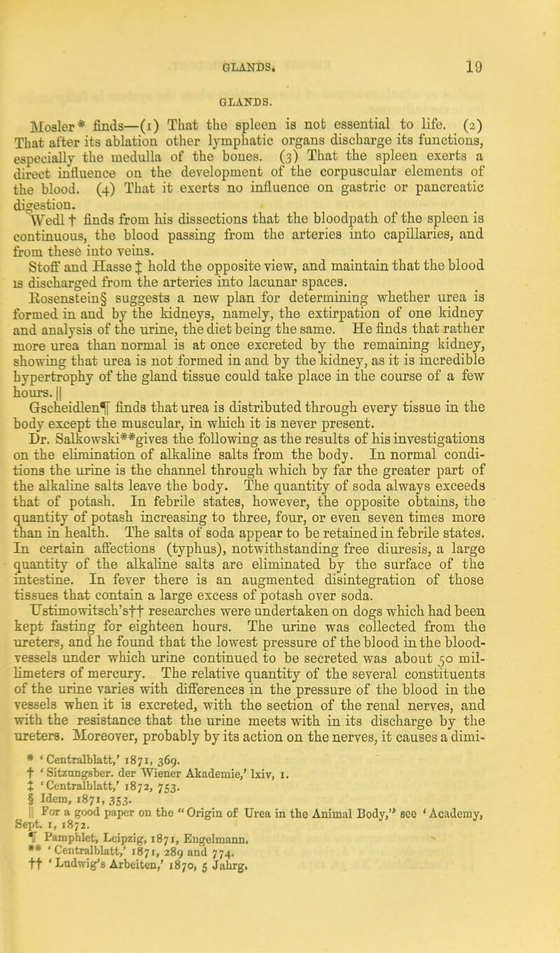 GLANDS. Hosier* finds—(i) That the spleen is not essential to life. (2) That after its ablation other lymphatic organs discharge its functions, especially the medulla of the bones. (.3) That the spleen exerts a direct influence on the development of the corpuscular elements of the blood. (4) That it exerts no influence on gastric or pancreatic digestion. Wedl t finds from his dissections that the bloodpath of the spleen is continuous, the blood passing from the arteries into capillaries, and from these into veins. Stoff and Hasse J hold the opposite view, and maintain that the blood IS discharged from the arteries into lacunar spaces. Eosenstein§ suggests a new plan for determining whether urea is formed in and by the kidneys, namely, the extirpation of one kidney and analysis of the urine, the diet being the same. He finds that rather more urea than normal is at once excreted by the remaining kidney, showing that urea is not formed in and by the kidney, as it is incredible hypertrophy of the gland tissue could take place in the course of a few hours. (I Gscheidlen^ finds that urea is distributed through every tissue in the body except the muscular, in which it is never present. Dr. Salkowski**give3 the following as the results of his investigations on the elimination of alkaline salts from the body. In normal condi- tions the urine is the channel through which by far the greater part of the alkaline salts leave the body. The quantity of soda always exceeds that of potash. In febrile states, however, the opposite obtains, the quantity of potash increasing to three, four, or even seven times more than in health. The salts of soda appear to be retained in febrile states. In certain afiections (typhus), notwithstanding free diuresis, a large quantity of the alkaline salts are eliminated by the surface of the intestine. In fever there is an augmented disintegration of those tissues that contain a large excess of potash over soda. Ustimowitsch'sft researches were undertaken on dogs which had been kept fasting for eighteen hours. The urine was collected from the ureters, and he found that the lowest pressure of the blood in the blood- vessels under which urine continued to be secreted was about 50 mil- limeters of mercury. The relative quantity of the several constituents of the urine varies with difierences in the pressure of the blood in the vessels when it is excreted, with the section of the renal nerves, and with the resistance that the urine meets with in its discharge by the ureters. Moreover, probably by its action on the nerves, it causes a dimi- » ' Centralblatt,' 1871, 369. t ' Sitzungsber. der Wiener Akademie,' Ixiv, i. X ' Centralblatt,' 1872, 753. § Idem, 1871, 353. II For a good paper on the Origin of Urea in the Animal Body, see 'Academy, Sept. I, 1872. ^ Pamphlet, Leipzig, 1871, Engelmann. »* ' C'entralblatt,' 1871, 289 and 774. tt ' Ludwig'8 Arbeiten,' 1870, 5 Jahrg,