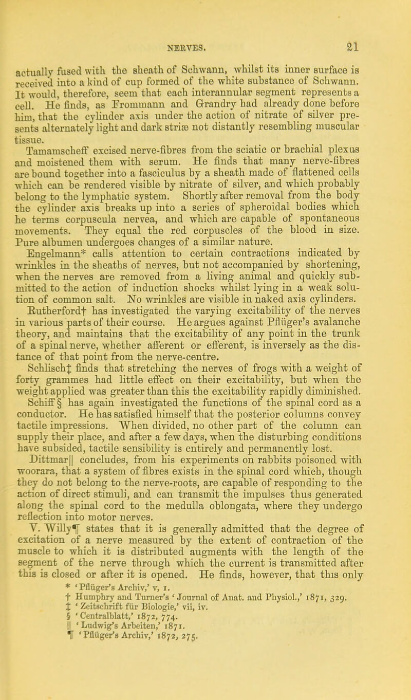actually fused with the sheath of Schwann, whilst its inner surface is received into a kind of cup formed of the white substance of Schwann. It would, therefore, seem that each interannular segment represents a cell. He finds, as Frommann and Grandry had already done before him, that the cylinder axis under the action of nitrate of silver pre- sents alternately light and dark stria) not distantly resembling muscular tissue. Tamamscheff excised nerve-fibres from the sciatic or brachial plexus and moistened them with serum. He finds that many nerve-fibres are bound together into a fasciculus by a sheath made of flattened cells which can be rendered visible by nitrate of silver, and which probably belong to the lymphatic system. Shortly after removal from the body the cylinder axis breaks up into a series of spheroidal bodies which he terms corpiiscula nervea, and which are capable of spontaneous movements. They equal the red corpuscles of the blood in size. Pure albumen undergoes changes of a similar nature. Engelmann* calls attention to certain contractions indicated by wrinkles in the sheaths of nerves, but not accompanied by shortening, when the nerves are removed from a living animal and quickly sub- mitted to the action of induction shocks whilst lying in a weak solu- tion of common salt. No wrinkles are visible in naked axis cylinders. Eutherfordt has investigated the varying excitability of the nerves in various parts of their course. He argues against Pfliiger's avalanche theory, and maintains that the excitability of any point in the trunk of a spinal nerve, whether afierent or eff'erent, is inversely as the dis- tance of that point from the nerve-centre. SchlischJ finds that stretching the nerves of frogs with a weight of forty grammes had little efiect on their excitability, but when the weight applied was greater than this the excitability rapidly diminished. Schifi'§ has again investigated the functions of the spinal cord as a conductor. He has satisfied himself that the posterior columns convey tactile impressions. When divided, no other part of the column can supply their place, and after a few days, when the disturbing conditions have subsided, tactile sensibility is entirely and permanently lost. Dittmar|| concludes, from his experiments on rabbits poisoned with woorara, that a system of fibres exists in the spinal cord which, though they do not belong to the nerve-roots, are capable of responding to the action of direct stimuli, and can transmit the impulses thus generated along the spinal cord to the medulla oblongata, where they undergo reflection into motor nerves. V. WUly^ states that it is generally admitted that the degree of excitation of a nerve measured by the extent of contraction of the muscle to which it is distributed augments with the length of the segment of the nerve through which the current is transmitted after this is closed or after it is opened. He finds, however, that this only * 'Pfliiger's Archiv/ v, i. t Humphry and Turner's ' Journal of Anat. and Physiol.,' 1871, 329. X ' Zeitschrift fiir Biologie,' vii, iv. § ' Centralblatt/ 1872, 774. !l ' Ludwig's Arbeiten,' 1871.
