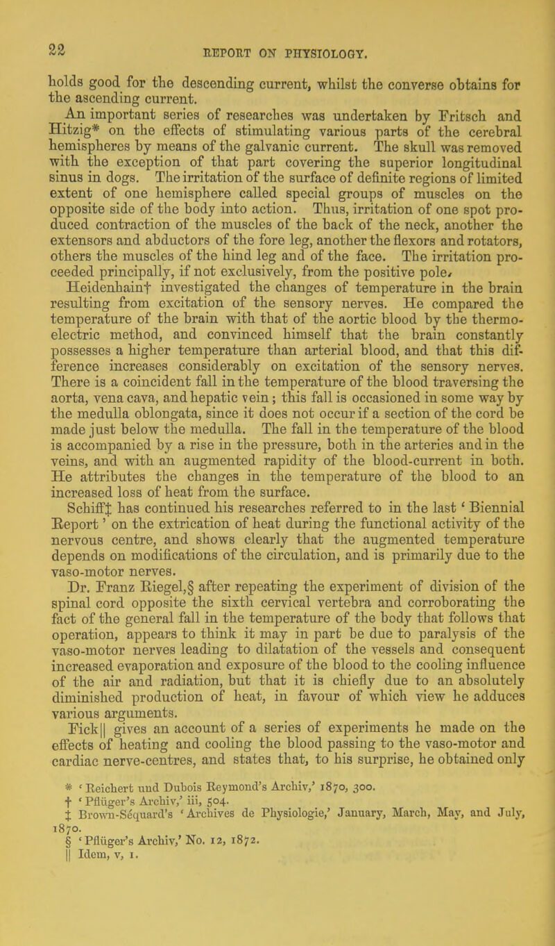 holds good for the descending current, whilst the converse obtains for the ascending current. An important series of researches was undertaken by Fritsch and Hitzig* on the effects of stimulating various parts of the cerebral hemispheres by means of the galvanic current. The skull was removed with the exception of that part covering the superior longitudinal sinus in dogs. The irritation of the surface of definite regions of limited extent of one hemisphere called special groups of muscles on the opposite side of the body into action. Thus, irritation of one spot pro- duced contraction of the muscles of the back of the neck, another the extensors and abductors of the fore leg, another the flexors and rotators, others the muscles of the hind leg and of the face. The irritation pro- ceeded principally, if not exclusively, from the positive pole* Heidenhainf investigated the changes of temperature in the brain resulting from excitation of the sensory nerves. He compared the temperature of the brain with that of the aortic blood by the thermo- electric method, and convinced himself that the brain constantly possesses a higher temperature than arterial blood, and that this dif- ference increases considerably on excitation of the sensory nerves. There is a coincident fall in the temperature of the blood traversing the aorta, vena cava, and hepatic vein; this fall is occasioned in some way by the medulla oblongata, since it does not occur if a section of the cord be made just below the medulla. The fall in the temperature of the blood is accompanied by a rise in the pressure, both in the arteries and in the veins, and with an augmented rapidity of the blood-current in both. He attributes the changes in the temperature of the blood to an increased loss of heat from the surface. SchiffJ has continued his researches referred to in the last' Biennial Eeport' on the extrication of heat during the functional activity of the nervous centre, and shows clearly that the augmented temperature depends on modifications of the circulation, and is primarily due to the vaso-motor nerves. Dr. Franz Eiegel,§ after repeating the experiment of division of the spinal cord opposite the sixth cervical vertebra and corroborating the fact of the general fall in the temperature of the body that follows that operation, appears to think it may in part be due to paralysis of the vaso-motor nerves leading to dilatation of the vessels and consequent increased evaporation and exposure of the blood to the cooling influence of the air and radiation, but that it is chiefly due to an absolutely diminished production of heat, in favour of which view he adduces various arguments. Fick|| gives an account of a series of experiments he made on the efiects of heating and cooling the blood passing to the vaso-motor and cardiac nerve-centres, and states that, to his surprise, he obtained only * 'Keichert und Dubois Reymond's Archiv,' 1870, 300. + ' Pfliiger's Archiv,' iii, So4- j Browi-Sequard's 'Archives de Physiologie,' January, March, May, and July, 1870. § 'Pfliiger's Archiv,'No. 12, 1872.