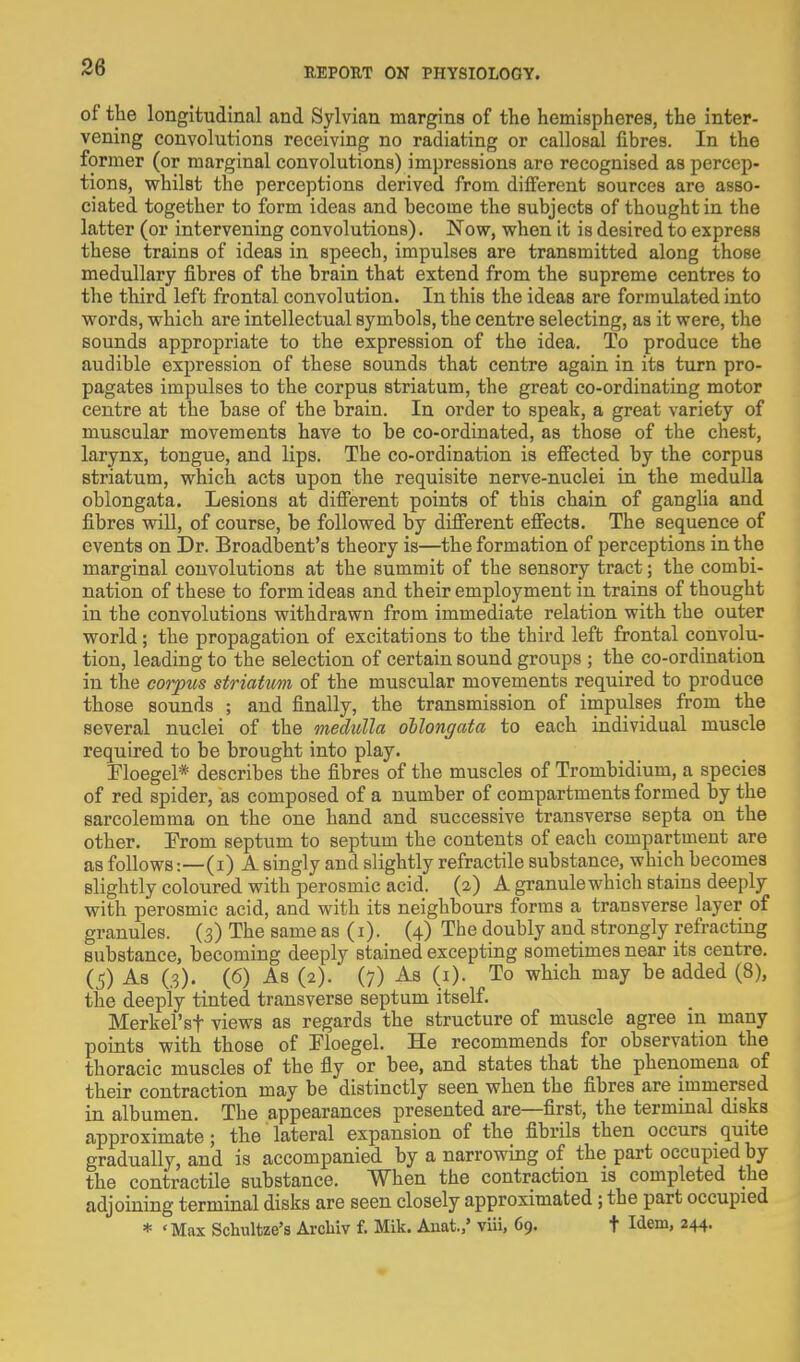 of the longitudinal and Sylvian margins of the hemispheres, the inter- vening convolutions receiving no radiating or callosal fibres. In the former (or marginal convolutions) impressions are recognised as percep- tions, vfhilst the perceptions derived from different sources are asso- ciated together to form ideas and become the subjects of thought in the latter (or intervening convolutions). Now, when it is desired to express these trains of ideas in speech, impulses are transmitted along those medullary fibres of the brain that extend from the supreme centres to the third left frontal convolution. In this the ideas are formulated into words, which are intellectual symbols, the centre selecting, as it were, the sounds appropriate to the expression of the idea. To produce the audible expression of these sounds that centre again in its turn pro- pagates impulses to the corpus striatum, the great co-ordinating motor centre at the base of the brain. In order to speak, a great variety of muscular movements have to be co-ordinated, as those of the chest, larynx, tongue, and lips. The co-ordination is effected by the corpus striatum, which acts upon the requisite nerve-nuclei in the medulla oblongata. Lesions at diff'erent points of this chain of ganglia and fibres will, of course, be followed by difi'erent efiects. The sequence of events on Dr. Broadbent's theory is—the formation of perceptions in the marginal convolutions at the summit of the sensory tract; the combi- nation of these to form ideas and their employment in trains of thought in the convolutions withdrawn from immediate relation with the outer world; the propagation of excitations to the third left frontal convolu- tion, leading to the selection of certain sound groups ; the co-ordination in the corpus striatim of the muscular movements required to produce those sounds ; and finally, the transmission of impulses from the several nuclei of the medulla oblongata to each individual muscle required to be brought into play. Ploegel* describes the fibres of the muscles of Trombidium, a species of red spider, as composed of a number of compartments formed by the sarcolemma on the one hand and successive transverse septa on the other. Prom septum to septum the contents of each compartment are as follows:—(i) A singly and slightly refractile substance, which becomes slightly coloured with perosmic acid. (2) A granule which stains deeply with perosmic acid, and with its neighbours forms a transverse layer of granules. (3) The same as (i). (4) The doubly and strongly refracting substance, becoming deeply stained excepting sometimes near its centre. (5) As (3). (6) As (2). (7) As (1). To which may be added (8), the deeply tinted transverse septum itself. Merkel'sf views as regards the structure of muscle agree in many points with those of Floegel. He recommends for observation the thoracic muscles of the fly or bee, and states that the phenomena of their contraction may be distinctly seen when the fibres are immersed in albumen. The appearances presented are—first, the terminal disks approximate; the lateral expansion of the fibrils then occurs quite gradually, and is accompanied by a narrowing of the part occupied by the contractile substance. When the contraction is completed the adjoining terminal disks are seen closely approximated ; the part occupied * 'Max Schultze's Arcbiv f. Mik. Anat.,' viii, 69. t Idem, 244.