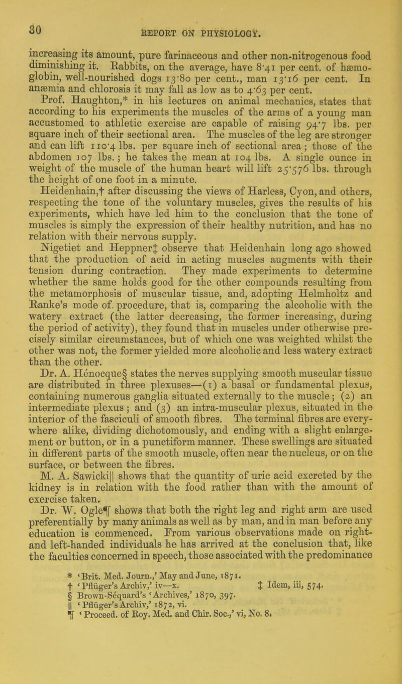 80 increasing its amount, pure farinaceous and other non-nitrogenous food diminishing it. Rabbits, on the average, have 8-41 per cent, of ha3mo- globin, well-nourished dogs 1.3-80 per cent., man 1,3-16 per cent. In aniemia and chlorosis it may fall as low as to 4-63 per cent. Prof. Ilaughton,* in his lectures on animal mechanics, states that according to his experiments the muscles of the arms of a young man accustomed to athletic exercise are capable of raising 94-7 lbs. per square inch of their sectional area. The muscles of the leg are stronger and can lift 110-4 lbs. per square inch of sectional area ; those of the abdomen 107 lbs.; he takes the mean at 104 lbs. A single ounce in weight of the muscle of the human heart will lift 25-576 lbs. through the height of one foot in a minute. IIeideuhain,t after discussing the views of Harless, Cyon, and others, respecting the tone of the voluntary muscles, gives the results of his experiments, which have led him to the conclusion that the tone of muscles is simply the expression of their healthy nutrition, and has no relation with their nervous supply. Nigetiet and HeppnerJ observe that Heidenhain long ago showed that the production of acid in acting muscles augments with their tension during contraction. They made experiments to determine whether the same holds good for the other compounds resulting from the metamorphosis of muscular tissue, and, adopting Helmholtz and Ranke's mode of. procedure, that is, comparing the alcoholic with the watery extract (the latter decreasing, the former increasing, during the period of activity), they found that in muscles under otherwise pre- cisely similar circumstances, but of which one was weighted whilst the other was not, the former yielded more alcoholic and less watery extract than the other. Dr. A. Henocque§ states the nerves supplying smooth muscular tissue are distributed in three plexuses—(i) a basal or fundamental plexus, containing numerous ganglia situated externally to the muscle; (2) an intermediate plexus ; and (3) an intra-muscular plexus, situated in the interior of the fasciculi of smooth fibres. The terminal fibres are every- where alike, dividing dichotomously, and ending with a slight enlarge- ment or button, or in a punctiform manner. These swellings are situated in diff'erent parts of the smooth muscle, often near the nucleus, or on the surface, or between the fibres. M. A. Sawicki|| shows that the quantity of uric acid excreted by the kidney is in relation with the food rather than with the amount of exercise taken. Dr. W. Ogle^ shows that both the right leg and right arm are used preferentially by many animals as well as by man, and in man before any education is commenced. From various observations made on right- and left-handed individuals he has arrived at the conclusion that, like the faculties concerned in speech, those associated with the predominance * •Brit. Med. Journ.,' May and June, 1871. t ' Pfliiger's Archiv,' iv—x. % 'i^em, iii, S74> § Brown-Sequard's 'Archives,' 1870, 397. II * Pfliiger's ArcMv,'1872, vi.