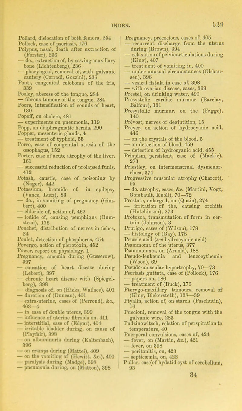 Pollard, dislocation of both femovn, 254 Pollock, case of psoriasis, 176 Polypus, nasal, death after extraction of (Forster), 236 — do., extraction of, by sawing maxiUary bone (Lichtenberg), 236 — pharyngeal, removal of, with galvanic cautery (Corradi, Gozzini), 236 Ponti, congenital coloboma of the iris, 339 Pooley, abscess of the tongue, 281' — fibrous tumour of the tongue, 284 Poore, intensifiaition of sounds of heart, 130 Popoff, on cholera, 481 — experiments on pneumonia, 119 Popp, on diaphragmatic hernia, 290 Popper, mesenteric glands, 4 — treatment of typhoid, 55 Porro, case of congenital atresia of the oesophagus, 152 Porter, case of acute atrophy of the liver, 161 — successful reduction of prolapsed funis, 412 Potash, caustic, case of poisoning by (Ifager), 442 Potassium, bromide of, in epUepsy (Vance, Lutz), 83 — do., in vomiting of pregnancy (Gim- bert), 400 — chloride of, action of, 462 — iodide of, causing pemphigus (Bura- stead), 176 Pouchet, distribution of nerves in fishes, 24 Poulet, detection of phosphorus, 454 Povergo, action of picrotoxin, 452 Power, report on physiology, 1 Pregnancy, anajmia during (Gusserow), 397 — causation of heart disease during (Lebert), 397 — chronic heart disease with (Spiegel- berg), 398 — diagnosis of, on (Hicks, Wallace), 401 — duration of (Duncan), 401 — extra-uterine, cases of (Perrond), &c., 403—4 — in case of double uterus, 399 — influence of uterine fibroids on, 411 — interstitial, case of (Edgar), 404 — irritable bladder during, on cause of (Playfair), 398 — on albuminuria during (Kaltcnbach), 396 — on cramps daring (Mattel), 409 — on the vomiting of (Hewitt, &c.), 400 — paralysis during (Ma<lge), 398 — pneumonia during, on (Matton), 398 Pregnancy, precocious, cases of, 405 — recun-ent discharge from the uterus during (Brown), 394 — relaxation of pelvic articulations during (King), 407 — treatment of vomiting in, 400 — under unusual circumstances (Olshau- sen), 396 — vesical fistula in case of, 398 — with ovarian disease, cases, 399 Prestel, on drinking water, 490 Presystolic cardiac murmur (Barclay, Balfour), 131 Presystolic murmur, on the (Pagge), 140 Prevost, nerves of deglutition, 15 Preyer, on action of hydrocyanic acid, 446 — on the crystals of the blood, 5 — on detection of blood, 459 — detection of hydrocyanic acid, 455 Priapism, persistent, case of (Mackie), 273 Priestley, on intermenstrual dysmenor- rhoea, 374 Progressive muscular atrophy (Charcot), 95 — do. atrophy, cases, &c. (Martini, Yogt, Gomhault, Knoll), 70—72 Prostate, enlarged, on (Quain), 274 — irritation of the, causing orchitis (Hutchinson), 273 Protozoa, transmutation of form in cer- tain (Johnson), 3 Prurigo, cases of (Wilson), 178 — histology of (Gay), 178 Prussic acid {see hydrocyanic acid) Psammoma of the uterus, 377 Psammomata, on (Arnold), 188 Pseudo-leuka3mia and leucocytliemia (Wood), 69 Pseudo-muscular hypertrophy, 70—73 Psoriasis guttata, case of (Pollock), 176 — papers on, 186 — treatment of (Buck), 176 Pterygo-maxillary tumours, removal of (King, Bickersteth), 138—39 Ptyalin, action of, on starch (Paschutiu), 16 Puccioni, removal of the tongue with the galvanic wire, 283 Pudzinowitsch, relation of perspiration to temperature, 40 Puerperal convulsions, cases of, 424 — fever, on (Martin, &c.), 421 — fever, on ^98 — peritonitis, on, 423 — scpticojmia, on, 422 Pullnr, casc'of hydatid cyst of cerobolluni, 93 84