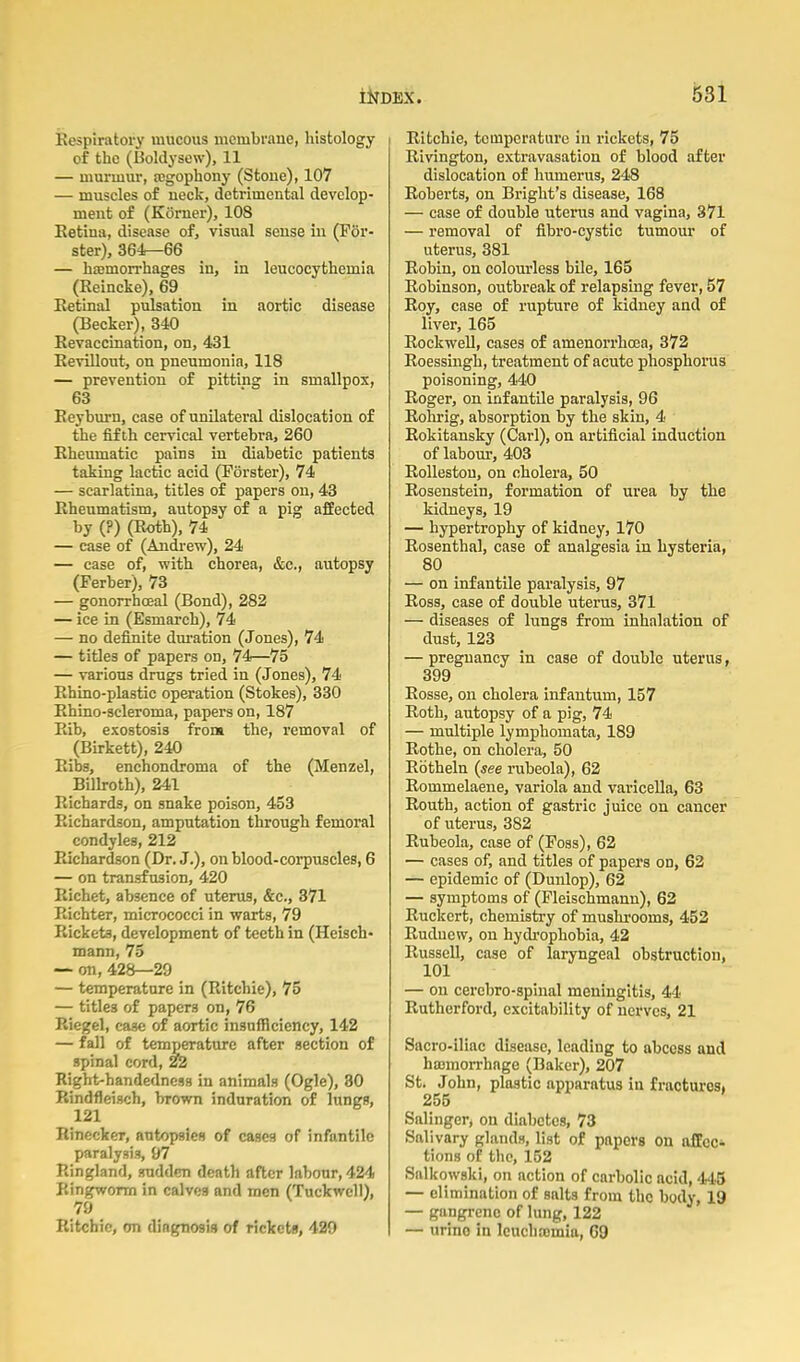 ivespiratory mucous membrane, liistology of the (Boldysew), 11 — murmur, jegophony (Sfcoue), 107 — muscles of ueck, detrimental develop- ment of (Komer), 108 Eetiua, disease of, visual sense in (Por- ster), 364r-66 — htemorrhages in, in leucocythemia (Reincke), 69 Retinal pulsation in aortic disease (Becker), 340 Revaccination, on, 431 Revillout, on pneumonia, 118 — prevention of pitting in smallpox, 63 Reyburn, case of unilateral dislocation of the fifth cervical vertebra, 260 Rheumatic pains in diabetic patients taking lactic acid (Porster), 74 — scarlatina, titles of papers on, 43 Rheumatism, autopsy of a pig affected by (?) (Roth), 74 — case of (Andrew), 24 — case of, with chorea, &c., autopsy (Perber), 73 — gonorrhceal (Bond), 282 — ice in (Esmarch), 74 — no definite duration (Jones), 74 — titles of papers on, 74—75 — various drugs tried in (Jones), 74 Rhino-plastic operation (Stokes), 330 Rhino-scleroma, papers on, 187 Rib, exostosis from the, removal of (Birkett), 240 Ribs, enchondroma of the (Menzel, Billroth), 241 Richards, on snake poison, 453 Richardson, amputation through femoral condyles, 212 Richardson (Dr. J.), on blood-corpuscles, 6 — on transfusion, 420 Eichet, absence of uterus, &c., 371 Eichter, micrococci in warts, 79 Rickets, development of teeth in (Heisch- mann, 75 — on, 428—29 — temperature in (Ritchie), 75 — titles of papers on, 76 Riegel, case of aortic insufficiency, 142 — fall of temperature after section of spinal cord, 22 Right-handedness in animals (Ogle), 30 Rindfleisch, brown induration of lungs, 121 Rinecker, autopsies of cases of infantile paralysis, 97 Ringland, sudden death after labour, 424 Ringworm in calves and men (Tuckwell), 79 Ritchie, on diagnosis of rickets, 429 Ritchie, temperature in rickets, 75 Rivington, extravasation of blood after dislocation of humerus, 248 Roberts, on Bright's disease, 168 — case of double uterus and vagina, 371 — removal of flbro-cystic tumour of uterus, 381 Robin, on colourless bile, 165 Robinson, outbreak of relapsing fever, 57 Roy, case of rupture of kidney and of liver, 165 Rockwell, cases of amenorrhoea, 372 Roessmgh, treatment of acute phosphoi'us poisoning, 440 Roger, on infantile paralysis, 96 Rohrig, absorption by the skin, 4 Rokitansky (Carl), on artificial induction of laboiu, 403 Rollestou, on cholera, 50 Rosenstein, formation of urea by the kidneys, 19 — hypertrophy of kidney, 170 Rosenthal, case of analgesia in hysteria, 80 — on infantile paralysis, 97 Ross, case of double uterus, 371 — diseases of lungs from inhalation of dust, 123 — pregnancy in case of double uterus, 399 Rosse, on cholera infantum, 157 Roth, autopsy of a pig, 74 — multiple lymphomata, 189 Rothe, on cholera, 50 Ebtheln {see rubeola), 62 Rommelaene, variola and varicella, 63 Routh, action of gastric juice on cancer of uterus, 382 Rubeola, case of (Poss), 62 — cases of, and titles of papers on, 62 — epidemic of (Dunlop), 62 — symptoms of (Pleischmann), 62 Ruckert, chemistry of mushrooms, 452 Ruduew, on hydi-ophobia, 42 Russell, case of laryngeal obstruction, 101 — on cercbro-splnal meningitis, 44 Rutherford, excitability of nerves, 21 Sacro-iliac disease, leading to abcess and hajmorrhage (Baker), 207 St. John, plastic apparatus in frncturcsi 255 Salinger, on diabetes, 73 Salivary glands, list of papers on afEcc^ tions of the, 152 Salkowski, on action of carbolic acid, 445 — elimination of salts from the body, 19 — gangrene of lung, 122 — urine in Icuchcomia, 69