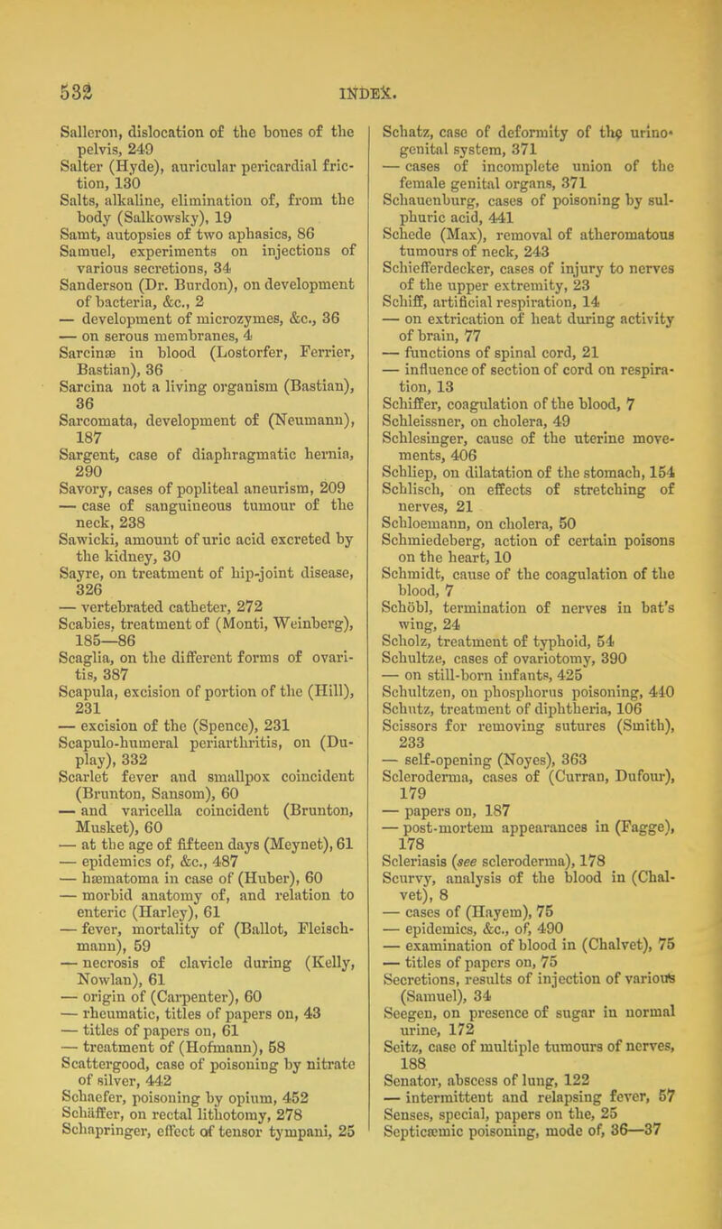 Salleron, dislocation of the bones of the pelvis, 249 Salter (Hyde), auricular pericardial fric- tion, 130 Salts, alkaline, elimination of, from the body (Salkowsky), 19 Samt, autopsies of two aphasics, 86 Samuel, experiments on injections of various secretions, 34 Sanderson (Dr. Burden), on development of bacteria, &c., 2 — development of microzymes, &c., 36 — on serous membranes, 4 Sarcinse in blood (Lostorfer, Terrier, Bastian), 36 Sarcina not a living organism (Bastian), 36 Sarcomata, development of (Neumann), 187 Sargent, case of diaphragmatic hernia, 290 Savory, cases of popliteal aneurism, 209 — case of sanguineous tumour of the neck, 238 Sawicki, amount of uric acid excreted by the kidney, 30 Sayre, on treatment of hip-joint disease, 326 — vertebrated catheter, 272 Scabies, treatment of (Monti, Weinberg), 185—86 Scaglia, on the different forms of ovari- tis, 387 Scapula, excision of portion of the (Hill), 231 — excision of the (Spence), 231 Scapulo-humcral periarthritis, on (Du- play), 332 Scarlet fever and smallpox coincident (Brunton, Sansom), 60 — and varicella coincident (Brunton, Musket), 60 — at the age of fifteen days (Meynet), 61 — epidemics of, &c., 487 — hematoma in case of (Huber), 60 — morbid anatomy of, and relation to enteric (Harlcy), 61 — fever, mortality of (Ballot, Pleisch- mann), 59 — necrosis of clavicle during (Kelly, Nowlan), 61 — origin of (Carpenter), 60 — rheumatic, titles of papers on, 43 — titles of papers on, 61 — treatment of (Hoftnann), 58 Scattergood, case of poisoning by nitrate of silver, 442 Schaefer, poisoning by opium, 452 SchafBer, on rectal lithotomy, 278 Schapringer, effect of tensor tympani, 25 Schatz, case of deformity of th? urlno* genital system, 371 — cases of incomplete union of the female genital organs, 371 Schauenburg, cases of poisoning by sul- phuric acid, 441 Schede (Max), removal of atheromatous tumours of neck, 243 Schiefferdecker, cases of injury to nerves of the upper extremity, 23 Schiff, artificial respiration, 14 — on extrication of heat during activity of brain, 77 — functions of spinal cord, 21 — influence of section of cord on respira- tion, 13 Scliiffer, coagulation of the blood, 7 Schleissner, on cholera, 49 Schlesinger, cause of the uterine move- ments, 406 Schliep, on dilatation of the stomach, 154 Schlisch, on effects of stretching of nerves, 21 Schloemann, on cholera, 50 Schmiedeberg, action of certain poisons on the heart, 10 Schmidt, cause of the coagulation of the blood, 7 Schobl, termination of nerves in bat's wing, 24 Scholz, treatment of typhoid, 54 Schultze, cases of ovariotomy, 390 — on stiU-born infants, 425 Schultzen, on phosphorus poisoning, 440 Schutz, treatment of diphtheria, 106 Scissors for removing sutures (Smith), 233 — self-opening (Noyes), 363 Scleroderma, cases of (Curran, Dufom-), 179 — papers on, 187 — post-mortem appearances in (Pagge), 178 Scleriasis {see scleroderma), 178 Scurvy, analysis of the blood in (Chal- vet), 8 — cases of (Hayem), 75 — epidemics, &c., of, 490 — examination of blood in (Chalvet), 75 — titles of papers on, 75 Secretions, results of injection of various (Samuel), 34 Seegen, on presence of sugar in normal urine, 172 Seitz, case of multiple tumours of nerves, 188 Senator, abscess of lung, 122 — intermittent and relapsing fever, 57 Senses, special, papers on the, 25 Septica;mic poisoning, mode of, 86—37
