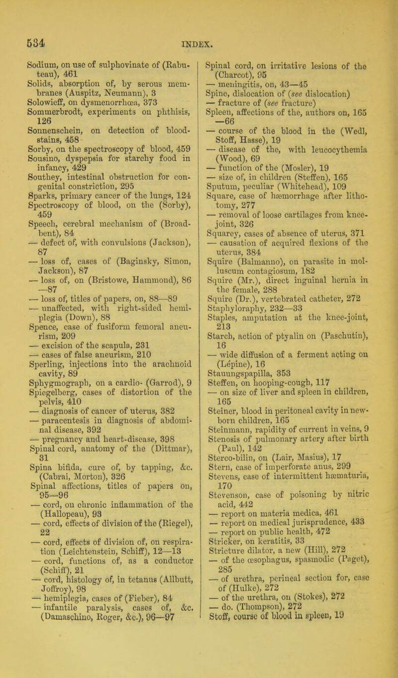 Sodium, on use of sulphovinnte of (Rabu- teau), 461 Solids, absorption of, by serous mem- bnines (Auspitz, Neumann), 3 Solowieff, on dysmeuorrhoea, 373 Sommerbrodt, experiments on phthisis, 126 Sonnenschein, on detection of blood- stains, 458 Sorby, on the spectroscopy of blood, 459 Sousino, dyspepsia for starchy food in infancy, 429 Southey, intestinal obstruction for con- genital constriction, 295 Sparks, primary cancer of the lungs, 124 Spectroscopy of blood, on the (Sorby), 459 Speech, cerebral mechanism of (Broad- bent), 84 — defect of, with convulsions (Jackson), 87 — loss of, cases of (Baginsky, Simon, Jackson), 87 — loss of, on (Bristowe, Hammond), 86 —87 — loss of, titles of papers, on, 88—89 — unaffected, with right-sided hemi- plegia (Down), 88 Spence, case of fusiform femoral aneu- rism, 209 — excision of the scapula, 231 — cases of false aneurism, 210 Sperling, injections into the arachnoid cavity, 89 Sphygmograph, on a cardio- (Garrod), 9 Spiegelberg, cases of distortion of the pelvis, 410 — diagnosis of cancer of uterus, 382 — paracentesis in diagnosis of abdomi- nal disease, 392 — pregnancy and heart-disease, 398 Spinal cord, anatomy of the (Dittmar), 31 Spina bifida, cure of, by tapping, &c. (Cabrai, Morton), 326 Spinal affections, titles of papers on, 95—96 — cord, on chronic inflammation of the (Hallopeau), 93 — cord, effects of division of the (Riegel), 22 — cord, effects of division of, on respira- tion (Leichtenstein, SchifE), 12—13 — cord, functions of, as a conductor (Schifl-), 21 — cord, histology of, in tetanus (AUbutt, Joffroy), 98 — hemiplegia, cases of (Fieber), 84 — infantile paralysis, cases of, &c. (Damascliiuo, Roger, &c.)» 96—97 Spinal cord, on irritative lesions of the (Charcot), 95 — meningitis, on, 43—45 Spine, dislocation of (see dislocation) — fracture of (see fracture) Spleen, affections of the, authors on, 163 —66 — course of the blood in the (Wedl, Stoff, Hasse), 19 — disease of the, with leucocythemia (Wood), 69 — function of the (Mosler), 19 — size of, in children (Steffen), 165 Sputum, peculiar (Whitehead), 109 Square, case of hsemorrhage after litho- tomy, 277 — removal of loose cartilages from knee- joint, 326 Squarey, cases of absence of uterus, 371 — causation of acquired flexions of the uterus, 384 Squire (Balmanno), on parasite in mol- luscum contaglosum, 182 Squire (Mr.), direct inguinal hernia in the female, 288 Squire (Dr.), vertebrated catheter, 272 Staphyloraphy, 232—33 Staples, amputation at the knee-joint, 213 Starch, action of ptyalin on (Paschutin), 16 — wide difiusion of a ferment acting on (Lepine), 16 Stauungspapilla, 353 Steffen, on hooping-cough, 117 — on size of liver and spleen in children, 165 Steiner, blood in peritoneal cavity in new- born children, 165 Steinmann, rapidity of current in veins, 9 Stenosis of pulmonary artery after birth (Pnul), 142 Sterco-bilin, on (Lair, Masius), 17 Stern, case of imperforate anus, 299 Stevens, case of intermittent hajmaturia, 170 Stevenson, case of poisoning by nitric acid, 44-2 — report on materia medica, 461 — report on medical jurisprudence, 433 — report on public health, 472 Strieker, on keratitis, 33 Stricture dilator, a new (Hill), 272 — of the oisophagns, spasmodic (Paget), 285 — of urethra, perineal section for, case of (Hulke), 272 — of the urethra, on (Stokes), 272 — do. (Thompson), 272 Stoff, course of blood in spleen, 19