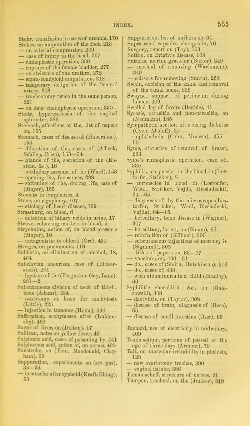 Stohr, transfusion iu cases of uraJiniii, 170 Stokes, on amputation of the foot, 213 — on arterial compression, 209 — case of injury to the liead, 267 — rhinoplastic operation, 330 — rupture of the female bhidder, 277 — on stricture of the urethra, 272 — supra-condyloid amputation, 212 — temporary deligation of the femoral artery, 208 — tracheotomy twice in the same person, 321 — on Zeis' cheiloplastic operation, 330 Stoltz, hypeitestlaesia of the vaginal sphincter, 386 Stomach, affections of the, list of papers on, 155 Stomach, cases of disease of (Habershon), 154 — dUatatiou of the, cases of (Affleck, Schliep, Crisp), 153—54 — glands of the, secretion of the (Eb- stein, &c.), 16 — medullary sarcoma of the (Ward), 153 — opening the, for cancer, 298 — softening of the, during life, case of (Mayer), 155 Stomata in lymphatics, 4 Stone, on agophony, 107 — etiology of heart disease, 132 Strassbnrg, on blood, 6 — detection of bUiary acids in urine, 17 Struve, colouring matters iu blood, 5 Strychnine, action of, on blood pressure (Mayer), 10 — antagonistic to chloral (Ore), 439 Starges, on pneumonia, 118 Subbotin, on elimination of alcohol, 18, 464 Subclavian aneurism, case of (Bicker- steth), 201 — ligature of the (Fergusson, Gay, Lane), 201—2 Subcutaneous division of neck of thigh- bone (Adams), 234 — osteotomy at knee for anchylosis (Little), 225 — injection in tumours (Heine), 244 Suffocation, ecchymoses after (Lukom- sky), 460 Sugar of liver, on (Dalton), 17 Sullivan, notes on yellow fever, 46 Sulphuric acid, cases of poisoning by, 441 Sulphurous acid, action of, on germs, 492 Sunstroke, on (Tliin, Macdonald, Clap- hara), 58 Suppuration, experiments on (»ee pus), 33—34 — in muscles after typhoid (Kraft-Ebing), 53 Suppuration, list of authors on, 34 Supra-renal capsules, changes in, 76 Surgery, report on (Tay), 193 Suttou, on Bright's disease, 168 Sutures, marine grass for (Burow), 349 — method of removing (Warlomont), 349 — scissors for removing (Smith), 283 Swain, excision of the ankle and removal of the tarsal bones, 226 Swayne, support of perinseum during labour, 409 Swelled leg of fevers (Begbie), 41 Sycosis, parasitic and non-parasitic, on (Neumann), 185 Sympathetic, section of, causing diabetes (Cyon, AladofE), 20 — ophthalmia (Cohn, Mooren), 355—■ 60 Syme, statistics of removal of breast, 233 Syme's rhinoplastic operation, ease of, 330 Syphilis, corpuscles in the blood in (Los- torfer, Strieker), 8 ■— corpuscles in blood iu (Lostorfer, Wedl, Strieker, Vajda, Biesiadecki), 64—65 — diagnosis of, by the microscope (Los- torfer, Strieker, Wedl, Biesiadecki, Vajda), 64—65 — hereditary, bone disease in (Wegner), 307 — hereditary, latent, on (Simon), 66 — reinfection of (Kobner), 306 — subcutaneous injections of mercury in (Sigmund), 308 — titles of papers on, 66—67 — vaccino-, on, 430—31 — do., cases of (Smith, Hutcliinson), 306 — do., cases of, 430 — with albuminuria in a child (Bradley), 66 Syphilitic choroiditis, &c., on (Galc- zowski), 368 — dactylitis, on (Taylor), 308 — disease of brain, diagnosis of (Rocs), 65 — disease of small intestine (Oser), 65 Tachard, use of electricity in midwifery, 409 Ta-nia solium, portions of, passed at tho ago of three days (Armour), 79 Tait, on muscular irritability in plithisis, 128 — new ovariotomy trochar, 390 — vaginal fistula;, 386 I Tamamschen, structure of nerves, 21 1 Tampon, tracheal, oil tho (Junker), 819