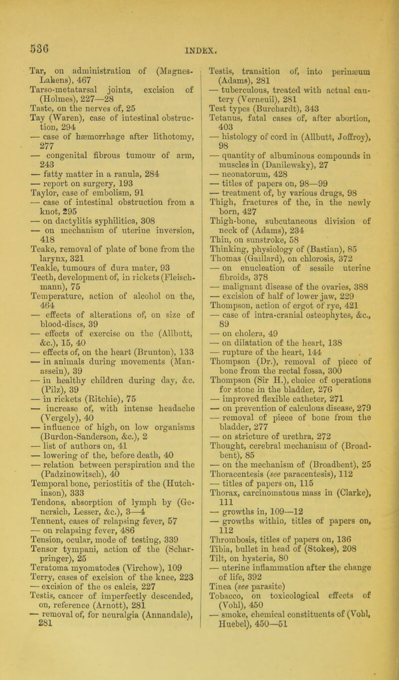 Tar, on iidmiuistratiou of (Magnes- Lakens), 467 Tarso-metatavsal joints, excision of (Holmes), 227—28 Taste, on the nerves of, 25 Tay (Waren), case of intestinal obstruc- tion, 294 — case of hajmorrhage after lithotonij', 277 — congenital fibrous tumour of arm, 243 — fatty matter in a ranula, 284 — report on surgery, 193 Taylor, case of embolism, 91 — case of intestinal obstruction from a knot, 295 — on dactylitis syphilitica, 308 — on mechanism of uterine inversion, 418 Teake, removal of plate of bone from the larynx, 321 Teakle, tumours of dura mater, 93 Teeth, development of, in rickets (Fleisch- mann), 75 Temperature, action of alcohol on the, 464 — effects of alterations of, on size of blood-discs, 39 — effects of exercise on the (Allbiitt, &c.), 15, 40 — effects of, on the heart (Brunton), 133 — in animals during movements (Man- assein), 39 — in healthy children during day, &c. (Pilz), 39 — in rickets (Ritchie), 75 — increase of, with intense headache (Vergely), 4.0 — influence of high, on low organisms (Burdon-Sanderson, &c.), 2 — list of authors on, 41 — lowering of the, before death, 40 — relation between perspiration and the (Padzinowitsch), 40 Temporal bone, periostitis of the (Hutch- inson), 333 Tendons, absorption of lymph by (Ge- nersicli. Lesser, &c.), 3—4 Tennent, cases of relapsing fever, 57 — on relapsing fever, 486 Tension, ocular, mode of testing, 339 Tensor tympani, action of the (Schar- pringer), 25 Teratoma myomatodes (Virchow), 109 Terry, cases of excision of the knee, 223 — excision of the os calcis, 227 Testis, cancer of imperfectly descended, on, reference (Arnott), 281 — removal of, for neuralgia (Annandalo), Testis, transition of, into perinaium (Adams), 281 — tuberculous, treated with actual cau- tery (Verneuil), 281 Test types (Burchardt), 343 Tetanus, fatal cases of, after abortion, 403 I — histology of cord in (Allbutt, Joffroy), 98 — quantity of albuminous compounds in muscles in (Danilewsky), 27 — neonatorum, 428 — titles of papers on, 98—99 — treatment of, by various drugs, 98 Thigh, fractures of the, in the newly born, 427 Thigh-bone, subcutaneous division of neck of (Adams), 234 Thin, on sunstroke, 58 Thinking, physiology of (Bastian), 85 Thomas (Gaillard), on chlorosis, 372 — on enucleation of sessile uterine fibroids, 378 — malignant disease of the ovaries, 388 — excision of half of lower jaw, 229 Thompson, action of ergot of rye, 421 — case of intra-cranial osteophytes, &c., 89 — on cholera, 49 — on dilatation of the heart, 138 — rupture of the heart, 144 Thompson (Dr.), removal of piece of bone from the rectal fossa, 300 Thompson (Sir H.), choice of operations for stone in the bladder, 276 — improved flexible catheter, 271 — on prevention of calculous disease, 279 — removal of piece of bone from the bladder, 277 — on stricture of urethra, 272 Thought, cerebral mechanism of (Broad- bent), 85 — on the mechanism of (Broadbent), 25 Thoracentesis (see paracentesis), 112 — titles of papers on, 115 Thorax, carcinomatous mass in (Clarke), 111 — gro\vth8 in, 109—12 — growths within, titles of papers on, 112 Thrombosis, titles of papers on, 136 Tibia, bullet in head of (Stokes), 208 Tilt, on hysteria, 80 — uterine inflammation after the change of life, 392 Tinea (see parasite) Tobacco, on toxicological effects of (Vohl), 450 — smoke, chemical constituents of (Vohl, Huebel), 450—51