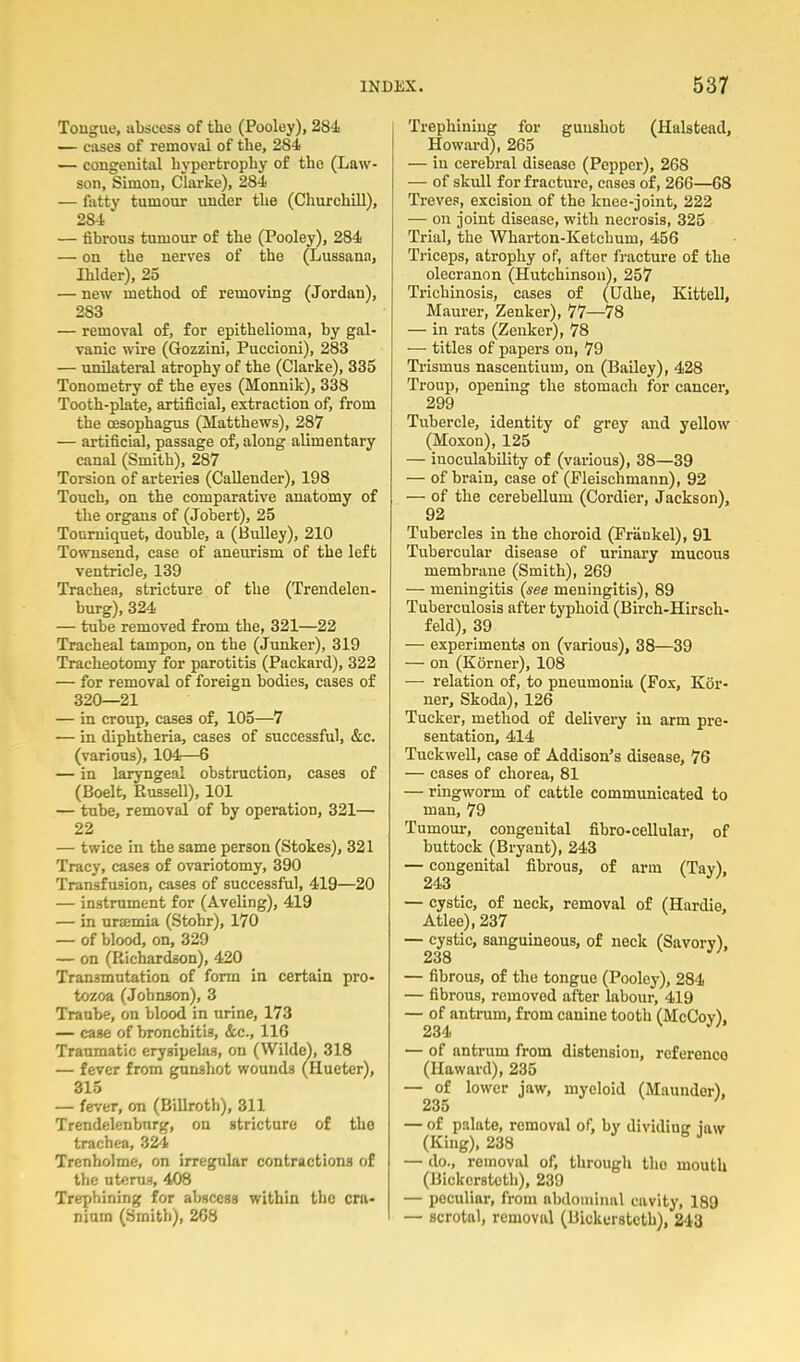 Tougue, abscess of the (Pooley), 28i — cases of removal of the, 284 — congenital hypertrophy of the (Law- son, Simon, Clai'ke), 284 — fatty tumour under the (Churchill), 284 — fibrous tumour of the (Pooley), 284 — on the nerves of the (Lussann, Ihlder), 25 — new method of removing (Jordan), 283 — removal of, for epithelioma, by gal- vanic wire (Gozzini, Puccioni), 283 — unilatei-al atrophy of the (Clarke), 335 Tonometry of the eyes (Monnik), 338 Tooth-plate, artificial, extraction of, from the oesophagus (Matthews), 287 — artificial, passage of, along alimentary canal (Smith), 287 Torsion of arteries (Callender), 198 Touch, on the comparative anatomy of the organs of (Jobert), 25 Tourniquet, double, a (Bulley), 210 Townsend, case of aneurism of the left ventricle, 139 Trachea, stricture of the (Trendelen- burg), 324 — tube removed from the, 321—22 Tracheal tampon, on the (Junker), 319 Tracheotomy for parotitis (Packard), 322 — for removal of foreign bodies, cases of 320—21 — in croup, cases of, 105—7 — in diphtheria, cases of successful, &c. (various), 104—6 — in laryngeal obstruction, cases of (Boelt, Kussell), 101 — tube, removal of by operation, 321— 22 — twice in the same person (Stokes), 321 Tracy, cases of ovariotomy, 390 Transfusion, cases of successful, 419—20 — instrument for (Aveling), 419 — in urtemia (Stohr), 170 — of blood, on, 329 — on (Richardson), 420 Transmutation of form in certain pro- tozoa (Johnson), 3 Traube, on blood in urine, 173 — case of bronchitis, &c., IIG Traumatic erysipelas, on (Wilde), 318 — fever from gunshot wounds (Hueter), 315 — fever, on (Billroth), 311 Trendelenburg, on stricture of the trachea, 324 Trenholme, on irregular contractions of the ut(;ruf(, 408 Trephining for abscess within the cra- nium (Smith), 268 Trephining for gunshot (Halstead, Howai-d), 265 — in cerebral disease (Pepper), 268 — of skull for fracture, cases of, 266—68 Treves, excision of the knee-joint, 222 — on joint disease, with necrosis, 325 Trial, the Wharton-Ketchum, 456 Triceps, atrophy of, after fracture of the olecranon (Hutchinson), 257 Trichinosis, cases of (Udhe, Kittell, Maurer, Zenker), 77—78 — in rats (Zenker), 78 — titles of papers on, 79 Trismus nascentium, on (Bailey), 428 Troup, opening the stomach for cancer, 299 Tubercle, identity of grey and yellow (Moxon), 125 — inoculability of (various), 38—39 — of brain, case of (Pleischmann), 92 — of the cerebellum (Cordier, Jackson), 92 Tubercles in the choroid (Frankel), 91 Tubercular disease of urinary mucous membrane (Smith), 269 — meningitis {see meningitis), 89 Tuberculosis after typhoid (Birch-Hirsch- feld), 39 — experiments on (various), 38—39 — on (Korner), 108 — relation of, to pneumonia (Fox, Kor- ner, Skoda), 126 Tucker, method of delivery in arm pre- sentation, 414 Tuckwell, case of Addison's disease, 76 — cases of chorea, 81 — ringworm of cattle communicated to man, 79 Tumour, congenital fibro-cellular, of buttock (Bryant), 243 — congenital fibrous, of arm (Tav), 243 — cystic, of neck, removal of (Hardie, Atlee),237 — cystic, sanguineous, of neck (Savory), 238 — fibrous, of the tongue (Pooley), 284 — fibrous, removed after labour, 419 — of antrum, from canine tooth (McCov), 234 ^' — of antrum from distension, reference (Haward), 235 — of lower jaw, myeloid (Maunder), 235 — of palate, removal of, by dividing iaw (King), 238 — do., removal of, through tho mouth (Bickerstcth), 239 — peculiar, from abdominal cavity, 189 — scrotal, removal (Bickerstcth), 243