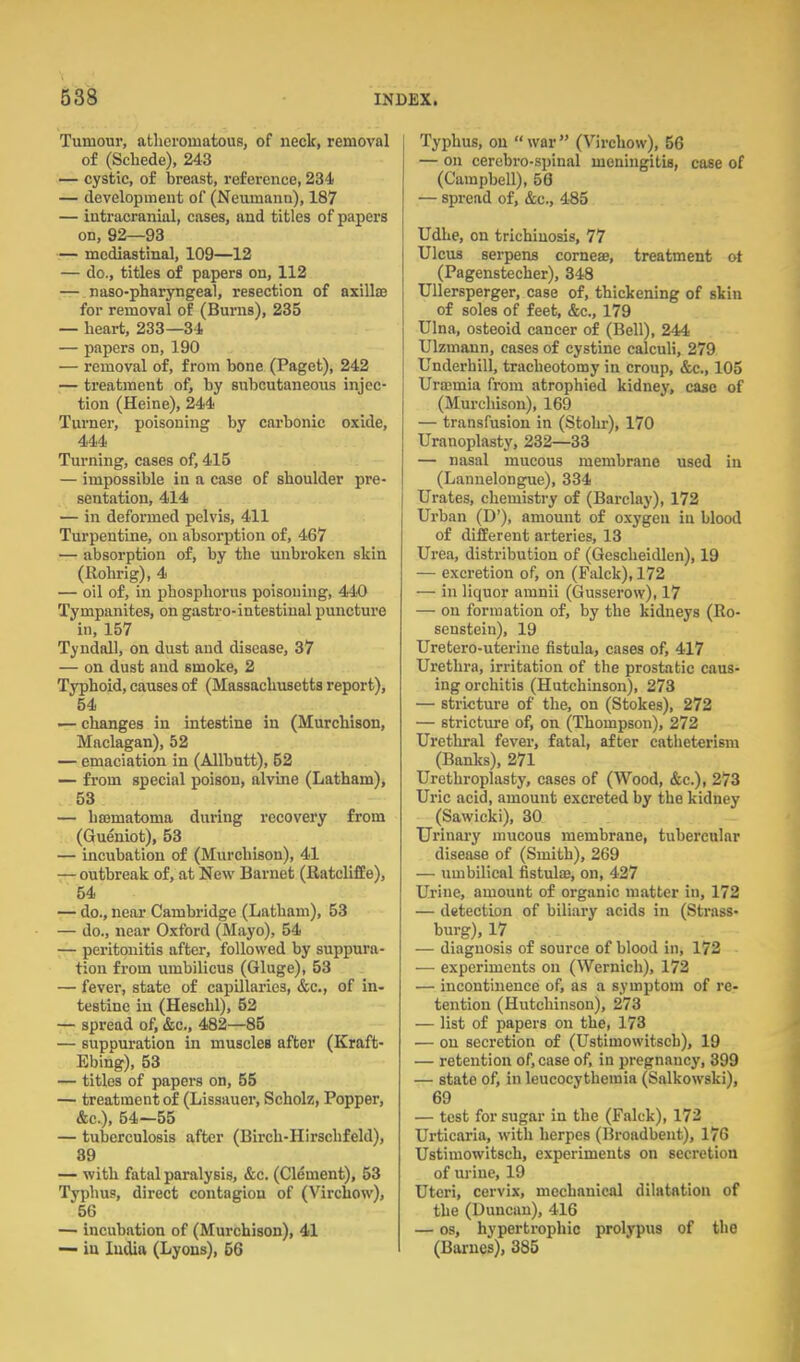 Tumour, atheromatous, of neck, removal of (Schede), 243 — cystic, of breast, reference, 234 — development of (Neumann), 187 — intracranial, cases, and titles of papers on, 92—93 — mediastinal, 109—12 — do., titles of papers on, 112 — naso-pharyngeal, resection of axillaa for removal of (Burns), 235 — heart, 233—34 — papers on, 190 — removal of, from bone (Paget), 242 — treatment of, by subcutaneous injec- tion (Heine), 244 Turner, poisoning by carbonic oxide, 444 Turning, cases of, 415 — impossible in a case of shoulder pre- sentation, 414 — in deformed pelvis, 411 Turpentine, on absorption of, 467 — absorption of, by the unbroken skin (Rohrig), 4 — oil of, in phosphorus poisoning, 440 Tympanites, on gastro-intestinal puncture in, 157 Tyndall, on dust and disease, 37 — on dust and smoke, 2 Typhoid, causes of (Massachusetts report), 54 '— changes in intestine in (Murchison, Maclagan), 52 — emaciation in (Allbntt), 52 — from special poison, alvine (Latham), 53 — hsematoma during recovery from (Gueniot), 53 — incubation of (Murchison), 41 — outbreak of, at New Barnet (Ratcliffe), 54 — do., near Cambridge (Latham), 53 — do., near Oxford (Mayo), 54 7— peritonitis after, followed by suppura- tion from umbilicus (Gluge), 53 — fever, state of capillaries, &c., of in- testine in (Heschl), 52 — spread of, &c., 482—85 — suppuration in muscles after (Kraft- Ebing), 53 — titles of papers on, 55 — treatment of (Lissauer, Scholz, Popper, &c.), 54—55 — tuberculosis after (Birch-Hlrschfeld), 89 — with fatal paralysis, &c. (Clement), 53 Typhus, direct contagion of (Virchow), 56 — incubation of (Murchison), 41 — iu India (Lyons), 56 Typhus, on  war  (Virchow), 56 — on cercbro-spinal meningitis, case of (Campbell), 56 — spread of, &c., 485 Udhe, on trichinosis, 77 Ulcus serpens cornese, treatment ot (Pagenstecher), 348 UUersperger, case of, thickening of skin of soles of feet, &c., 179 Ulna, osteoid cancer of (Bell), 244 Ulzmann, cases of cystine calculi, 279 Underbill, tracheotomy in croup, &c., 105 Urajmia from atrophied kidney, case of (Murchison), 169 — transfusion in (Stohr), 170 Uranoplasty, 232—33 — nasal mucous membrane used in (Lannelongue), 334 Urates, chemistry of (Barclay), 172 Urban (D'), amount of oxygen in blood of different arteries, 13 Urea, distribution of (Gescheidlen), 19 — excretion of, on (Palck), 172 — in liquor amnii (Gusserow), 17 — on formation of, by the kidneys (Ro- senstein), 19 Uretero-uterine fistula, cases of, 417 Urethra, irritation of the prostatic caus- ing orchitis (Hutchinson), 273 — stricture of the, on (Stokes), 272 — stricture of, on (Thompson), 272 Urethral fever, fatal, after catheterism (Banks), 271 Urethroplasty, cases of (Wood, &c.), 273 Uric acid, amount excreted by the kidney (Sawicki), 30 Urinai-y mucous membrane, tubercular disease of (Smith), 269 — umbilical fistulas, on, 427 Urine, amount of organic matter in, 172 — detection of biliary acids in (Strass- burg), 17 — diagnosis of source of blood in, 172 — experiments on (Wernich), 172 — incontinence of, as a symptom of re- tention (Hutchinson), 273 — list of papers on the, 173 — on secretion of (Ustimowitsch), 19 — retention of, case of, in pregnancy, 399 — state of, in leucocythemia (Salkowski), 69 — test for sugar in the (Falck), 172 Urticaria, with herpes (Broadbent), 176 Ustimowitsch, experiments on secretion of urine, 19 Uteri, cervix, mechanical dilatation of the (Duncan), 416 — OS, hypertrophic prolypus of the (Barnes), 385