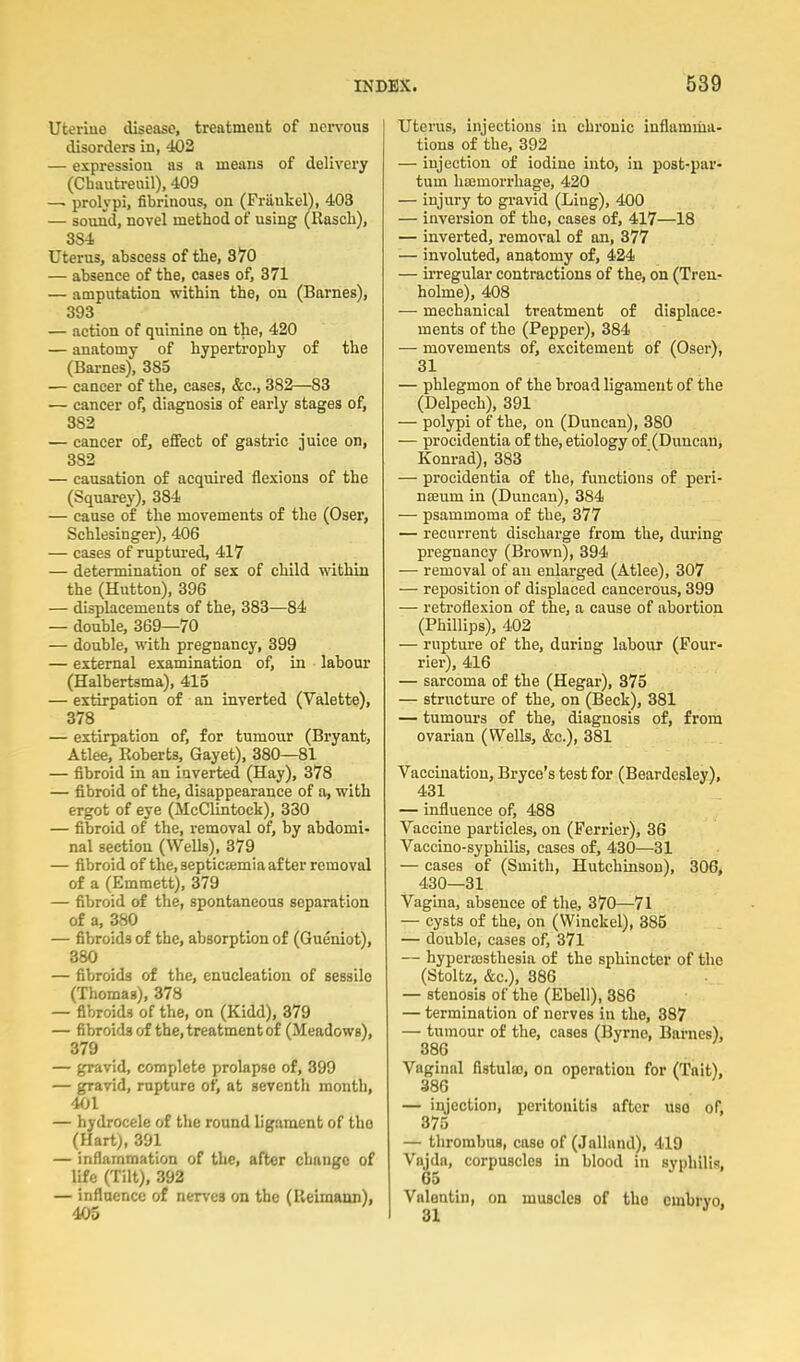 Uterine disease, treatment of nervous disorders in, 403 — expression as a means of delivery (Chautreuil), 409 — prolypi, fibrinous, on (FriinkelV 403 — sound, novel method of using (Rasch), 3S4 Uterus, abscess of the, 370 — absence of the, cases of, 371 — amputation within the, on (Barnes), 393 — action of quinine on the, 420 — anatomy of hypertrophy of the (Barnes), 385 — cancer of the, cases, &c., 382—83 — cancer of, diagnosis of early stages of, 382 — cancer of, effect of gastric Juice on, 382 — causation of acquired flexions of the (Squarey), 384 — cause of the movements of the (Oser, Schlesinger), 406 — cases of ruptm-ed, 417 — determination of sex of child within the (Hutton), 396 — displacements of the, 383—84 — double, 369—70 — double, with pregnancy, 399 — external examination of, in labour (Halbertsma), 415 — extirpation of an inverted (Valette), 378 — extirpation of, for tumour (Bryant, Atlee, Roberts, Gayet), 380—81 — fibroid in an iaverted (Hay), 378 — fibroid of the, disappearance of a, with ergot of eye (McClintock), 330 — fibroid of the, removal of, by abdomi- nal section (Wells), 379 — fibroid of the, septictemia after removal of a (Emmett), 379 — fibroid of the, spontaneous separation of a, 380 — fibroids of the, absorption of (Gueniot), 380 — fibroids of the, enucleation of sessile (Thomas), 378 — fibroids of the, on (Kidd), 379 — fibroids of the, treatment of (Meadows), 379 — gravid, complete prolapse of, 399 — gravid, rupture of, at seventh month, 401 — hydrocele of the round ligament of the (Hart), 391 — inflammation of the, after change of life (Tilt), 392 — influence of nerves on the (Reimann), 405 Utenis, injections in chronic inflamma- tions of the, 392 — injection of iodine into, in post-par- tum haimorrliage, 420 — injury to gravid (Ling), 4-00 — inversion of the, cases of, 417—18 — inverted, removal of an, 377 ■— involuted, anatomy of, 424 — irregular contractions of the, on (Tren- holme), 408 — mechanical treatment of displace- ments of the (Pepper), 384 — movements of, excitement of (Oser), 31 — phlegmon of the broad ligament of the (Delpech), 391 — polypi of the, on (Duncan), 880 — procidentia of the, etiology of (Duncan, Konrad), 383 — procidentia of the, functions of peri- nseum in (Duncan), 384 — psammoma of the, 377 — recurrent discharge from the, during pregnancy (Brown), 394 — removal of an enlarged (Atlee), 307 — reposition of displaced cancerous, 399 — retroflexion of the, a cause of abortion (Phillips), 402 — rupture of the, during labour (Four- rier), 416 — sarcoma of the (Hegar), 375 — structure of the, on (Beck), 381 — tumours of the, diagnosis of, from ovarian (Wells, &c.), 381 Vaccination, Bryce's test for (Beardesley), 431 — influence of, 488 Vaccine particles, on (Ferrier), 36 Vaccino-syphilis, cases of, 430—31 — cases of (Smith, Hutchinson), 306, 430—31 Vagina, absence of the, 370—71 — cysts of the, on (Winckel), 385 — double, cases of, 371 — hyperajsthesia of the sphincter of the (Stoltz, &c.), 386 — stenosis of the (Ebell), 386 — termination of nerves iu the, 387 — tumour of the, cases (Byrne, Barnes), 386 Vaginal fistulas, on operation for (Tait), 386 — injection, peritonitis after use of, 375 — thrombus, case of (Jallund), 419 Vajda, corpuscles in blood in syphilis, 65 Valentin, on muscles of the embryo. 31 '