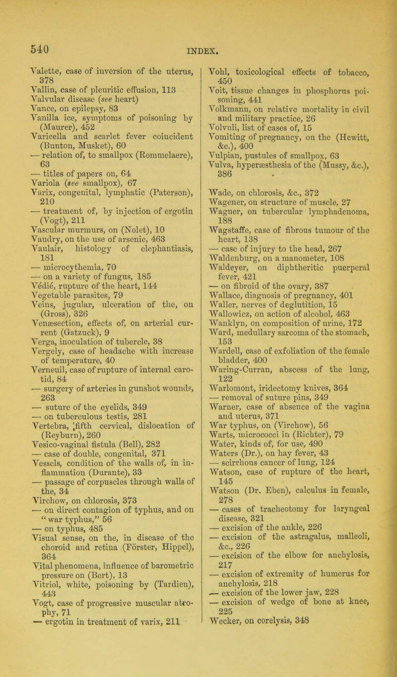 Valette, case of inversion of the uterus, 378 Vallin, case of pleuritic effusion, 113 Viilviilar disease (see heart) Vance, on epilepsy, 83 Vanilla ice, symptoms of poisoning by (Maurer), 452 Varicella and scarlet fever coincident (Bunton, Musket), 60 — relation of, to smallpox (Rommelaere), 63 — titles of papers on, 64 Variola (tee smallpox), 67 Varix, congenital, lymphatic (Paterson), 210 — treatment of, by injection of ergotin (Vogt), 211 Vascular murmurs, on (Nolet), 10 Vaudry, on the use of arsenic, 463 Vaulair, histology of elephantiasis, 181 — microcythemia, 70 — on a variety of fungus, 185 Vedie, rupture of tlie heart, 144 Vegetable parasites, 79 Veins, jugular, ulceration of the, on (Gross), 326 Vensesection, effects of, on arterial cur- rent (Gatzuck), 9 Verga, inoculation of tubercle, 38 Vergely, case of headache with increase of temperatiu^e, 40 Verneuil, case of rupture of internal caro- tid, 84 — sm'gery of arteries in gunshot wounds, 263 — suture of the eyelids, 349 — on tuberculous testis, 281 Vertebra, 'fifth cervical, dislocation of (Reyburn), 260 Vesico-vaginal fistula (BeU), 282 — case of double, congenital, 371 Vessels, condition of the walls of, in in- flammation (Durante), 33 — passage of corpuscles through walls of the, 34 Virchow, on chlorosis, 373 — on direct contagion of typhus, and on  war typhus, 56 — on typhus, 485 Visual sense, on the, in disease of the choroid and retina (Forster, Hippel), 364 Vital phenomena, influence of barometric pressure on (Bert), 13 Vitriol, white, poisoning by (Tardieu), 443 Vogt, case of progressive muscular atro- phy, 71 — ergotin in treatment of varix, 211 Vohl, toxicologlcal effects of tobacco, 450 Voit, tissue changes in phosphorus poi- soning, 441 Volkmann, on relative mortality in civil and military practice, 26 Volvuli, list of cases of, 15 Vomiting of pregnancy, on the (Hewitt, &c.), 400 Vulpian, pustules of smallpox, 63 Vulva, hyperajsthesia of the (Mussy, &c.), 386 Wade, on chlorosis, &c., 372 Wagener, on structure of muscle, 27 Wagner, on tubercular lymphadenoma, 188 Wagstaffe, case of fibrous tumour of the heart, 138 — case of injury to the head, 267 Waldeuburg, on a manometer, 108 Waldeyer, on diphtheritic i^uerperal fever, 421 — on fibroid of the ovary, 387 Wallace, diagnosis of pregnancy, 401 Waller, nerves of deglutition, 15 Wallowicz, on action of alcohol, 463 Wanklyn, on composition of urine, 172 Ward, medullary sarcoma of the stomach, 153 Wardell, ease of exfoliation of the female bladder, 400 Waring-Curran, abscess of the lung, 122 Warlomont, iridectomy knives, 364 — removal of suture pins, 349 Warner, case of absence of the vagina and uterus, 371 War typhus, on (Virchow), 56 Warts, micrococci in (RIchter), 79 Water, kinds of, for use, 490 Waters (Dr.), on hay fever, 43 — scirrhous cancer of lung, 124 Watson, case of rupture of the heart, 145 Watson (Dr. Eben), calculus in female, 278 — cases of tracheotomy for laryngeal disease, 321 — excision of the ankle, 226 — excision of the astragalus, malleoli, &c., 226 — excision of the elbow for anchylosis, 217 — excision of extremity of humerus for anchylosis, 218 .— excision of the lower jaw, 228 — excision of wedge of bone at knee, 225 Wecker, on corelysis, 348