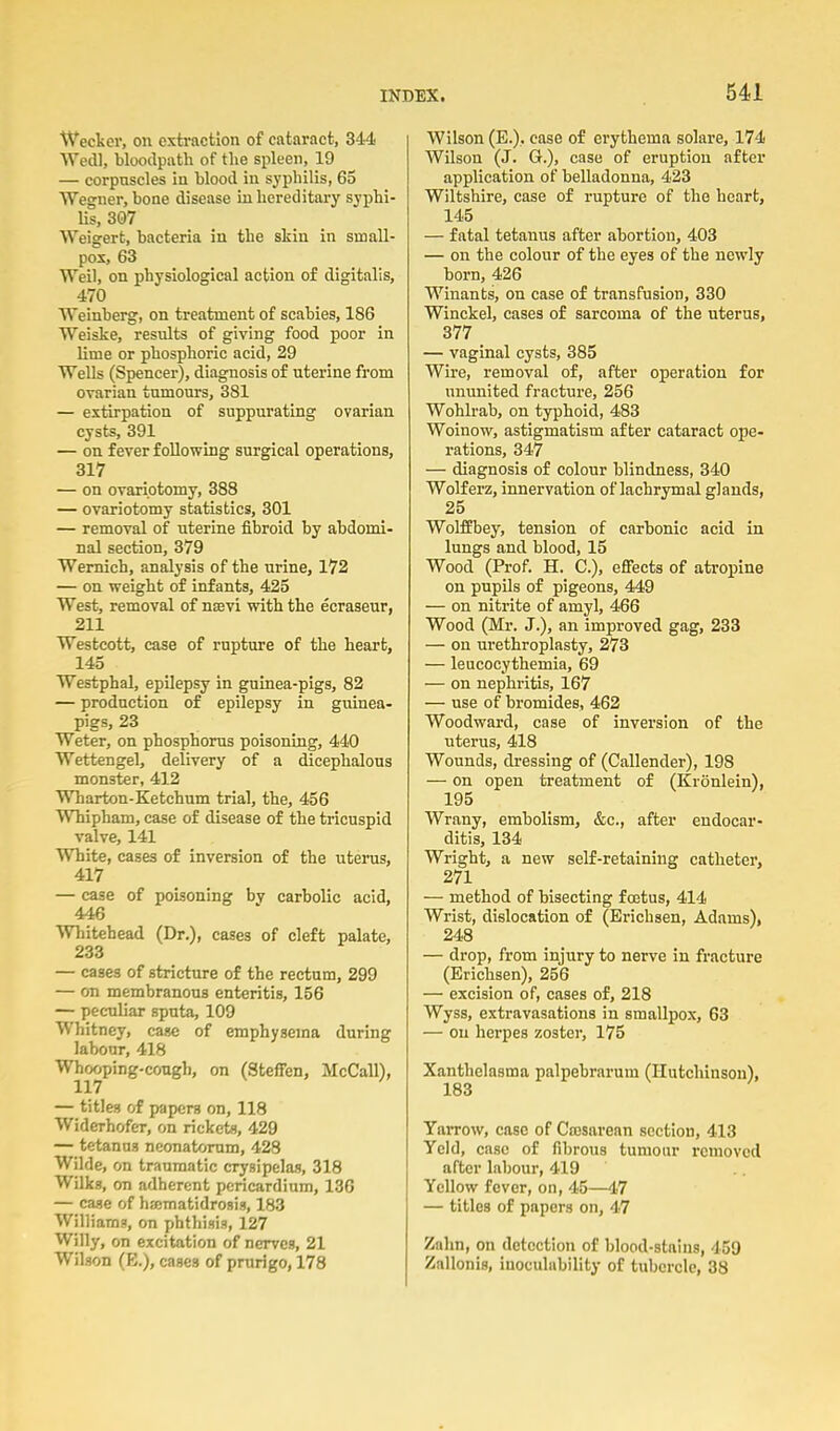Wecker, on extraction of cataract, 344 Wed], bloodpath of the spleen, 19 — corpuscles in blood in syphilis, 65 Wegner, bone disease iu hereditary syphi- Us, 307 Weigert, bacteria in the skin in small- pox, 63 Weil, on physiological action of digitalis, 470 Weinberg, on treatment of scabies, 186 Weiske, results of giving food poor in lime or phosphoric acid, 29 Wells (Spencer), diagnosis of uterine from ovarian tumours, 381 — extirpation of suppurating ovarian cysts, 391 — on fever following surgical operations, 317 — on ovariotomy, 388 — ovariotomy statistics, 301 — removal of uterine fibroid by abdomi- nal section, 379 Wernich, analysis of the urine, 172 — on weight of infants, 425 West, removal of nsevi with the ecraseur, 211 Westcott, case of rupture of the heart, 145 Westphal, epilepsy in guinea-pigs, 82 — production of epilepsy in guinea- pigs, 23 Weter, on phosphorus poisoning, 440 Wettengel, delivery of a dicephalous monster, 412 Wharton-Ketchum trial, the, 456 Whipham, case of disease of the tricuspid valve, 141 White, cases of inversion of the uterus, 417 — case of poisoning by carbolic acid, 446 Whitehead (Dr.), cases of cleft palate, 233 — cases of stricture of the rectum, 299 — on membranous enteritis, 156 — peculiar sputa, 109 Whitney, cage of emphysema during labour, 418 Whooping-cough, on (Steffen, McCall), 117 — titles of papers on, 118 Widerhofer, on rickets, 429 — tetanus neonatorum, 428 Wilde, on traumatic erysipelas, 318 Wilks, on adherent pericardium, 13G — ca.se of hffimatidrosis, 183 Williams, on phthisis, 127 Willy, on excitation of nerves, 21 Wilson (E.), cases of prurigo, 178 Wilson (E.), ease of erythema solare, 174 Wilson (J. G.), case of eruption after application of belladonna, 423 Wiltshire, case of rupture of the heart, 145 — fatal tetanus after abortion, 403 — on the colour of the eyes of the newly born, 426 Winants, on case of transfusion, 330 Winckel, cases of sarcoma of the uterus, 377 — vaginal cysts, 385 Wire, removal of, after operation for ununited fracture, 256 Wohlrab, on typhoid, 483 Woinow, astigmatism after cataract ope- rations, 847 — diagnosis of colour blindness, 340 Wolferz, innervation of lachrymal glands, 25 Wolffbey, tension of carbonic acid in lungs and blood, 15 Wood (Prof. H. C), efiects of atropine on pupils of pigeons, 449 — on nitrite of amyl, 466 Wood (Mr. J.), an improved gag, 233 — on urethroplasty, 273 — leucocythemia, 69 — on nephritis, 167 — use of bromides, 462 Woodward, case of inversion of the uterus, 418 Wounds, dressing of (Callender), 198 — on open treatment of (Kronlein), 195 Wrany, embolism, &c., after endocar- ditis, 134 Wright, a new self-retaining catheter, 271 — method of bisecting f cetus, 414 Wrist, dislocation of (Erichsen, Adams), 248 — drop, from injury to nerve in fracture (Erichsen), 256 — excision of, cases of, 218 Wyss, extravasations in smallpox, 63 — on herpes zoster, 175 Xanthelasma palpebrarum (Hutchinson), 183 Yarrow, case of Cajsarean section, 413 Yeld, case of fibrous tumour i-cmovcd after labour, 419 Yellow fever, on, 45—47 — titles of papers on, 47 Zahn, on detection of blood-stains, 459 Zallonis, inoculability of tubercle, 38