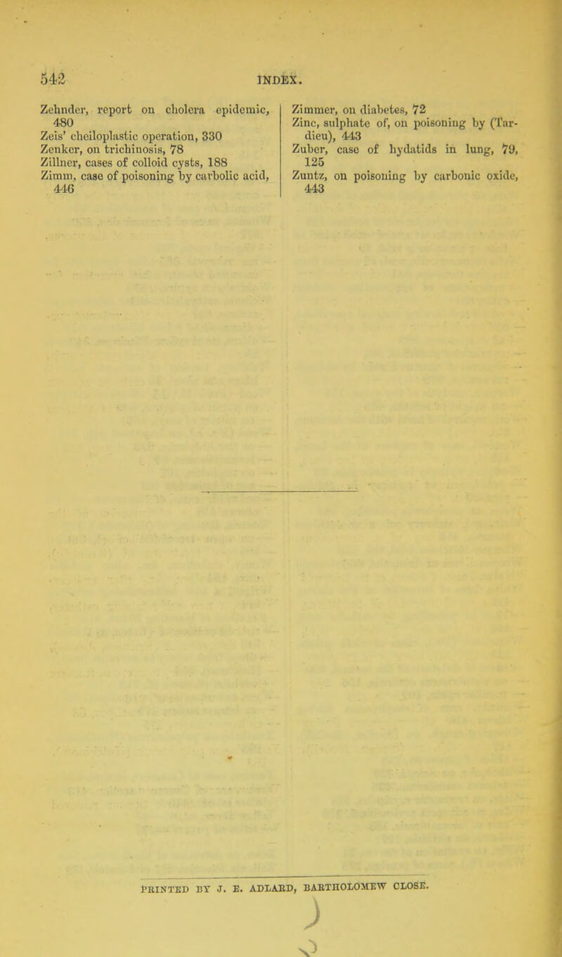 Zehnder, report on cholera epidemic, 480 Zeis' cheiloplastic operation, 330 Zenker, on trichinosis, 78 Zilbicr, cases of colloid cysts, 188 Zimni, case of poisoning by carbolic acid, 446 Zimmer, on diabetes, 72 Zinc, sulphate of, on poisoning by (Tar- dieu), 443 Zuber, case of hydatids in lung, 79, 125 Zuntz, on poisoning by carbonic oxide, 443 tEINTED BY J. E. ADLAED, BAETHOXOMEW CLOSE. o