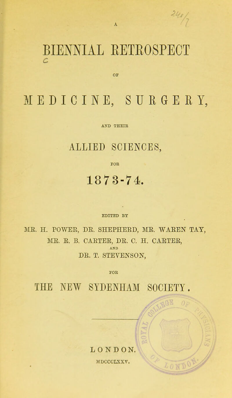 BIENNIAL EETEOSPECT C OF MEDICINE, SURGERY, AND THEIB ALLIED SCIENCES, FOE 1873-74. EDITED BY ME. H. POWER, DE, SHEPHEED, ME. WAEEN TAT, ME. E. B. CAETEE, DE. C. H. CAETEE, AND DE. T. STEVENSON, FOB THE NEW SYDENHAM SOCIETY. LONDON. MDCCCLXXT.