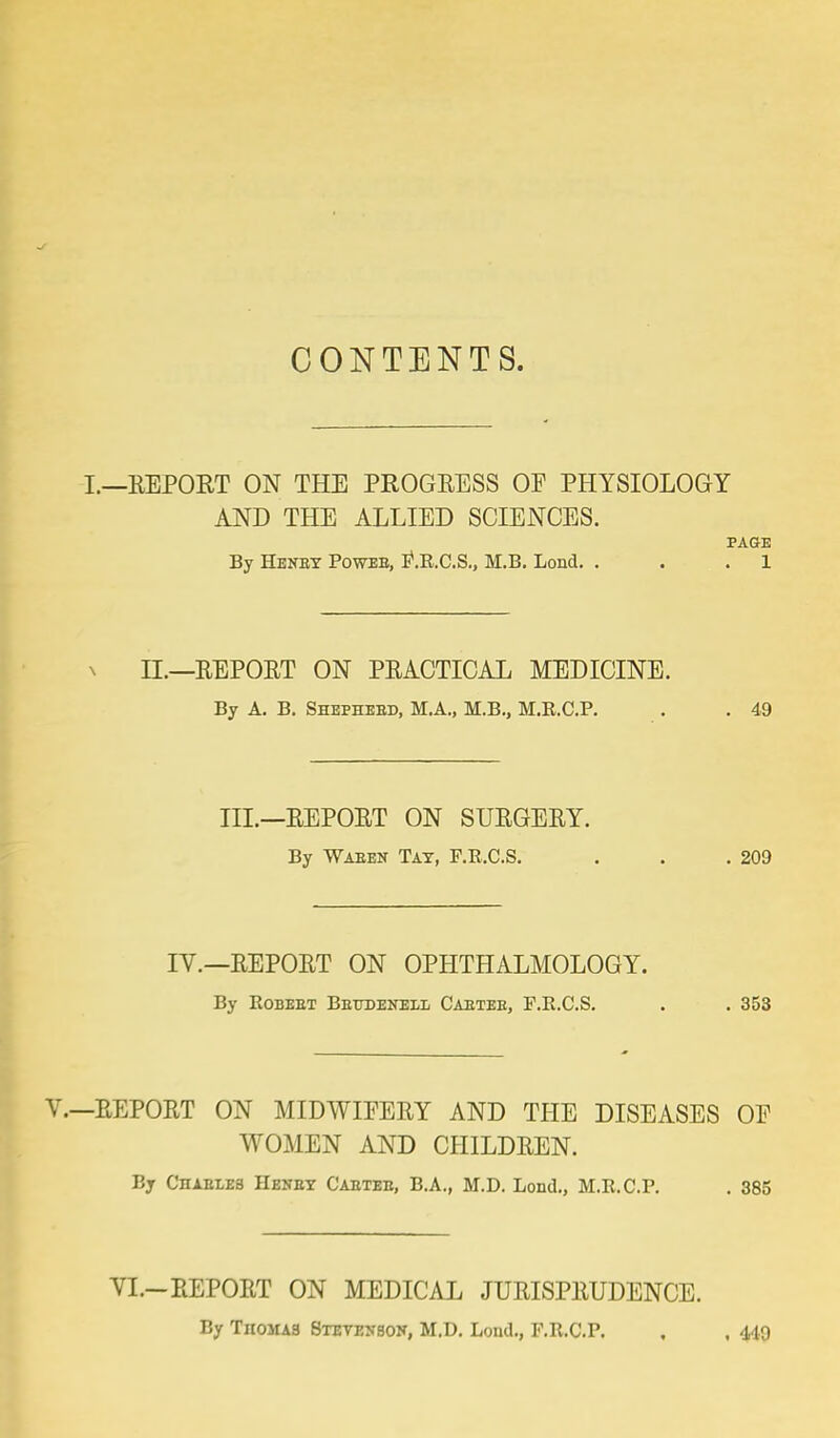 CONTENTS. .—REPORT ON THE PROGRESS OF PHYSIOLOGY AND THE ALLIED SCIENCES. PAGE By Henby Poweb, P.R.C.S., M.B. Lond. . . . 1 LL—REPORT ON PRACTICAL MEDICINE. By A. B. Shephebd, M.A., M.B., M.R.C.P. . . 49 III.—REPORT ON SURGERY. By Waben Tat, F.R.C.S. . . .209 IV.—REPORT ON OPHTHALMOLOGY. By Robebt Betoenell Caeteb, F.R.C.S. . . 353 REPORT ON MIDWIFERY AND THE DISEASES OP WOMEN AND CHILDREN. By Chaeles Henby Caeteb, B.A., M.D. Lond., M.R.C.P. . 385 VL—REPORT ON MEDICAL JURISPRUDENCE. By Tiioma3 Stevenson, M.D. Lond., F.R.C.P. , , 449