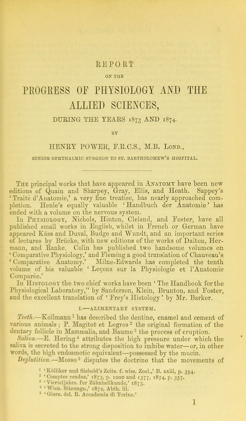 REPORT ON THE PROGRESS OF PHYSIOLOGY AND THE ALLIED SCIENCES, DURING THE TEARS 1873 AN]D l874- BY HENRY POWER, E.R.C.S., M.B. Lond., SEXIOE OPHTHALMIC SUHGEON TO ST. BARTHOLOMEW'S HOSPITAL. The principal works that have appeared in Anatomy have been new editions of Quain and Sharpey, Gray, Ellis, and Heath. Sappey's 1 Traite d'Anatomie,' a very fine treatise, has nearly approached com- pletion. Henle's equally valuable ' Handbuch der Anatomie' has ended with a volume on the nervous system. In Physiology, Nichols, Hinton, Cleland, and Poster, have all published small works in Euglisb, whilst in Prench or German have appeared Kiiss and Duval, Budge and Wundt, and an important series of lectures by Briicke, with new editions of the works of Dalton, Her- mann, and Ranke. Colin has published two handsome volumes on 1 Comparative Physiology,' and Fleming a good translation of Chauveau's ' Comparative Anatomy.' Milne-Edwards lias completed the tenth volume of his valuable ' Lecons sur la Pbysiologie et l'Anatomie Comparee.' In Histology the two chief works have been ' The Handbook for the Physiological Laboratory, by Sanderson, Klein, Brunton, and Poster, and the excellent translation of ' Prey's Histology' by Mr. Barker. I.—ALIMENTARY SYSTEM. Teeth.—Kollmann1 has described the dentine, enamel and cement of various animals ; P. Magitot et Legros 2 the original formation of the dentary follicle in Mammalia, and Baume3 the process of eruption. Saliva.—E. Hering4 attributes the high pressure under which the saliva is secreted to the strong disposition to imbibe water—or, in other words, the high endosmotic equivalent—possessed by the mucin. Deglutition.—Mosso5 disputes the doctrine that the movements of ' ' Kolliker unci Siebold's Zeits. f. wiss. Zool.,' B. xxiii, p. 354. 2 'Comptes rendus,' 1873, p. 1000 and 1377, 1874, p. 357. 3 ' Vierteljabrs. fur Ziihiibeilkundc,' 1873. 4 'Wien. Sitznngs.,' 1872, Abtb. iii. • ' Giom. del. II. Accadcmia di Torino.'