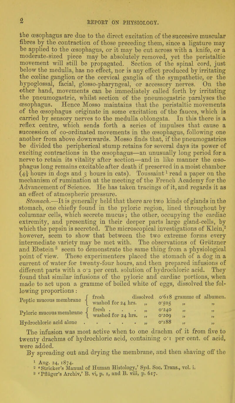 the (Esophagus are due to the direct excitation of the succesive muscular fibres by the coutraction of those preceding them, since a ligature may- be applied to the oesophagus, or it may be cut across with a knife, or a moderate-sized piece may be absolutely removed, yet the peristaltic movement will still be propagated. Section of the spinal cord, just below the medulla, has no effect, nor is any effect produced by irritating the coeliac ganglion or the cervical ganglia of the sympathetic, or the hypoglossal, facial, glosso-pharyngeal, or accessory nerves. On the other hand, movements can be immediately called forth by irritating the pneumogastric, whilst section of the pneumogastric paralyses the oesophagus. Hence Mosso maintains that the peristaltic movements of the oesophagus originate in some excitation of the fauces, which is carried by sensory nerves to the medulla oblongata. In this there is a reflex centre, which sends forth a series of impulses that cause a succession of co-ordinated movements in the oesophagus, following one another from above downwards. Mosso finds that, if the pneumogastrics be divided the peripherical stump retains for several days its power of exciting contractions in the oesophagus—an unusually long period for a nerve to retain its vitality after section—and in like manner the oeso- phagus long remains excitable after death if preserved in a moist chamber (4^ hours in dogs and 3 hours in cats). Toussaint1 read a paper on the mechanism of rumination at the meeting of the French Academy for the Advancement of Science. He has taken tracings of it, and regards it as an effect of atmospheric pressure. Stomach.—It is generally held that there are two kinds of glands in the stomach, one chiefly found in the pyloric region, lined throughout by columnar cells, which secrete mucus; the other, occupying the cardiac extremity, and presenting in their deeper parts large gland-cells, by which the pepsin is secreted. The microscopical investigations of Klein,2 however, seem to show that between the two extreme forms every intermediate variety may be met with. The observations of Griitzner and Ebstein 3 seem to demonstrate the same thing from a physiological point of view. These experimenters placed the stomach of a dog in a current of water for twenty-four hours, and then prepared infusions of different parts with a o'2 per cent, solution of hydrochloric acid. They found that similar infusions of the pyloric and cardiac portions, when made to act upon a gramme of boiled, white of eggs, dissolved the fol- lowing proportions: _ .. , f fresh dissolved 0618 gramme of albumen. Pept.c mucous membrane | washed for 24 hrs. „ 0.sos „ t» , • if fresh . . . ,, C240 „ „ Pyloric mucous membrane I washedfor24hrs> • ^ ( Hydrochloric acid alone ...... o'188 „ „ The infusion was most active when to one drachm of it from five to twenty drachms of hydrochloric acid, containing o-t per cent, of acid, were added. By spreading out and drying the membrane, and then shaving oft the 1 Aug. 24,1874. 2 'Strieker's Manual of Human Histology,' Syd. Soc. Trans., vol. i. a Tflugcr's Archiv,' B. vi, p. i, and li. viii, p. 617.