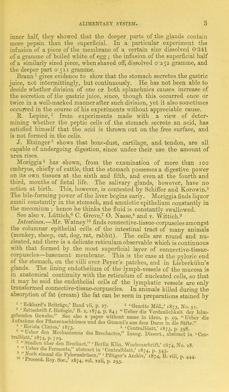 inner half, they showed that the deeper parts of the glands contain more pepsin than the superficial. In a particular experiment the infusion of a piece of the memhrane of a certain size dissolved 0341 of a gramme of hoiled white of egg ; the infusion of the superficial half of a similarly sized piece, when shaved off, dissolved o'2$2 gramme, and the deeper part 0*511 gramme. Braun1 gives evidence to show that the stomach secretes the gastric juice, not intermittingly, but continuously. He has not been able to decide whether division of one or both splanchnics causes increase of the secretion of the gastric juice, since, though this occurred once or twice in a well-marked manner after such division, yet it also sometimes occurred in the course of his experiments without appreciable cause. E. Lepine,2 from experiments made with a view of deter- mining whether the peptic cells of the stomach secrete an acid, has satisfied himself that the acid is thrown out on the free surface, and is not formed in the cells. J. Etzinger3 shows that bone-dust, cartilage, and tendon, are all capable of undergoing digestion, since under their use the amount of urea rises. ^loriggia* has shown, from the examination of more than ioo embryos, chiefly of cattle, that the stomach possesses a digestive power on its own tissues at the sixth and fifth, and even at the fourth and third, months of foetal life. The salivary glands, however, have no action at birth. This, however, is contested by Schifier and Korowin.5 The bile-forming power of the liver begins early. Moriggia finds liquor amnii constantly in the stomach, and amniotic epithelium constantly in the meconium ; hence he thinks the fluid is constantly swallowed. See also v. Luttich,6 C. Greve,7 0. Nasse,8 and v. Wittich.9 Intestines.—Mr. Watney10 finds connective-tissue-corpuscles amongst the columnar epithelial cells of the intestinal tract of many animals (monkey, sheep, cat, dog, rat, rabbit). The cells are round and nu- cleated, and there is a delicate reticulum observable which is continuous with that formed by the most superficial layer of connective-tissue- corpuscles—basement membrane. This is the case at the pyloric end of the stomach, on the villi over Peyer's patches, and in Lieberkuhn's glands. The lining endothelium of the lymph-vessels of the mucosa is in anatomical continuity with the reticulum of nucleated cells, so that it may be said the endothelial cells of the lymphatic vessels are only transformed connective-tissue-corpuscles. In animals killed during the absorption of fat (cream) the fat can be seen in preparations stained by ' « Eckhard's Bcitragc,' Band vii, p. 27. 2 ' Gazette Med.,' 187^ No. 51. * ' Zeitschnft f. Biologic,' B. x, 1874, p. 84; Ueber die Verdaulichlceit der leim- gebenden Gewebe.' See also a paper without name in idem, p. 59, Ueber die Anfnahme des Fflanzcnschleimes und des Gummi's aus dem Darm in die Safte  * ; Rivista Clinica,' 1873. s • Centralblatt,' 1873, p. 398. ' Leber den Mechanismus des Brechactes, Inaug. Dissert., abstract in 'Cen- tralblatt,' 1874, p. 729. » ''^ndi.m uber den Brcchact, ' Berlin Klin. Wochenschrift,' 1874, No. 28. '* Ueber die Fermente, abstract in ' Centralblatt,' 1874, p. 543. Noch einmal die Pylorusdriisen, 'Pfliiger's Archiv,' 1874, B. viii, p. 444. n Proceed. Boy. Soc.,' 1874, vol. xxii, p. 293. 1