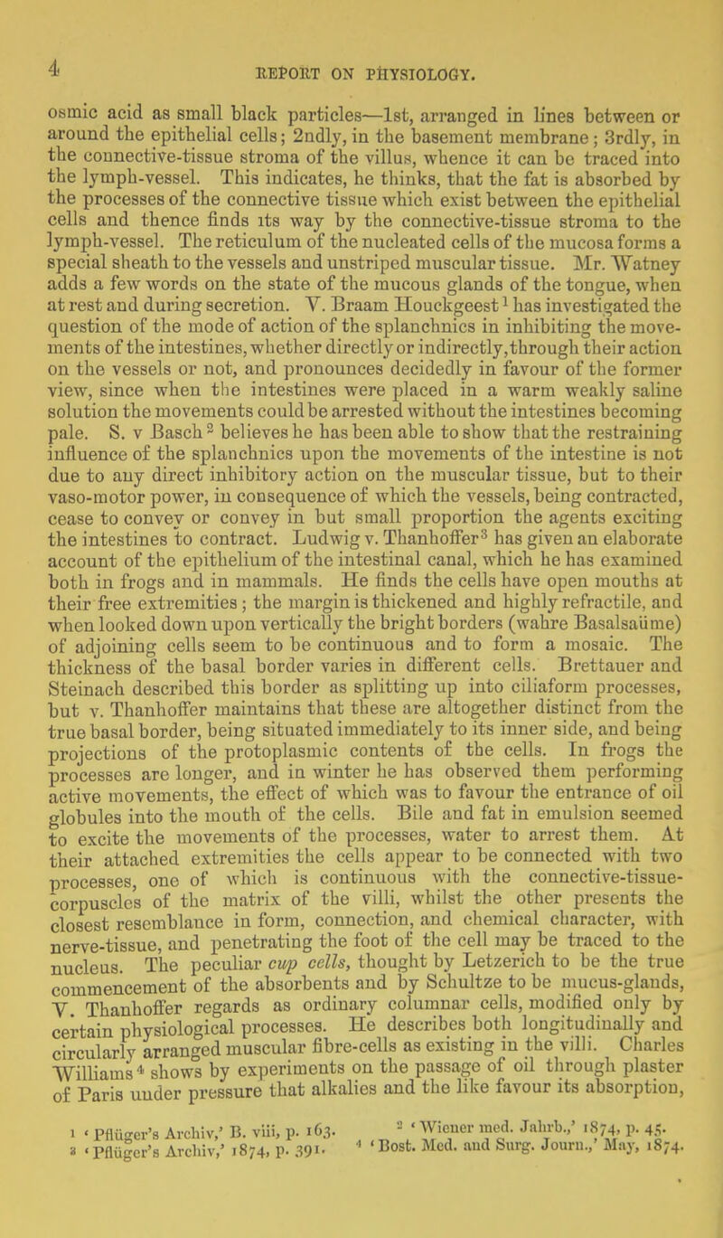 osmic acid as small black particles—1st, arranged in lines between or around the epithelial cells; 2ndly, in the basement membrane; 3rdly, in the connective-tissue stroma of the villus, whence it can be traced into the lymph-vessel. This indicates, he thinks, that the fat is absorbed by the processes of the connective tissue which exist between the epithelial cells and thence finds its way by the connective-tissue stroma to the lymph-vessel. The reticulum of the nucleated cells of the mucosa forms a special sheath to the vessels and unstriped muscular tissue. Mr. Watney adds a few words on the state of the mucous glands of the tongue, when at rest and during secretion. V. Braam Houckgeest1 has investigated the question of the mode of action of the splanchnics in inhibiting the move- ments of the intestines, whether directly or indirectly,through their action on the vessels or not, and pronounces decidedly in favour of the former view, since when the intestines were placed in a warm weakly saline solution the movements could be arrested without the intestines becoming pale. S. v Basch2 believes he has been able to show that the restraining influence of the splanchnics upon the movements of the intestine is not due to any direct inhibitory action on the muscular tissue, but to their vaso-motor power, in consequence of which the vessels, being contracted, cease to convey or convey in but small proportion the agents exciting the intestines to contract. Ludwig v. Thanhoffer3 has given an elaborate account of the epithelium of the intestinal canal, which he has examined both in frogs and in mammals. He finds the cells have open mouths at their free extremities ; the margin is thickened and highly refractile, and when looked down upon vertically the bright borders (wahre Basalsaiime) of adjoining cells seem to be continuous and to form a mosaic. The thickness of the basal border varies in different cells. Brettauer and Steinach described this border as splitting up into ciliaform processes, but v. Thanhoffer maintains that these are altogether distinct from the true basal border, being situated immediately to its inner side, and being projections of the protoplasmic contents of the cells. In frogs the processes are longer, and in winter he has observed them performing active movements, the effect of which was to favour the entrance of oil globules into the mouth of the cells. Bile and fat in emulsion seemed to excite the movements of the processes, water to arrest them. At their attached extremities the cells appear to be connected with two processes, one of which is continuous with the connective-tissue- corpusclc's of the matrix of the villi, whilst the other presents the closest rescmblauce in form, connection, and chemical character, with nerve-tissue, and penetrating the foot of the cell may be traced to the nucleus. The peculiar cup cells, thought by Letzerich to be the true commencement of the absorbents and by Schultze to be mucus-glands, V. Thanhoffer regards as ordinary columnar cells, modified only by certain physiological processes. He describes both longitudinally and circularly arranged muscular fibre-cells as existing in the villi. Charles Williams4 shows by experiments on the passage of oil through plaster of Paris uuder pressure that alkalies and the like favour its absorption, i ' Pfliigcr's Archiv/ B. viii, p. 163. 2 ' Wiener med. Jahrb.,' 1874, p. 45- a «Pfliigcr's Archiv,' 1874, P- 39>• * ' Bost- Mcd- aud Sur^ Journ MnJ'» l87*