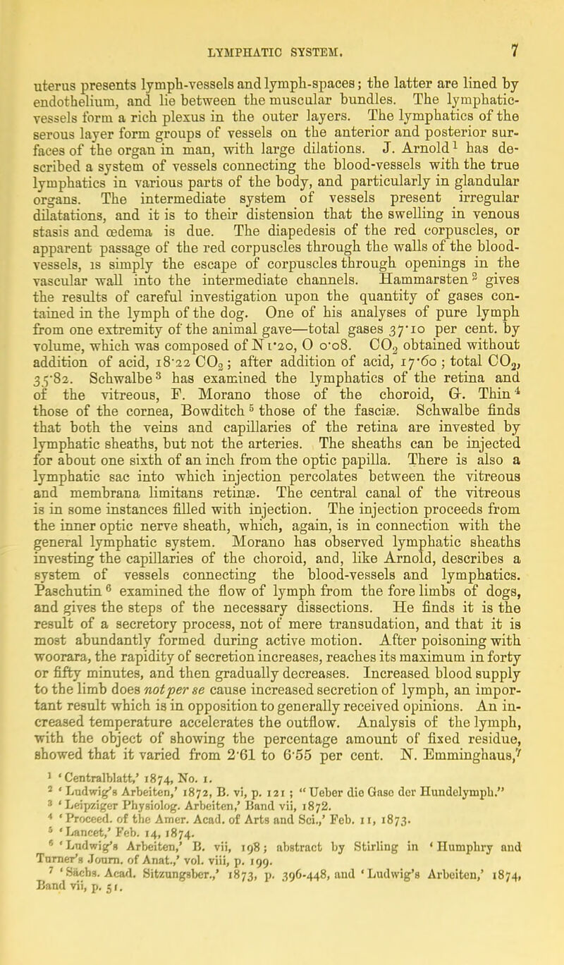 uterus presents lymph-vessels and lymph-spaces; the latter are lined hy endothelium, and lie between the muscular bundles. The lymphatic- vessels form a rich plexus in the outer layers. The lymphatics of the serous layer form groups of vessels on the anterior and posterior sur- faces of the organ in man, with large dilations. J. Arnold1 has de- scribed a system of vessels connecting the blood-vessels with the true lymphatics in various parts of the body, and particularly in glandular organs. The intermediate system of vessels present irregular dilatations, and it is to their distension that the swelling in venous stasis and cedema is due. The diapedesis of the red corpuscles, or apparent passage of the red corpuscles through the walls of the blood- vessels, is simply the escape of corpuscles through openings in the vascular wall into the intermediate channels. Hammarsten3 gives the results of careful investigation upon the quantity of gases con- tained in the lymph of the dog. One of his analyses of pure lymph from one extremity of the animal gave—total gases 37* 10 per cent, by volume, which was composed of Ni'2o, O o'o8. 002 obtained without addition of acid, i8'22 C02; after addition of acid, 17*60 ; total C02, 35-82. Schwalbe3 has examined the lymphatics of the retina and of the vitreous, P. Morano those of the choroid, Gr. Thin4 those of the cornea, Bowditch 5 those of the fascia?. Schwalbe finds that both the veins and capillaries of the retina are invested by lymphatic sheaths, but not the arteries. The sheaths can be injected for about one sixth of an inch from the optic papilla. There is also a lymphatic sac into which injection percolates between the vitreous and membrana limitans retinae. The central canal of the vitreous is in some instances filled with injection. The injection proceeds from the inner optic nerve sheath, which, again, is in connection with the general lymphatic system. Morano has observed lymphatic sheaths investing the capillaries of the choroid, and, like Arnold, describes a system of vessels connecting the blood-vessels and lymphatics. Pa3chutin 6 examined the flow of lymph from the fore limbs of dogs, and gives the steps of the necessary dissections. He finds it is the result of a secretory process, not of mere transudation, and that it is most abundantly formed during active motion. After poisoning with woorara, the rapidity of secretion increases, reaches its maximum in forty or fifty minutes, and then gradually decreases. Increased blood supply to the limb does not per se cause increased secretion of lymph, an impor- tant result which is in opposition to generally received opinions. An in- creased temperature accelerates the outflow. Analysis of the lymph, with the object of showing the percentage amount of fixed residue, showed that it varied from 2 61 to 6 55 per cent. N. Emminghaus,' 1 ' Centralblatt,' 1874, No. 1. 2 ' Ludwig's Arbeiten,' 1872, B. vi, p. 121 ; Ueber die Gaso dcr Hundelymph. 3 'Leipziger Phygiolog. Arbeiten,' Band vii, 1872. 4 'Proceed, of the Amer. Acad, of Arts and Sci.,' Feb. 11, 1873. * 'Lancet,' Feb. 14, 1874. *'Ludwig'g Arbeiten,' B. vii, 198; abstract by Stirling in 'Humphry and Tnrner's Jcrarn. of Anat.,' vol. viii, p. 199. 7 ' Sachs. Acad. Sitzungsber.,' 1873, p. 396-448, and 'Ludwig's Arbeiten,' 1874, Band vii, p. 51.
